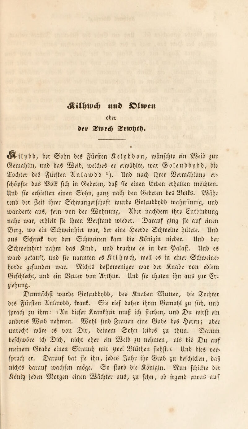 und lOltueu ober ^i( ber ©o^n bc6 güvjien iletpbbon, ivünfd)fe ein Sßeib jur ©emal)liiv unb baö Söeib, ioctdje» ec ecwdt)(te, luac ©oleubbpbb, bie Soditec beö güvfbeu ^fnlnivbb ^). Unb nad) U)vec SSecmdi)tung ec; fdicpfte baä 95o(f [tc^ in ©ebeten, baf fie einen ©eben eebaiten ni6'd)ten. Unb fie evbieiten einen ©obn, ganj nad} ben ©ebeten beö 93o[fd. Söiib^ venb bec 3«it ibi'^c ©d)inangevfd)aft tvuebe ©oleubbptb reabnfinnig, unb loanberte auö, fern oon bec 2öo()nung. 2fbec nad}bem ii)ce ©ntbinbung nabe tuac, ecbielt fie ibcen 23erftanb roiebec. S'aeauf ging fie auf einen SSeeg, IVO ein ©ebtveinbict ivac, bec eine Äeecbe ©ebtveine Unb aud ©d}cecf »oc ben ©ebtveinen fam bie Königin niebec. Unb bec ©cbiveinbict nahm baä Äinb, unb bcad)te eS in ben ^alaff. Unb eö tvacb getauft, unb fie nannten e$ Äiib'^d}, iveil eö in einer ©d}iveine; borbe gefunben tvac. 3f?id}tö bejloivenigec tvac bec Änabe oon ebiem ©efebieebt, unb ein SSettec oon 3fctbuc. Unb fie tbaten ibn auö juc ©c; Siebung. 2)emnä'cbfi ivucbe ©oieubbpbb, beö Änaben 9)?uttec, bie 3!od}tec beä g^üeften ^fniawbb, feanf. ©ie rief babec ibcen ©einabt ju fid), unb fpead) ju ibm: s^fn biefec ilranfbeit nui^ id} jfeeben, unb 2)11 ivicft ein anbereö 5öeib nehmen. SBobl finb grauen eine ©abe beö .^ecetr, aber unrecht tvace eö von Dir, beinern ©obn (eibed ju tbun. 2)acinn befebmöre id} 2)id}, nid}t ebec ein 9Bcib ju nebmen, alö biö 2)u auf meinem ©cabe einen ©tcaud} mit jioei SSiütben fieblT.« Unb bieö vec; fpead} ec. Darauf bat fie ibn, jebed ^abc ibc ©cab ju befd}icfen, bap nid}tö barauf ivad}fen möge, ©o pacb bie Königin. 9?un fd}icfte bec Ä'bnfg jeben ÜJfovgen einen 50iidd}tec auö, ju febn, ob icgenb etmaä auf