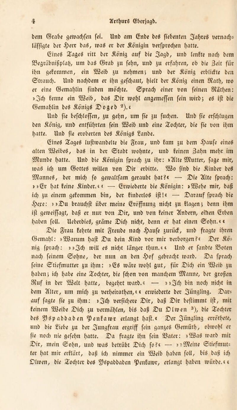 bem (Bvabe gmad^fcu fei. Unb am (5nbe beö fiebenten vernadjj (iiffigte ber Spm baö, »vaö ci- bec Königin berfpvodjen ^atte. GincS Sagcä citt bec .Sonig auf bie .S^gb, unb lenfte nad) bem 5Segväbnif5p[a(i, um baö @rab ju fei)n, unb ju ci-faf}ven^ ob bie 3cit füc i()n gefommen, ein ?0ßeib 511 nehmen5 unb bec Äönig ecblicfte ben 0tvauc^. Unb nad}bem ec ii)n gefd)aut, ^ielt bec Äbnig einen 9iat^, tuo ec eine @ema()Iin fi'nben m6'd;te. 0pcacl^ einec non feinen SJdt^en: »3d) f^'ine ein 5öeib, baö £*ic ivof)l angemeffen fein micbj eö i(l bie @emai)lin beö .Königö ;0ogeb -).i Unb fte befd)[offen, ju gef)n, um fie ju fud}en. Unb fie erfd;fugen ben Äonig, unb entfül)cten fein 503eib unb eine S^odjtec, bie fie non if)m l;atte. Unb fte ecobecten beö Äö'nigö Sanbe. 6ine^ Sageä (upinanbeite bie g'cau, unb tarn ju bem .^paufe eined alten SQieibeö, ba6 in bec 0tabt inoljnte, unb feinen 3af)n mef)c im C0?unbe f)atte. Unb bie Königin fpvad) ju if)c: »Pflte 50?uttec, fage mic, inaö id) um ©otteö inillen non £'ic ecbitte. 9öo ftnb bie Äinbec beö 9)?anneö, bec mid) fo geinaltfam gecaubt ^at?* — SDie ?Ute fpcadj: i'))(5c I)at feine Äinbec.«« — (5ctniebecte bie Jlönigin: >9Be^e mic, ba^ id) JU einem gefommen bin, bec finbecloS ijl!« — Datauf fpcad) bie 5pcpe: »»Du bcaud)fl übet meine (Jcb'ffnung nid)t ju flagen; beim if)m ifi geineiffagt, bap ec nuc non Die, unb non feinet 3fnbecn, eilten Geben l)aben foll. UebeebieS, gtdme Did) nic^t, beim ec l^at einen 0of)n.<* Die S^cau feljvte mit jeeube nad) ipaufe jucücf, unb feagte i^cen 03ema[)l; »Söavum l)a(f Du beitt Äinb noc mic nerboegen?« Dec Äö: nig fpead): »»3d) will eö nid)t langet tl)un.«;4 Unb ec fanbte SSoten nad) feinem 0ot)ne, bec nun an ben 5pof gebcad)t tnacb. Da fpead) feine 0tiefmuttet ju il)m: »Gö ivä'ee ivo^l gut, fiie Did) ein 5!ßeib ju fabelt) id) l)abe eine 2;od)tec, bie fd)on non mand)em 9)?anne, bec geo^en 9iuf in bec 9[3elt l)atte, begei)et macb.« — »»Sd) bin nod) nid)t in bem 3fltee, um mid) ju neel)eieat^en,4« eciniebeete bec 3ü»g(in3* auf fagte ft'e ju i^m: »3d) necfid)ete Die, bap Die beftimmt ilT, mit feinem SBeibe Did) ju neema'l)len, biö bap Du Dl inen ^), bie 3:od)tec beö S)äpabbaben ^enfainc eelangt l)ap.« Dec 3üii3iüig eeeotbete, unb bie Siebe ju bec ^ttngfi’'^» eegtiff fein ganjeö ©eniütl), obinobl ec fie nod) nie gefel)n l)atte. Da feagte il)n fein ä.^atet: »93aö tnaeb mit Die, mein 0ol)n, unb inaö beteübt Did) fo?< — »:9}?citie 0tiefmut: fee l)at mit eefldet, bap id) nimmec ein 5Beib haben foll, biä bap id) Dlinen, bie ;)tod)tec bed 2)dpabbaben ^^enfaive, eelangt haben inüebe.««