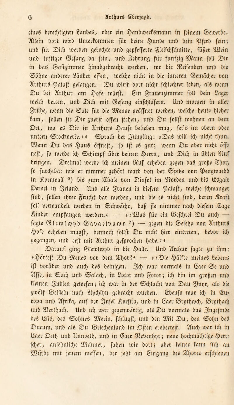 cincö bcreditigfcn 2anbe6, obei- ein .ipnnbwerfämann in feinem ©emecbe. ?fl[ein bovt mivb Untecfommen füc beine .^unbe nnb bein ^ferb fein*, unb füc IDici) mecben gefcd)te unb gepfefferte gieifdjfdjnitte, fü^ec ?03ein itnb (uftigec ©efang ba fein, unb 3«i)'-mng füc fünfzig 9)?ann foU )Dic in baö ©aftjimmec f)inabgebcad)t tuerben, mo bie Oieifenben unb bie @6'i)ne onbecec Snnbec effen, iuetd)e nid}t in bie inneren ©emacbec uon 3frtf)ucä gelangen. T>ü mirfl boct nid)C fdjiedjtec (eben, a(ö wenn S'u bei ^fct()uc am 5pofe marfi. ©in g'cauenjimmec foll bein Sagec meid) betten, unb £'id) mit ©efang einfd)(äfecn. Unb morgen in alter Srü()e, wenn bie 0a'(e für bie S)?enge geöffnet merben, n)e(d)e ^eute (}iet)ec fam, foKen fie £'ir juerfb offen fiefien, unb 2)u foKfl mo()nen an bem S>rt, mo (§ Dir in 2fct()urö öpaufe belieben mag, fei’ö im obern ober untern ©tocfmccfe.«« ®prad) ber Jüngling: »Daö mill id) nid)t tl)un. fffienn Du baä .^auä öffnefi, fo ifb eä gut; menn Du aber nic^t öffi ne)T, fo merbe id) 0d)impf über beinen .^errn, unb Did^ in üblen 9iuf bringen. Dreimal merbe ici^ meinen Siuf erl)eben gegen ba6 grofe Sl)or, fo furd)tbar mie ec nimmer gel)ört marb oon bec 0pi^e von ^engmaebb in .^ornmall ®) biö jum Sl)ale oon Dinfol im 0^orben unb biö ©ögair Deroel in Sflanb. Unb alle grauen in biefem ^alafi, meld)e fdimangec finb, follen il)rer grud)t bar merben, unb bie e6 ni^t finb, bereit Äraft foll oermanbelt merben in 0d)iväd)e, bap fie nimmer nad) biefem 3iage jfinber empfangen merben.« — jjSBaö für ein @efd)rei Du aud) — fagte ©lemlmpb ©aoaeloamr ’’) — gegen bie ©efege oon ?frtl)urö 5pofe erl)eben magjf, bcnnod) foll|l Du nid)t l)ier eintreten, beoor id) gegangen, unb erft mit ?frtl)uc gefprod)en l)‘ü'e.<!« Darauf ging ©lemlmpb in bie .ipalle. Unb 2frtl)uc fagte ju i^m; j.ipörte(I Du fJieueö oor bem 2;i)Ot?'! — uDie öpälfte meinet Sebent i|l vorüber unb aud) beS beinigen. Sd) mar oormalg in ßacr 0e unb ?fffe, in ©ad) unb ©alad), in Sotor unb gotor; id) bin im gropen unb fleinen 3nbien gemefen; id) mar in ber ©d)lad)t oon Dau ?)ni)r, alö bie jmölf ©eipeln nad) 2li)d)(i)n gebrad)t mürben. 6'benfo mar id) in ©us ropa unb 3ffrifa, auf bec Snfel Ötorfifa, unb in (5aer S5n)tl)md), förptbad) unb 2Sertl)ad). Unb id) mar gcgenmartig, alö Du oormalö baö gng^fmbe beö Glii^, beö ©ol)neö S0?ecin, fd)lugfi, unb ben S}?il Du, ben ©ol)n be3 Ducum, unb alö Du ©ricd)enlanb im Dfien eroberte)!. ?fud) mar id) in (5aer Dctl) unb !fnnoetl), unb in Gaer 5!eocn^i)r; neue l)od)mäd)tige 5;)crr: fd)er, anfel)ntid)c 9)?anner, fa()en mir bort; aber feiner fann ftd) an 5Bürbe mit jenem meffen, ber jelit am Eingang beö 2;()ore3 erfdjienen