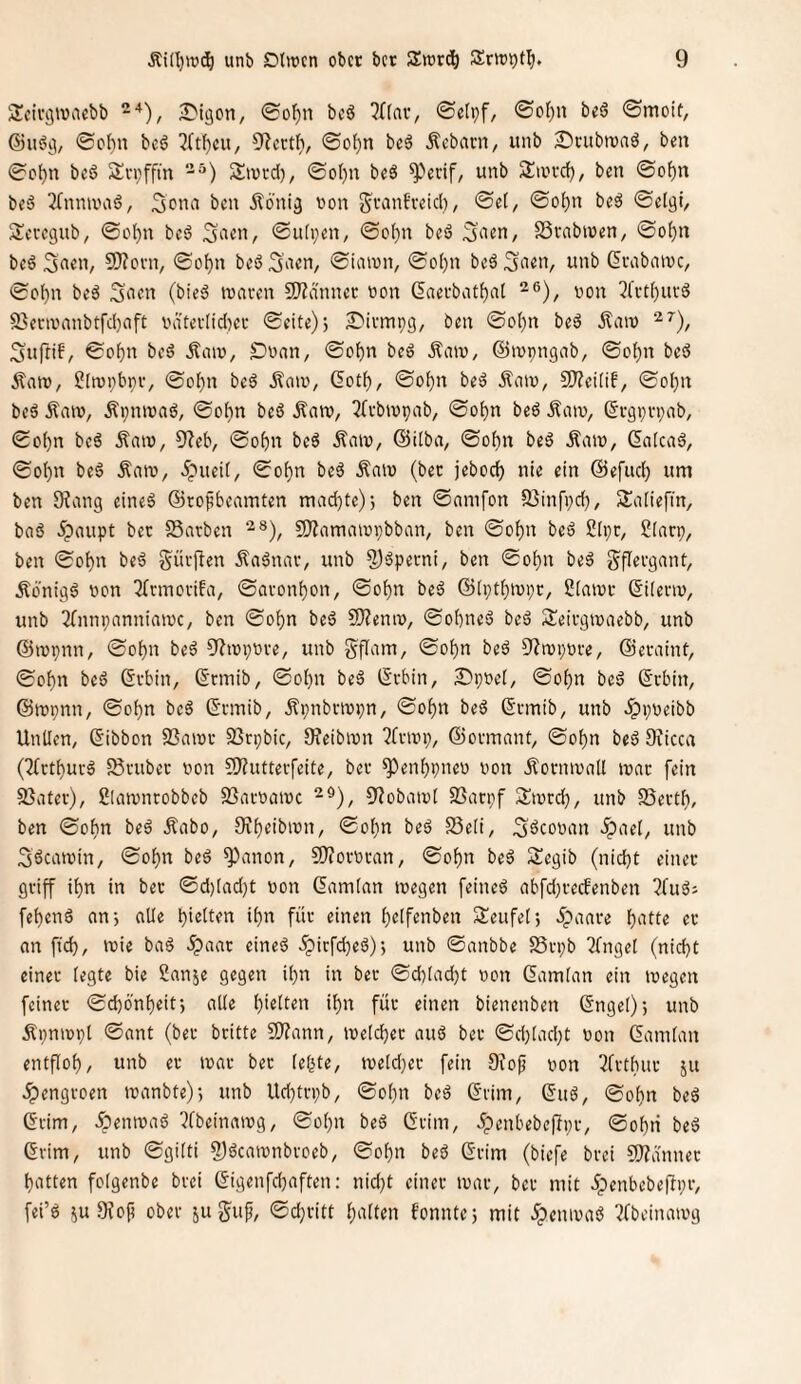 Scir^tvaebb 2>iöcn, 0o^n bcö ^((av/ ®e(pf, ©oI)n beö <Smoit, ©itöci, @o^n beö ^{tf)cu, 9'lcctf), ©of)n beä Äebacn, unb 25rubtvaö, ben 0c()n beö Svpffin -^) Sivrd), 0ot)n bcö ^Vrif, unb Sweefj, ben ©o^n beä ^Tninuiiö, Äoni^ won granfreid), ©et/ ©o^n beö ©etal, Seregub, ©ol^n bed Säen, ©utpeii/ ©ot)n beö SSvabwen, ©o^n beä 5f>«U/ 9)?orn, ©o^n beöSn^u, ©iaivn, ©o()n beäSii^H/ unb ßcabaivc, ©of)n beä (bieg tuaven 3)?ännec t>on (5aerbat()at t)on 5('vt()uvg 2}env'anbtfd)nft nä'tevtid)ef ©eite); ^irmpg/ ben ©o()n bed jtaiv i^uftif/ ©obn beä itaiu, ^naU/ ©ot)n beg Äaiu, ©tupngab, ©cf)n beg Äatü/ S(n)i;bnv, ©ot)n beg ^ou», Gotf), ©ot)n beg ilaiu, 9)?ei(if/ ©o^n beg Äeuv, Äpniuag, ©o()n beg Äan?, 3fvbiupab/ ©ot)n beg Äaiu, (§rgpn;nb/ ©o()n beg Äniw, 97eb/ ©o^n beg ÄaiV/ ©itba, ©of)n beg Äaw, ßatcag, ©ot)n beg ÄniV/ 5pueit, ©ot)n beg Äniu (ber jeboc^ nie ein ©efiid) um ben 9?an9 eineg ©to^beamten madjte); ben ©nnifon S3infi;d}, Satiefin, bag 5pnupt ber SSnrben ‘^®), fOiamaiopbban, ben ©of)n beg Stpc, Slarp/ ben ©ot)n beg Sürjlen Äagnar, unb 2)öperni/ ben ©of)n beg gflergant, Äbnigg bcn 3(nnovifa, ©<iront)on/ ©of)n beg ®(i;tf)tni;r/ Statur ©itenv, unb 3(nnpanniaiuC/ ben ©otjn beg 5)?enn), ©ot)neg beg Seirgiuaebb/ unb ©lupnn, ©ot)n beg ^iiupuve, unb gflain, ©ot)n beg 9?n)i;ure, ©eraint/ ©of)n beg ©rbin, ©rmib, ©ot)n beg tSrbin, 2)i;t»et, ©ot)n beg ©ebin, ©rupnii/ ©of)n beg ©rmib, Äpnbriupn, ©ot)n beg ©rmib, unb 5pi;ueibb Untlen, ©ibbon S3niur SSrpbiC/ 9?eibiun ?fnui;/ ©ormant/ ©ot)n beg 9iicca (7(rtt)urg 58i'ubec uon 9J?uttevfeite, ber ^^en^pneu von Äorniuatt luac fein 5ßatev), Slaivnrobbeb S3acuatuc ^iobaiut 23an;f Sturdj, unb SSevtt), ben ©ofin beg Äabo, 0?f)eibiün/ ©ot)n beg SSeti, ^geouan >ipaet, unb SgeatuiU/ ©of}n beg ^anon, SJJoruran, ©of)n beg Segib (nidjt einer griff if)n in ber @d)Iad)t uon ©amtan tuegen feineg abfdjrecbenben ?fug; fetjeng an; alte bi^tten it}n für einen t)elfenben Seufet; ^paare f)atte er an ftd), luie bag ^aar eineg 5picfd)eg); unb ©anbbe SSrpb 2fnget (nicht einer legte bie Sanje gegen ihn in ber ©d)Iad)t ucn ©amtan ein wegen feiner ©chbnheit; alte h'«tf«*i für einen bienenben ©nget); unb Äpnwpl ©ant (ber britte SDfann, welcher aug ber ©d)tad;t uon ©amtan entfloh/ unb er war ber tehte/ weld)er fein Ofojj uon 3trthur ju ^engroen wanbte); unb Ud)trpb/ ©ohn beg ©rim/ ©ng/ ©ohn beg ©rim/ Äenwag ?fbeinawg/ ©ohn beg GriiU/ .ipenhebeftpi-/ ©ohti beg Gvim/ unb ©gitti ?)gcawnbroeb/ ©ohn beg ©rim (biefe brei S[J?anner hatten fotgenbe brei ©igenfehaften: nid)t einer waV/ ber mit ipenbebefipf/ fei’g ^u Dfofi ober ju guf/ ©d;ritt hatten f'onnte; mit .Spenwag ?fbeinawg