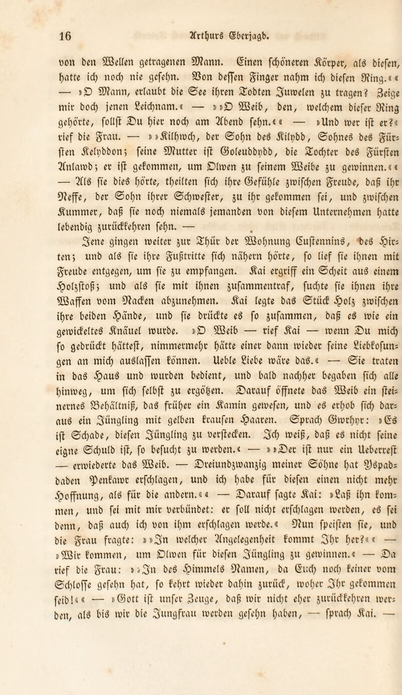 Don bcn SBellen getvagcncn 9??ann. (5inen fc^öneren ^kpiv, alö biefen, Ifjatte id) nod) nie gcfe^n. S3on bejjen ginget na^m id) biefen S^ing.«« — dS) S)?ann, cvlaubt bie ©ee if)ren Sobten ^nnjelen ju trngen? 3eige mit bod) jenen ßeidjnam.a — suD 5öeib, ben, meldjem biefet Siing gei)6'tte, folljl lf)iet nod) am ^Tbenb fef)n.e« — »Unb met ifl et?« tief bie gtau. — »i>Äi(f)n5d), bet ©of)n beö Äiipbb, (Sof)neö beö gut; jlen jleipbbon; feine 3)?uttet ifi ©oieubbpbb, bie Socktet be6 gütjten 3(n(ait»bj et ifi gefommen, um SDimen ju feinem SBeibe ju gewinnen.«« — fte bieS f)6'tte, t^eiiten fid; i^te ©efubfe jwifc^en gteube, ba§ if)t 9?effe, bet @o^n if)tet ©cbwejüet, jit i^t gekommen fei, unb jn)ifd)en Äummet, ba^ fie nod) niemafd jemanben non biefem Untetnef)men i)atte (ebenbig jutücffef)ten fei)n. — Sene gingen weitet 5ut 2:f)üt bet 9öo()nung Gujlenninä, beä .Spit; ten*) unb a(ä fie i^te gujjtvitte fid) ndt)etn f)6'tte, fo lief fie ii)nen mit gteube entgegen, um fie ju empfangen. .Kai etgtiff ein ©d)eit aud einem .^ol^ftof; unb aid fie mit if)nen jufammenttaf, fud)te fie i^nen if)re Waffen nom S^arfen abjune{)men. Äai legte bad ©tücb 5po(5 5wifd)en if)te beiben ^dnbe, unb fie btüdte ed fo jufammen, baf ed wie ein gewideited Änauet wutbe. t>D ?Beib — tief Äai — wenn S'u mid) fo gebtüdt t)dttefl, nimmetmefjt i)dtte einet bann wiebet feine Siebfofun; gen an mid) audiaffcn fö'nnen. Uebie Siebe wate bad.« — ©ie ttaten in bad ^aud unb wutben bebient, unb balb nad)f)et begaben fid) alle hinweg, um fid) felbfl ju etgo'hen. ^atauf öffnete bad SJeib ein jlei; netned Sebaltnip, bad ftübet ein Äamin gewefen, unb ed etl)ob fich bat; aud ein Jüngling mit gelben f'taufen .^aaten. ©ptad) @wtl)i)t; »(Sd ift ©d)abe, biefen S’üngling ju netfteefen. 3’d) »veip, baf ed nid)t feine eigne ©d)u[b ijl, fo befud)t ju wetben.« — jublet ijl nut ein Uebettejl — etwiebette bad ?ö3eib. — S^teiunbjwanjig meinet ©öl)ne l)at ^dpab; haben ^enfawt etfd)lagen, unb id) habe füt biefen einen nid)t meht 5poffnung, ald füt bie anbetn.«« — Datauf fagte Äai: »Sap ihn fom; men, unb fei mit mit oetbünbet: et füll nid)t etfd)lagcn wetben, ed fei beim, bap aud) id) non il)m etfd)lagen wetbe.« ^Kun fpeiften fie, unb bie gtau ftagte: »»Sn weld)et 3fngclegenhcit fommt 31)'-' — j^öit fommen, um Dlwen füt biefen Süugliug ju gewinnen.« — Da rief bie gtau: ti^n bed öpimmeld Dlamen, ba (5i:d) nod) feinet nom 0d)loffe gefehn kn, fo fehtt wieber bahin jutüd, woher ^h^-' geftmmen feib!«« ■— »Sott i|t unfet 3tuge, ba^ wir nid)t eher jutüdfehten wet; ben, ald bid wir bie Suugftau werben gefehn h'^ben, — fptad) Äai. —