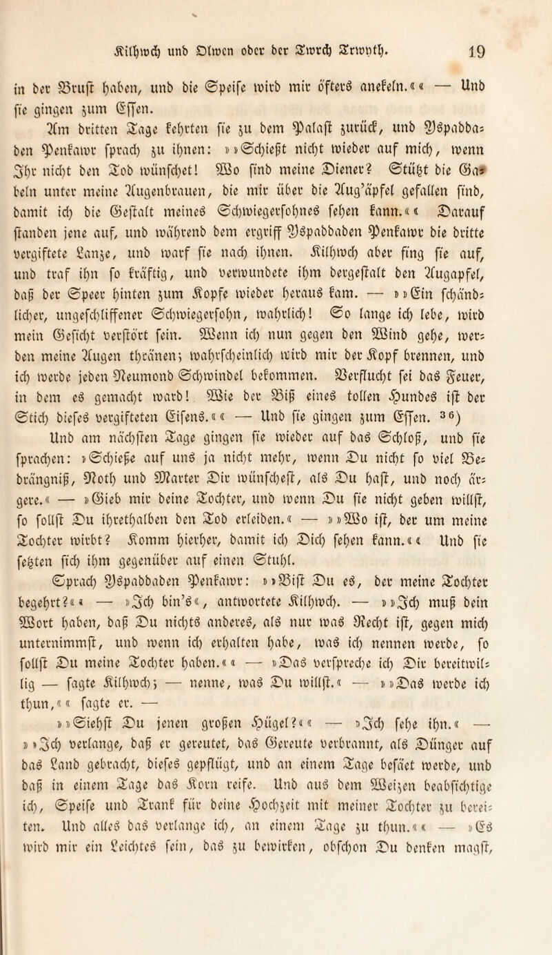 in ber S3viift f)abcn, unb bie ©peifc lüivb mir öftrrö anefein.«« — Unb fie gingen jum (5f[en. ^Cm britten Singe feierten fie ju bem jurü(f, unb 2)6pnbbas ben ^enfaiur fprad) ju il^nen: ss(Sd}ieft nid)t mieber auf midj, trenn 3'()r nid)t ben Sob trünfdietl ?Q3o finb meine Wiener? ©tu|t bie @as teln unter meine ^(ugenbrauen, bie mir über bie 2(ug’npfet gefallen ftnb, bamit id) bie ©ejlalt meined ©d)iriegerfo^ned feiten bann.«« £*arauf ftanben jene auf, unb tra'l)renb bem ergriff 5)äpabbaben ^enbairr bie britte vergiftete i!anje, unb irarf fie nad) it)nen. Äi(l)trd) aber fing fie auf, unb traf it)n fo fräftig, unb vertrunbete if)m bergeflalt ben 2fugapfe(, bap ber ©peer l)inten jum Äopfe irieber l)crau6 fam. — mßin fd)ä'nb5 (id)er, ungefdtliffener ©d)tuiegerfoI)n, traltrlid)! ©o lange id) lebe, trirb mein ©cfid)t verftbrt fein. Si^enn id) nun gegen ben 5öinb gelte, ireri ben meine klugen t^rdnen*, iral)rfdteinlid) ivirb mir ber .^opf brennen, unb id) werbe jeben 9ieumonb ©d)winbcl befommen. S3erflud)t fei baö g^euer, in bem eö gemad)t warb! 5ßie ber Sip eined tollen .ipunbed iff ber ©tid) biefed vergifteten ßifend.«« — Unb fie gingen jum ßjjen. Unb am nad)ften Sage gingen fie wieber auf bad ©d)lof, unb fie fprad)en: }©d)iefe auf und ja nid)t mel)r, wenn Du nicht fo viel SSes brängnip, 9?otl) unb SSJZarter Dir wünfd)efl, ald Du Itnfl, unb nod) dr; gere.« — i)®ieb mir beine Sod)ter, unb wenn Du fie nicht geben willjl, fo follft Du ihrethalben ben Sob erleiben.« — »»SBo iff, ber um meine Sod)ter wirbt? .Komm hici'h«^’/ bamit id) Did) fehen fann.«« Unb fie festen fid) ihm gegenüber auf einen ©tuhl. ©prad) 2)dpabbaben ^enf'awr: mSSift Du ed, ber meine Sod)ter begehrt?«» — »Sch bin’d«, antwortete Äithwd). — »»Sd) muf bein Sßort h«ben, baf Du nid)td anbered, ald nur wad Diecht ift, gegen mid) unternimmft, unb wenn id) erhalten h‘ibe, wad id) nennen werbe, fo follft Du meine Sodtter haben.«« — sDad vcrfpred)e id) Dir bereitwil; (ig — fagte .Kilhwdf, — nenne, wad Du willjt.« — uDad werbe id) thun,«« fagte er. — »»©iehft Du jenen grofen dpügel?«« — J^d) fehe ihn.« — i »3d) verlange, baf er gereutet, bad ©ereute verbrannt, ald Dünger auf bad 2anb gebrad)t, biefed gepflügt, unb an einem Sage befdet werbe, unb ba^ in einem Sage bad Korn reife. Unb aud bem ößei.^en beabfid)tige id), ©peife unb Sranl für beine d?od)jeit mit meiner Sod)ter i^u berei: ten. Unb alled bad verlange id), an einem Sage ju thun.«« — «öd wirb mir ein Üeidtted fein, bad 5U bewirfen, obfehon Du benfen magfr.