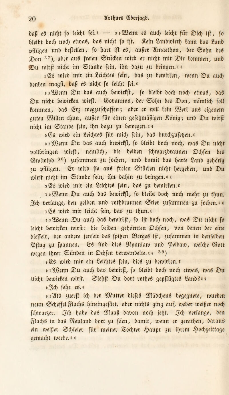 bajj cö nlrf)t fo leidet fei.« — jn^Benn e6 (lud) Ieid}t füc I>id) ifl, fo bleibt bod) nod) etroaö, bag nidjt fo ifb. Äein ?anbtoirtb fann baö ?anb pflügen unb bepellen, fo f)art i(l eS, aufec 2(mnetf)on, bec (gof)n be3 25on abec au6 freien ©tücEen »oicb er nid}t mit 2?ir fommen, unb £'u mirfl nid)t im ©tanbe fein, if)n baju ju bringen.«« ißS mirb mir ein Seidjteö fein, baö ju bemirfen, toenn Il'u nud) benfen magjb, bap eS nid^t fo leid)t fei.« iD^ßenn aDu bnä nueb bemirffi, fo bleibt bod) nod) ettonö, baö 2)u nicht bemirfen mirjb. ©oonnnon, ber ©ofjn beö I^on, ndmiid) foll fommen, baö (5rj megjufcbaffen; aber er mill fein 9Berf auö eigenem guten 5ßil(en t{)un, auf er für einen gefe^rnäfigen Äonig) unb 2}u mirft nid)t im ©tanbe fein, ihn baju ju bewegen.«« i)(5ö wirb ein Seiebteö für mid) fein, baö burdjjufe^en.« »tSBenn S'u baö aud) bewirfft, fo bleibt bod) nod), waö 2^u nid)t oollbringen wir)!, nemlid), bie beiben febwarsbraunen £)d)fen be5 @wlwli)b 3®) jufammen ju joeben, unb bamit baö b^'ct« Sanb gehörig ju pflügen. (5r wirb fte auö freien ©tüden nicht bergeben, unb 2)u wirjb nicht im ©tanbe fein, ihn babin ju bringen.«« >(5ö wirb mir ein Seichtet fein, baö ju bewirfen.« »sSöenn Su aud) baö bewirf|T, fo bleibt boeb nod) mehr ju tbun. 3cb verlange, ben gelben unb rotbbraunen ©tier jufammen ju iod)en.«« »66 wirb mir leicht fein, ba6 ju tliun.« »»5öenn S^u aud) baö bewirffl, fo i|l bod) nod), wa6 S^u nid)t fo leid)t bewirfen wirft: bie beiben gehörnten S)d)fen, von benen ber eine bieffeit, ber anbere jenfeit be6 fpißen SSergeö i|l-, jufammen in benfelben ^flug JU fpannen. 66 ftnb bie6 Dtpnniaw unb ^eibaw, weld)e 6)ott wegen ihrer ©ünben in Sr'd)fen verwanbelte.«« »66 wirb mir ein 2eid)te6 fein, bie6 ju bewirfen.« »»5ßenn I^u aud) ba6 bewirft, fo bleibt bod) noch etwa6, wa6 2^u uid)t bewirfen wirft, ©iehft ÄDu bort rothe6 gepflügte6 2anb?4« »3d) fehe e6.« »»^16 juerfl id) ber ?f)?utter biefe6 50?abd)en6 begegnete, würben neun ©d)effel Slad)6 hineingefaet, aber nid)t6 ging auf, webet weifet nod) fd)warjer. 3d) ba6 CWaaf bavon nod) je()t. 5d} verlange, ben glad)6 in ba6 9teulanb bort ju faen, bamit, wenn er gerathen, barau6 ein weifet ©d)leier für meiner Alod)ter öpaupt ju ibrem öpod)jeittagc gemad)t werbe.««