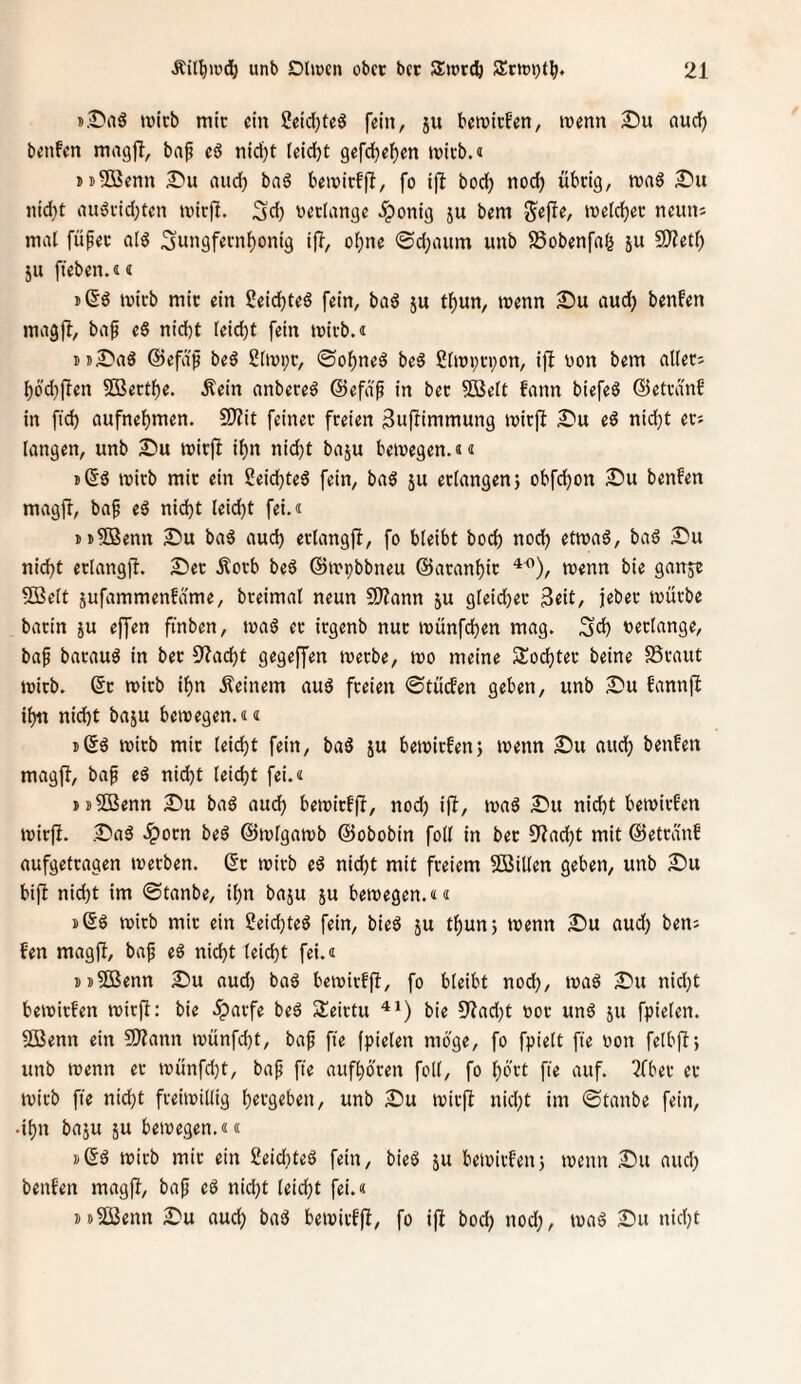 sBaS »vicb mir ein 2eid)te6 fein, ju bcivirf'en, wenn £iu auci^ bcnfcn magfi, bap c3 leid[)t 9efc()elf)en tüivb.« jt^ßenn and) baö b^wirffl, fo i|l bod) nodf) übdg, roaS iiid)t au'3fid;tcn tvir|l. Sd) bcdangc ^onig ju bem ivefc^et: ncuiii mal füfec al^ 3uii9f«i'iif)ont9 ijl, of)ne ©d;aum unb SSobenfag ju S!)?etf) 511 fübcn.i« mtcb mic «in 2eid)t«6 fein, bad ju tf)un, menn 2)u aud) benfen magfl, baf eS nid)t leidjt fein mivb.i iD^'aS @efdß beä 2[nn;r, ©ol[)neö be§ ßlmvi-pon, ifi non bem alleri l)6'd)liien 5Bect^e. Äein anbereö ©efd'f in bec SBctt fann biefeS dJetvdnf in ftd) aufnelf)men. 2)?it feinec freien Buflimmung micjl I>\i eö nidjt ets langen, unb £)u micfl il)n nid)t baju bemegen.ä« j(55 mirb mic ein 2eicl^te6 fein, baö ju erlangen} obfd^on 2)u benfen magfi, baf eö nid)t leid)t fei.« mSBenn 25u baö aud) erlangfi, fo bleibt bocb nod) etmaä, ba6 S^u ni^t erlangfb. Ser .Korb beö ©mpbbneu ©aran^ic trenn bie ganje 5Belt jufammenfdme, breimal neun SSJZann ju gleicher 3eit, jeber mürbe barin ju effen finben, maö ec irgenb nur münfc^en mag. 3d) neclange, baf barauö in bec 3?acbt gegeffen merbe, tro meine Slod^tec beine SSraut mirb. ©c mirb i^n Keinem au6 freien 0tücfen geben, unb Su fannfi i^ nid)t baju bemegen.«« mirb mic leid)t fein, baö ju bemicfen} trenn Su nud) benfen magjb, bap eä nid)t leid)t fei.« »sSBenn Su baö aud) betriefjl, nod) ifi, traö Su nicht betrirfen tricfl. Saö .ipoen beä ©trlgamb ©obobin foll in bec 9?ad)t mit ©etranf aufgefeagen trerben. 6c trieb cd nid)t mit freiem 5Billen geben, unb Su bijb nid)t im ©tanbe, it)n baju ju bemegen.«« i)6d trieb mic ein 2eid)ted fein, bied ju t^un} trenn Su aud) bens fen rnagü, bap cd nid)t leid)t fei.« i)j®enn Su nud) bad betrirffl, fo bleibt noch, trad Su nid)t betrirfen mirp: bie .Sparfe bed Seirtu '**) bie S'?ad)t ror und ju fpielen. 5Benn ein ?D?ann trünfd)t, bap ftc fpielen möge, fo fpielt fie ron felbfi; unb trenn er trünfd)t, bap fie aufhöcen foll, fo hb'vt fie auf. ^fber er trieb fie nicht freiirillig hergeben, unb Su trirfb nid)t im ©tanbe fein, •ihn baju JU beiregen.«« »Sd trirb mir ein 2eid)ted fein, bied ju betrirfen} trenn Su and) benfen magfJ, bap cd nid)t leicht fei.« jü^enn Su auch bad betrirffi, fo ijl hoch nod), trad Su nicht
