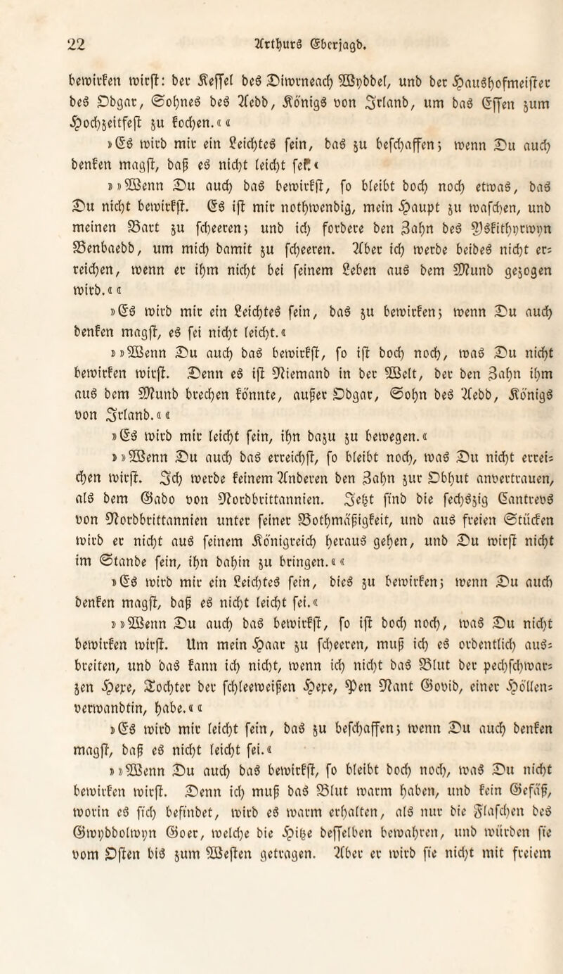 bcirii-fm lüicjl: bei* Äeffet beö ^injuneac^ ?03pbbe(, unb bcc ^augf)ofmei)lec be6 Dbgnc, be^ 2(cbb, Äönig« bon Srfrtnb, um baö ©ffen jum ^od)5eitfefl ju füd)en.«« »(5d mich mit ein 2eid)teö fein, ba^ ju befd)affenj menn S?u nud) benfen mngjl, bn^ cd nidjt (eidjt fefl« !)i)5ßenn Su nuc^ bad bemivffl, fo bleibt bod) noc^ etmad, bad nid}t bemicff}. ^d ip: mit notl()menbig, mein 5paupt ju n)afd)en, unb meinen SSnct ju fd)eecen; unb id) forbece ben 3nf)n bed S)d!itf)i}nüvn SSenbaebb, um mid) bnmit ju fd}eeren. 7fbec icl^ werbe beibed nid)t ec; reid^en, wenn ec if)m nid}t bei feinem Seben nud bem 9}?unb gejogen wirb.«« »ßd wirb mir ein Seic^ted fein^ bad ju bewicfen; wenn IT'u nud) benfen mngp, ed fei nid)t leidit.« m^ffienn £*u nud) bnd bewicfp, fo ip bod) nod), wnd £*u nid)t bewirfen wicp. ^lenn ed ip ^Jiiemnnb in bec 9Be(t, ber ben 3n^n i^m nud bem SD?unb brechen fdnnte, nufer Dbgnr, @o^n bed 2febb, ifönigd tton .^tlitnb.«« »ßd wirb mir leidet fein, il^n bnju ju bewegen.« iis^DSenn Siu nud) bnd ecceid)p, fo bleibt noc^, wnd 2m nid)t eccei; eben wicp. 3eb werbe feinem 2fnberen ben 3iibn jur £)bbut nnoertrnuen, nid bem @nbo »on 9?orbbrittnnnien. pnb bie fed)d5ig 6nntce»d uon 9?orbbrittnnnien unter feiner SSotbmnfigfeit, unb nud freien ©tücfen wirb er nid)t nud feinem Äonigreid) b«f‘tn^ geb^O/ 2)u wirp nicht tm 0tnnbe fein, ihn bnbin ju bringen.«« ißd wirb mir ein 2eid)ted fein, bied ju bewirfenj wenn 2u nueb benfen mngP, bnf ed nid)t leicht fei.« jsSOßenn 2u nud) bnd bewirfp, fo ip bod) noch, 2)u nid)t bewirfen wirp. Um mein .^nnr ju fd)eeren, muf ich orbentlid) nud; breiten, unb bnd fnnn id) nicht, wenn id) nid)t bnd SSlut bec ped}fd)wnr; Jen ^pere, SÜochtec ber fd)leeweifen 5pe):e, ^en 9^nnt ©ooib, einer .ipdllen; oerwnnbtin, h^^be.«« j(5d wirb mir leicht fein, bnd ju befchnpen; wenn 2u mich benfen mngp, bnf ed nid)t leicht fei.« Dj^ßenn 2u nud) bnd bewirfp, fo bleibt bod) nod), wnd 2u nicht bewirfen wirp. 2enn id) muf bnd Slut wnrm hnben, unb fein ©efnf, worin ed fid) befinbet, wirb ed wnrm erhnlten, nid nur bie glnphen bed @wi)bbolwi;n @oec, weld)e bie 5pi(^e bePelben bewnhren, unb würben pe nom ^pen bid jum 5öepen gecrngen. 2fber er wirb fte nid)t mit freiem