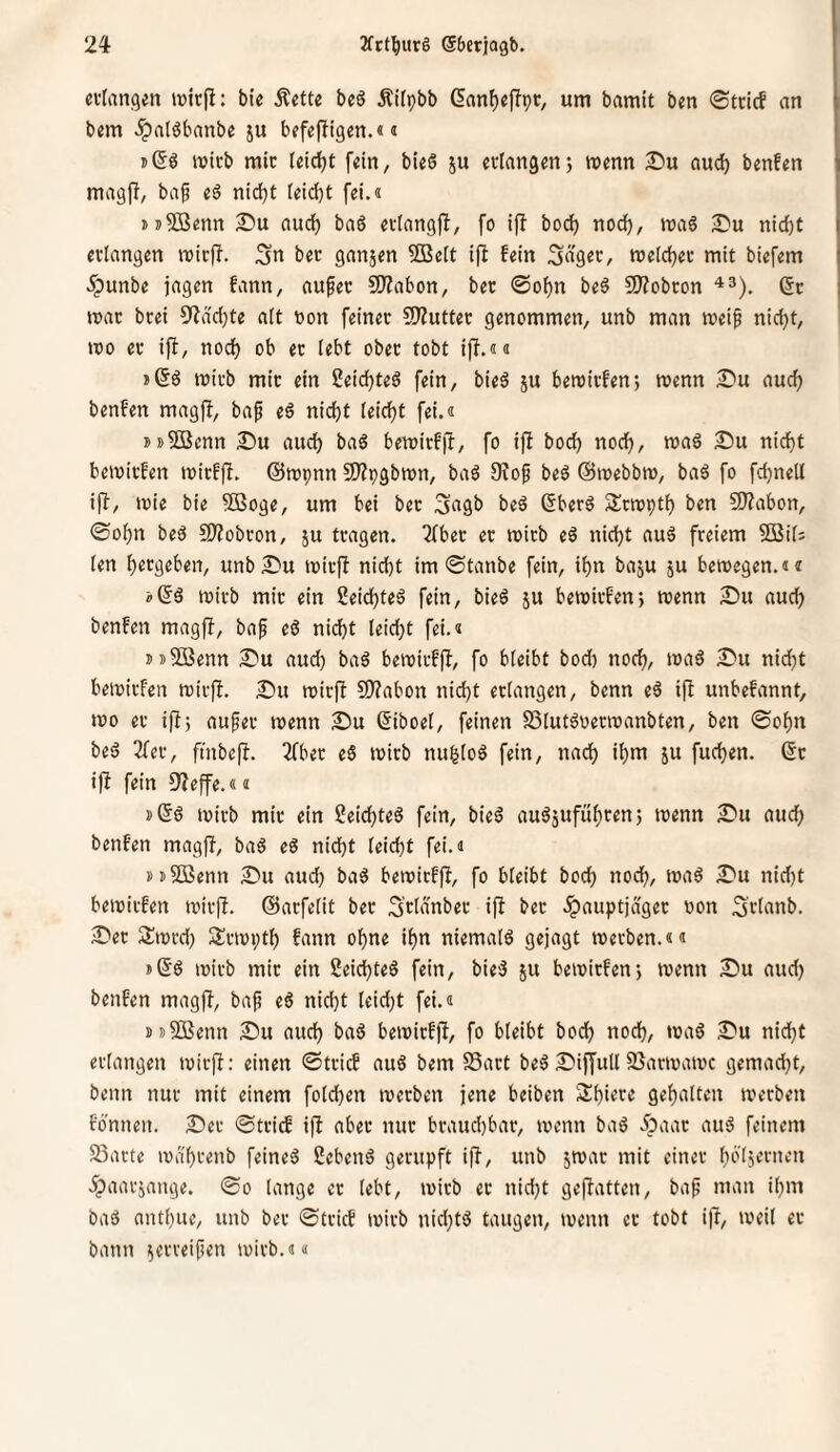 n-tangen tüirfi: bie Äettc bcö Äilpbb ßanf)efTpc, um bamit ben ©trief an b«m ^atöbanbe ju bffejligen.« i j(5ö wirb mir triebt fein, bieö ju erlangen; wenn 25u aud) benfen magff, baf e6 nid)t leicht fei.« jjSSenn 25u auc^ ba6 erlang)!, fo if! bod^ no(^, wa6 nidjt erlangen wir)!. Sn ber ganjen 5Belt i)! fein ^ägev, weldjer mit biefem .^unbe jagen fann, aufer 5)?abott, ber @ol)n be6 9)!obron 6r war brei 9!dd)te alt »on feiner S0!utter genommen, unb man weif nid)t, wo er i)!, nod) ob er lebt ober tobt i)!.«« wirb mir ein Seid^ted fein, bied 5U bewirfen; wenn £»u aud) benfen mag)!, baf ed nid}t leidft fei.« ssSBenn Su aud) bad bewirf)!, fo i)! bod) nodf), wad Du nidf)t bewirfen wirf)!, ©wpnn S)?pgbwn, baö Oiof beö @webbw, baä fo fd)nell i)!, wie bie 5Boge, um bei ber bed ßberä Srwptl) ben 9)!abon, ©o^n bed ^Wobron, ju tragen. Tfber er wirb eö nid)t au6 freiem SBil? len l)ergeben, unb Du wirfi nid)t im ©tanbe fein, i^n baju ju bewegen.«« »ßd wirb mir ein 2eicl)ted fein, bied ju bewirfen; wenn Du auef) benfen mag)!, baf ed nid)t leid)t fei.« ii»5ßenn Du aud) bad bewirf)!, fo bleibt bod) noc^, wad Du nid^t bewirfen wir)!. Du wirft 9)?abon nid)t erlangen, benn ed i)! unbefannt, wo er i)!; aufer wenn Du (5iboel, feinen SSlutdoerwanbten, ben ©ol)n bed 2fer, ftnbe)!. 2(ber ed wirb nu^lod fein, nacl) il)m ju fud)en. ßr i)! fein 9!effe.«« »Sd wirb mir ein 2eid)ted fein, bied aud5ufüf)ren; wenn Du aud) benfen mag)!, bad ed nid)t leid)t fei.« »nSöenn Du aud) bad bewirfft, fo bleibt bocl) nodf, wad Du nid)t bewirfen wir)!, ©arfelit ber S’rldnber i)! ber .^auptjdger non Srbmb. Der Siwrd) S^rwptl) fann ofne ifn niemald gejagt werben.«« sSd wirb mir ein Seidfted fein, bied ju bewirfen; wenn Du aud) benfen mag)!, baf ed nidft leid)t fei.« »sjffienn Du auef bad bewirfft, fo bleibt bodf nodf, wad Du nid)t erlangen wirft: einen ©trief aud bem S5art bed Diffull 23arwawc gemad)t, benn nur mit einem foldfen werben jene beiben Sfiere gef alten werben fonnen. Der ©tri^ ift aber nur braud)bar, wenn bad .Jpaar aud feinem 23arte wa'frenb feined Sehend gerupft i)!, unb jwar mit einer följcrnen .^aarjange. ©0 lange er lebt, wirb er nid)t ge)!atten, baf man ifm bad antfue, unb ber ©trief wirb nid)td taugen, wenn er tobt i)!, weit er bann ^erreifen wirb.««