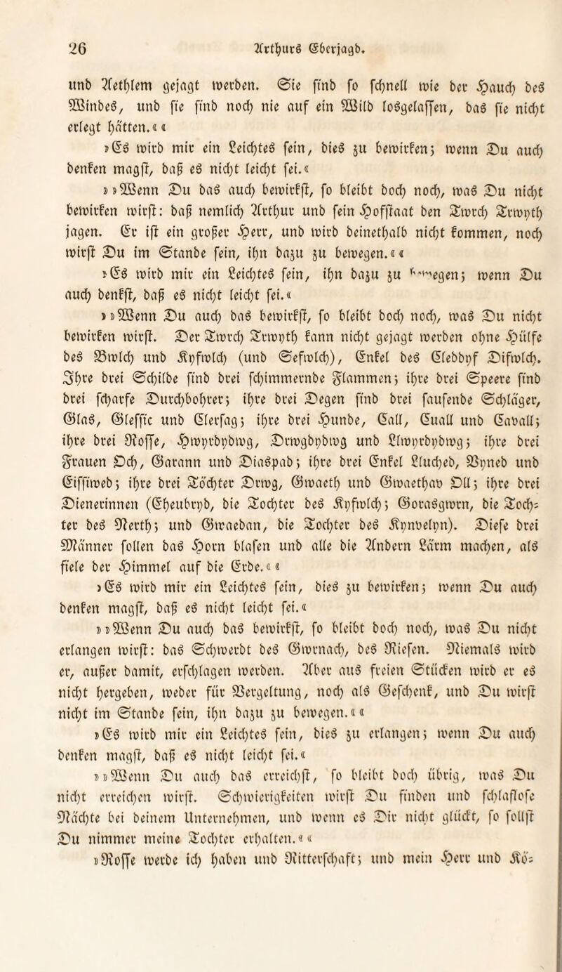unb ?fet()[em gejagt tueeben. 0ie fmb fo fd)nel( ivie bei- ^aud) bed SBinbeö, unb fte fmb nod; nie auf ein SBilb loögetajyen, baä fie nid)t erlegt I)dtten.«« ii(Sö mirb mir ein ?eid)teS fein, bieö ju beivirfen5 menn I)u aud) benfen magft, baf eä nid}t (eid)t fei.« jsSBenn S»u ba6 aud) betuirfft, fo bleibt bod) noc^, maß £)u nid}t bemirfen ivirj^: baf nemlid) ^frtl)ur unb fein 5pofjlaat ben S^tnrd) 2:rn)pt^ jagen. (5r ifl ein großer iperr, unb mirb beinetl)a[b nid;t fommen, nod) mir|l 2)u im ©tanbe fein, il)n baju ju bemegen.«« mirb mir ein 2eid;teö fein, if)n baju ju ''‘»egenj menn £)u and; benffi, bap e6 nid}t leidet fei.« juSßenn S'u aud) baö bemirfjl, fo bleibt bod) nod), n?aö 2!)u nid)t bemirfen mirft. S)er Siord) Srioptb fann nid)t gejagt werben ol^ne 5pütfe beö SSwld) unb Äpfwld) (unb ©efwld)), ßnfel be6 dlebbpf ÄDifwlc^. 3f)re brei ©d)ilbe ftnb brei fd)immernbe glammenj il)re brei ©peere fmb brei fd)arfe 2^urd)bol)rer; il)re brei S'egen finb brei faufenbe ©djldger, ©lad, ©leffic unb (5lerfag5 il)re brei ipunbe, ©rll, Cuall unb ©mall; it)re brei Dfoffe, .ipwprbpbwg, Drwgbpbwg unb Slwprbpbwg; i^re brei g^rauen Ddj, ©arann unb £'iadpab; il)re brei ©nfel Sludjeb, S}pneb unb ©ifftweb; il)re brei Soebter 2)rwg, ©waetl) unb ©waetbao DU; il)re brei ^Wienerinnen Sodjter bed Äpfwld;; ©oradgwrn, bie Slocb^ ter bed 9'^ertl); unb ©iraeban, bie Sodjter bed Äpnoelpn). XWiefe brei 9)?dnner foUen bad 5porn hlafen unb alle bie 3fnbern Sdrm machen, ald fiele ber .^immel auf bie ©rbe.«« >©d wirb mir ein 2eid)ted fein, bied ju bewirfen; wenn WDu aud; benfen magft, bafi ed nid)t leicht fei.« Di5öenn £>u auch bad hewirFjt, fo bleibt bod) noch, wad IWu nidit erlangen wirft: bad ©d)werbt bed ©wrnad}, bed Oriefen. Otiemald wirb er, aufer bamit, erfchlagen werben, ^fber and freien ©tiiefen wirb er ed nid)t h^tgeben, Weber für SSergeltung, nod) ald ©efd)enb, unb S^u wirft nid;t im ©tanbe fein, ihn baju ju bewegen.<u s©d wirb mir ein Seichted fein, bied ju erlangen; wenn S'u and) benfen magft, baj? ed nid)t leidet fei.« ij-5Benn aDu and) bad errcichlt, fo bleibt bodi übrig, wad .©u nid)t erreid)en wir]!. ©d)wierigfeiten wirft ,Du finben unb fdUaflofe 9tdd}te bei beinern Unternehmen, unb wenn ed .©ir nidit glücFt, fo follit äDu nimmer meine 5lod)ter erhalten.«« iDroffe werbe id; h‘^t''’^n tmb Diitterfchaft; unb mein iperr unb Äö;