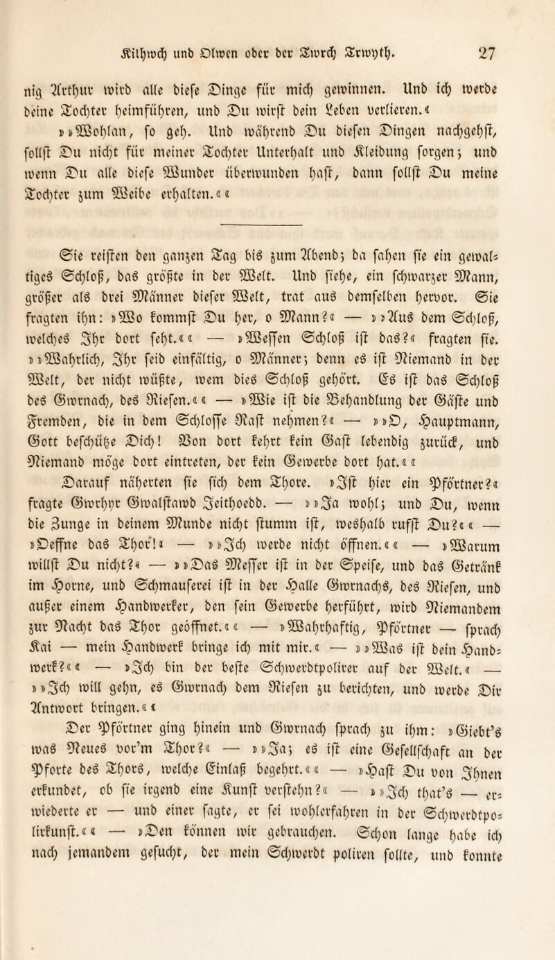 nig 7fvtlf)ui‘ ivivb alle btefe £'incie füu mid) getvinnen. Unb td; tnetbe beine 2!od)tev heimfü^ren, unb £*u iüir)T bein Üeben ucrlicien.« rs®ol)lan, fo gel). Unb tvä'l)rcnb biefen Swingen nad)gel))I, follft nid)t füv meinet- lilod)tet Untei-l)alt unb Äleibung forgen-, unb tvenn £'u alle biefe Söunbec übermunben bafl, bann folljl JDu meine 3!cd}tei- jum SSeibe evl)alten.(!« (Sie veiffen ben ganjen Sag biö jum7Cbenb; ba faf)en fte ein gemali tigeö 0d;(of, ba6 gi-6|te in bet- SBelt. Unb ftel)e, ein fd^ivai-jei- S!}?ann/ gvbfei- al6 bvei 9)?ännei- biefei- 5ßelt, trat au6 bemfelben f)ett)ov. @ie fragten if)n: j5Bo fommf! ,2)u Ijev, o SJ?ann?ii — hjTTuS bem ©d^lof, meld)eä 5'^r bort fei)!.«« — i^effen ©d)lof ijl baö?« fragten fie. jtSBa^rlid), Sl)(^ einfältig, o CO^dnner-, beim eö iff 9'?iemanb in bei- SBelt, bei- nid)t müfte, mem bied ©cl)lof gehört, ßö ifi baä ©d)lop bed ©rornad), beä Diicfen.«« — »SBie ift bie S5el)anblung bec ©äffe unb gremben, bie in bem ©d)loffe 0?ajl nehmen?« — »dS), .^auptmann, ©Ott befchuhe S'id)! 93on bort fehlt fein ©ajl lebenbig juruef, unb 9Ziemanb möge bort eintreten, bei fein ©ereerbe bort hat.«« £'arauf na'h«fl«n fid) bem Shore, h’^f «in Pförtner?« fragte ©rerhpr ©malllaiub Srithorbb. — »i^a njohl, unb 2>u, menn bie Sunge in beinern 5)?unbe nicht fiumm ifb, ineöhalb i-uf|l ^m?«« — iDeffne ba6 Shor!« — i>»3d) loerbe nicht öffnen.«« — iSBarum n>il()l Su nid)t?« — jtS'aö 9)?effec i|l in ber ©peife, unb ba§ ©etranf im Sporne, unb ©chmauferei if^ in bei- öpaKe ©lornachö, beö 9?iefen, unb aufer einem .^anbiverfer, ben fein ©einerbe hnführt, loirb 9?iemanbem Sui- 9iacht bad Shor geöffnet.«« — i^SBahrhaftig, Pförtner — fprad) Äai — mein fianbioerf bringe id) mit mir.« — i)i53Baö i|l bein .ipanb; merf?«« — »Sd) bin bet beffe ©d)n)ei-btpolirei- auf bei- SBelt.« — DD^d) mill gehn, e^ ©mrnad) bem Sfiefen ju beridjten, unb iverbe Dii- Tfntirort bringen.«* 2)er Pförtner ging hinein unb ©ivrnad) fprad) ju ihm: i@iebt’6 ma6 sj^eueö uor’m Shor?« — uSa) «ö iff eine ©efel(fd)aft an ber Pforte beö Shorä, iueld)e ©inlaf begehrt.«« — iJpafl 3Pu oon 3'hnen erfunbet, ob fie irgenb eine Äunfi verjlehn?« — m^'d) tliat’ö _ er: mieberte er — unb einer fagte, er fei ivohtcrfahren in ber ©d;tvei-btpo: lirfunjl.«« — j£'en fönnen mir gcbi-aud)en. ©d)on lange hnbe id) nad) jemanbem gefud)t, bei- mein ©d)mevbt poliren follte, unb fonnte