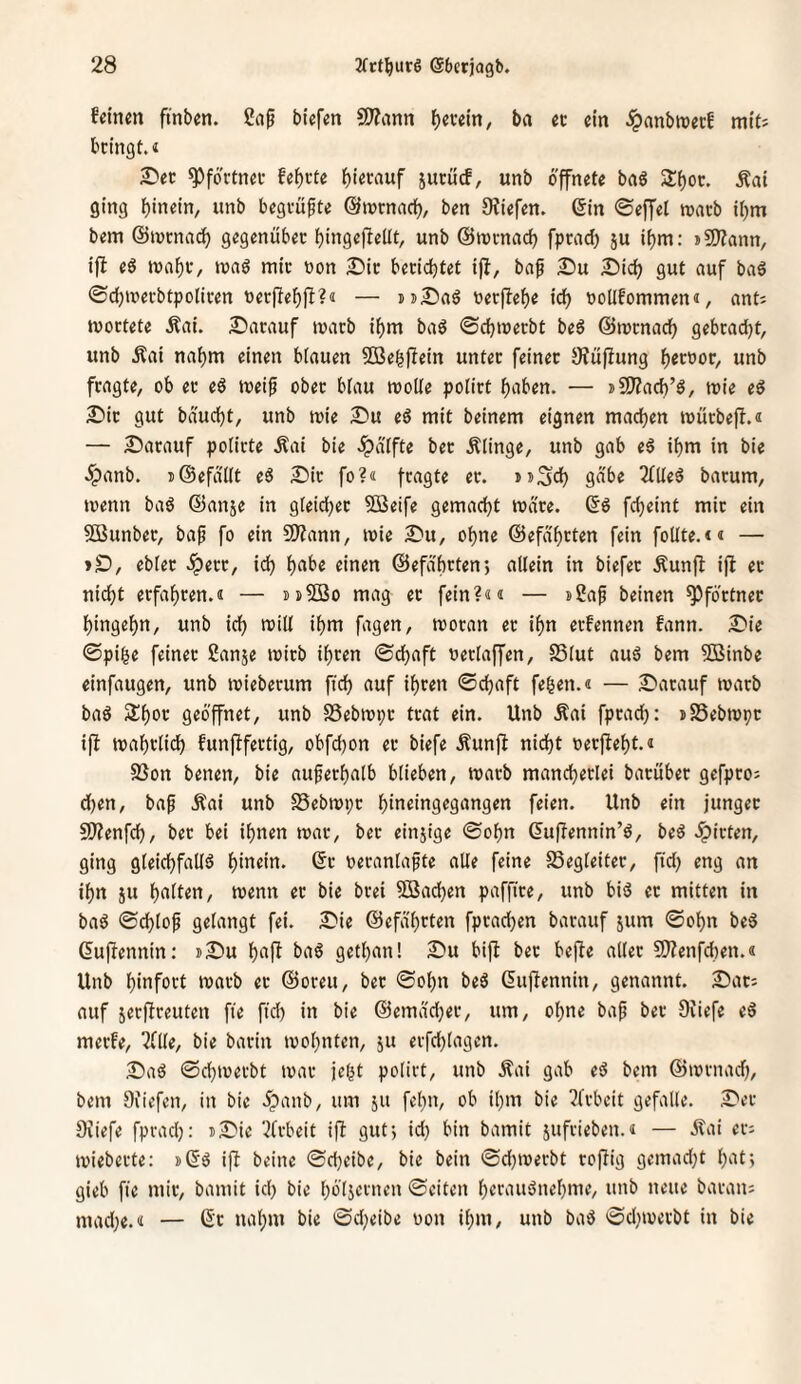 feinm ftnben. ßnp biefm SJ^ann f)(um, ba « ein ^anbiuerf miti bringt, t ^er ^fortnrr fe^rte suruef, unb öffnete bnö 3:^0^* ging ()in«in, unb begrufte ©lurnncl^, ben Dtiefen. 6in ©effel warb it)m bem ©tnrnac^ gegenüber bingejieitt, unb ©trrnad) fprad) ju if)m: »SKann, ifl eö n)ai)r, waö mir tjon Dir berichtet ijl, bnf Du Dich gut auf baö ©djmerbtpoliren »erpehfl?« — uDaö üerftehe ich boUfommen«, nnti mortete Äai. Darauf tvarb ihm baö ©chmerbt beö ©mrnach gebracht, unb .Sai nahm einen biauen SBehflein unter feiner JHüflung f)tt'oov, unb fragte, ob er eö toeip ober blau moUe poürt haben. — »5)?ach’ö, mie eö Dir gut baucht, unb mie Du eö mit beinern eignen machen mürbefi.« — Darauf potirte Äai bie .^atfte ber Älinge, unb gab e§ ihm in bie .Jpanb. i@efaUt eö Dir fo?« fragte er. »»Sd) 9^’^^ barum, »venn baö (Sanje in gleicher 5Beife gemacht Ware. fcheint mir ein SBunber, bap fo ein SSJfann, mie Du, ohne ©efahrten fein foUte.<« — »D, ebler .^err, ich h<^be einen ©efaheten*, allein in biefer Äunjl ifl er nicht erfahren.« — »uSBo mag er fein?«« — s2ap beinen Pförtner hingehn, unb ich fagen, moran er ihn erfennen fann. Die ©pi|e feiner Sanje mirb ihren ©chaft oerlaffen, SSlut auö bem SBinbe einfaugen, unb mieberum ftih auf ihren ©djaft fehen.« — Darauf marb baö Shor geöffnet, unb SSebtopr trat ein. Unb Äai fprad): »SSebtvpr ifl mahrlich funflfertig, obfd)on er biefe Äunfl nid)t oerfleht.« SSon benen, bie auperhalb blieben, toarb mancherlei barüber gefpro^ d)en, bap Äai unb Sebiopr hiueingegangen feien. Unb ein junget SJfenfd)/ ber bei ihnen toar, ber einjige ©ohn ^uffennin’ö, beö .^irten, ging gleichfalls hiuein. ©r oeranlapte alle feine Begleiter, ftd) eng an ihn ju halten, toenn er bie brei 2Bachen paffire, unb bis et mitten in baS ©chlop gelangt fei. Die ©efa'hrten fprad)en barauf jum ©ohn beS Guflennin: jDu hufl baS gethan! Du bifl ber befle aller 9}?enfd)en.« Unb hiufort »oarb et ©oreu, ber ©ohn beS dufiennin, genannt. Dar; auf jerftreuten fie fid) in bie ©emad)er, um, ohne bap ber Diiefe eS merfe, Züt, bie barin loohnten, ju erfd)(agen. Das ©d)ioerbt loar jeht polirt, unb Äai gab eS bem ©lornad), bem Oiiefen, in bie öpanb, um 511 fehn, ob ihm bie 5frbcit gefalle. Der Oiiefe fprad): iDie 5(rbeit ifl gut) id) bin bamit jufrieben.« — .Jlai er; loieberte: »(Ss ifl beine ©d)eibe, bie bein ©d)ioerbt roflig gemad)t hat; gieb fie mir, bamit id) bie höljcrnen ©eiten hcf'iuSnehme, unb neue baran: mad)e.« — 6'r nahm bie ©d)eibe oon ihm, unb baS ©d)toerbt in bie
