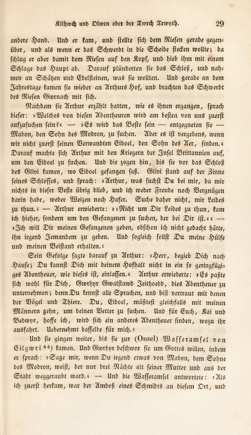 anbere ^pnnb. Unb ec fam, unb fiellte ftd) bem 9Ji'efen gecabe gegen^ über, unb a(ö wenn ec bnß ©d)njecbt In bie ©d)eibe flecben rooUtej ba fd)(ug ec nbec bamit bem 9?iefen auf ben Äopf, unb ^ieb tl^m mit einem 0d}lage baö ipaupt ab. 2^arauf plünbevten fie baö ©d)fof, unb nal^s men an ©djd^en unb ßbelj^etnen, maö fte icoKten. Unb gerabe an bem ;3a()ceötage famen fte miebec an ^fet^ueö .ipof, unb bcad)ten baö ©djmeebt beö Diiefen ©tvvnad) mit ftd). 9?ad)bem fte ^fvt^uc ecäd^tt Ratten, mie eö i^nen ergangen, fpcacl^ biefer: j2jße[d)eö non biefen ^fbentbeucen micb am beffen non un6 juerll anf5ufud}en fein?« — mirb baö SSejIe fein — entgegneten fie — S0?abon, ben ©of)n beö 50?obcon, ju fudjen. 2fbec eö ifi neegebenö, trenn mic nid)t juecfl feinen SSecivanbten Giboet, ben ©o^n beö 2fec, ftnben.« 2>acauf mad}te fid) Q(rtl)uc mit ben Äciegecn bec 3ufel Scittannien auf, um ben (Siboel ju fudjen. Unb bie sogen lf)in, biö fte noc baö ©d)iop be5 ©(ini famen, ino ßiboel gefangen faf. ©lini jlanb auf bec 3inne feinet ©djloffeö, unb fpead): ii2fctf)ur, ina3 fudjfl 2)h bei mir, ba mic nidjtö in biefec 5Befte übrig blieb, unb id) tnebec j^ceube nod) SSergnügen barin l^abe, mebec SBeisen nod) .ipafec. ©ud)e bal^ec nid)t, mic 2eibed SU tl)un.« — 3(ct^uc ectniebecte: ii)9?id)t um Die Seibeö su t^un, fam id) l)ie^ec, fonbecn um ben ©efangenen su fud)ett, bec bei Dir ift.«« — i3'd) u?ill Die meinen ©efangenen geben, obfd)on ic^ nid)t gebad)t l^dtte, ibn icgenb Semanbem su geben. Unb fogleid) folljl Du meine .^ülfe unb meinen SSeiffanb erhalten.« ©ein ©efolge fagte barauf su Tfethue; ».Sperr, begieb Dich nad) Daufe; Du fannfl Dich mit beinern .Spofhalt nicht in ein fo geringfügii geS 2fbentheuer, tnie biefeö ift, einlaffen.« 3(cthuc ertnieberte: ißö pafte ftd) tnohl für Did), ©ntrhpc ©tnalftatnb S«ithf«bb, bie§ 2(bentheuec su unternehmen; benn Du fennfi alle ©prachen, unb bifl nertraut mit betten bet SSbgel unb Shiere. Du, ©iboel, müftejl gleichfalls mit meinen ?D?iinttern gehn, um beinen SSetter su fud)en. Unb fite ©ud), Äai unb SSebtnpr, hoffe id), tnirb ftd) ein anbereS 2fbentheuer fittbett, tnosu ihc auSfahrt. Uebernehmt baffelbe füc mid).« Unb fie gingen tveitec, bis fie sur (Oiiscl) 9Bafferamfel non ©ilgtnri^-^) famen. Unb ©tnrhpr bcfd)inoc fie um ©otteS inillen, ittbent ec fprad): i©age mic, tnettn Du irgettb etinaS non ?)?abott, bem ©ohne beS 3)?obrott, tneiff, ber nur brei 9Jdd)te alt feiner ?!)?utter unb aitS ber ©tabt tneggeraubt inarb.« — Unb bie SBafferanifel antinortete; »?IIS id) suttft hotfam, inar ber Tfmbop eines ©djittibtS ait biefem Drt, unb