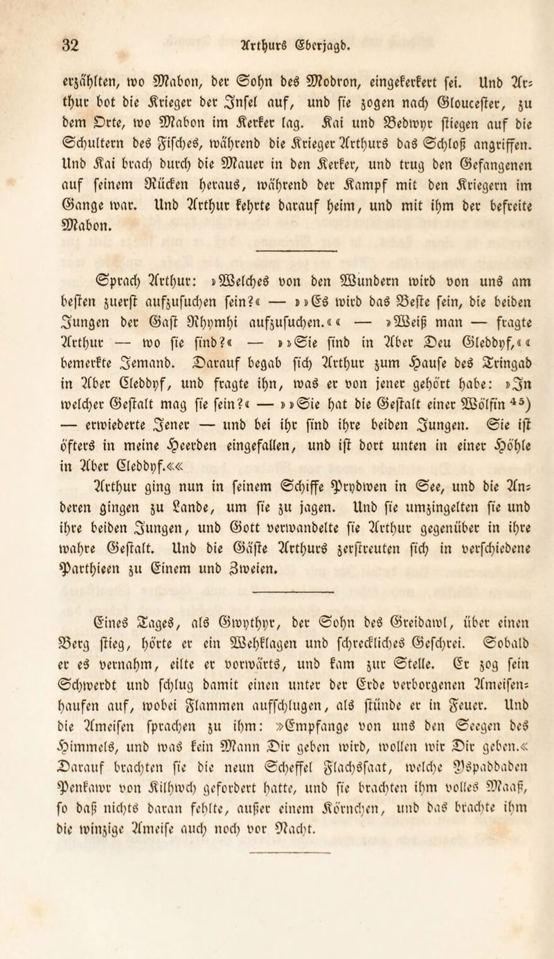 ci-jnf)ften, ix)o S!)?abon, bec ©of)n be6 9)?obron, eingefetfect fei. Unb 2ft:j t^ui* bot bie Äviegei- bet Snfet auf, unb ffe jogen nad) ©(ouceftec, ju bem Drte, wo fWabon im Äerfec tag. Äai unb SSebwpc fliegen auf bie ©djuttecn beö Sifdjeö, wdf)cenb bie Äciegec 2rrtt)uvd ba3 ©d;tof angriffen. Unb itai brad) buvd) bie SD?auec in ben Äetfer, unb ttug ben (Befangenen auf feinem Dvücfen fjevaud, n)d't)renb bet Äampf mit ben Äciegern im ©ange war. Unb 5fctt)m: feierte barauf t)eim, unb mit it)m bec befreite SÄabon. ©prad) 2frt()uc: »SBetcbeö non ben 2öunbern wirb oon und am beflen juerff aufjufudjen fein?« — tst^d wirb bad Seffe fein, bie beiben jungen ber ©aff 9ft)pmt)i aufjufud)en.«« — >5öeip man — fragte ?frtbuc — wo fie ftnb?« — >j®ie ftnb in “^fber 2)eu ©lebbpf,«« bemerfte S^wanb. £»arauf begab fid} 5frt()ur 5um Jpaufe bed Sringab in 2Cber Gtebbpf, unb fragte it)n, wad er non jener gehört f)iibe: wetd}er ©effatt mag fie fein?« — »»©ie f)‘U bie ©effatt einer fSBölftn — erwieberte — unb bei if)r finb ifjre beiben jungen, ©ie ifl 6'fterd in meine .^eerben eingefallen, unb iff bort unten in einer .^6'l)le in 5fber ßlebbpf.«« 7frtl)ur ging nun in feinem ©djiffe ^rpbwen in ©ee, unb bie 2fn; beten gingen ju Sanbe, um fie ju jagen. Unb fie umjingelten fie unb it)re beiben Sungen, unb ©ott oerwanbelte fie 3frtl)ur gegenüber in il)re wal)re ©eftalt. Unb bie ©dfte 2(rtt)urd jerfrreuten fid; in t»erfd;iebene ^artl)ieen ju (5inem unb Zweien. ©ined Saged, ald ©wi;tl)pr, ber ©ol;n bed ©reibawl, über einen S5erg ftieg, l;brte er ein 3ßebflagen unb fd;recftid)ed ©cfd;rei. ©obalb er ed oerna^m, eilte er oorwärtd, unb fam jur ©teile. (Sr jog fein ©d;werbt unb fd}(ug bamit einen unter ber (Srbe Oerborgenen 3fmeifen: 1) aufen auf, wobei güinimen auffd;lugen, ald ftünbe er in g^eucr. Unb bie ^fmeifen fpradjen ju il)m; »Empfange von und ben ©eegen bed ipimmetd, unb wad fein 9)?ann I)ir geben wirb, wollen wir 2!)ir geben.« 2) arauf brad;ten fie bie neun ©d;effel gtad;dfaat, weld;e ?)dpabbaben ^enfawr oon Äilbwd; geforbert batte, unb fie brad;teu ihm oolied ???aaf, fo baf) nid;td baran fehlte, aufier einem jlorndien, unb bad brad)te ibm bie winjige 5fmeife and; nod; oor 9tad;t.