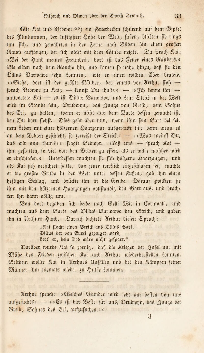 2ßic Äai unb 25cbtt)i;t ^®) ein g^cucrbecfcn fcl)ürenb ouf bem ©ipfet beö ^linlimmon, bec [ufti^flcn 5pö'f)c ber Sßett, fnjjen, blicftcn fie ringö um ftd), unb gemabrten in ber gerne luid) ©üben i)in einen grofien 9iaud) (luffleigen, bet fid) nid)t mit bem Sßinbe neigte, fpradb Äni; sS3ei ber 5panb mcinc6 ^reunbeä, bort i)! bad geuec eineö Üvduberd.« ©ie ciiten nad) bem 9untd)e bin^ unb t'nmen fo nabe b'ttäU/ ^liltud SSarmamc febn fonnten, ivie er einen milben (Sber brütete. i»©iebe, bort ijl ber groftc 9ia'uber, ber jemald uor 3frtbur flob —■ fprad) 95eban;r ju .Sai; — fennft 2)u ibn?J(i — s^d) fenne ibn — antwortete Äai — e^ ifl 2!)il(uS 93anr>aioc, unb fein ©trief in ber SBett wirb im ©tanbe fein, £)rubwi;n, baö Sinige oon ©reib, bem ©ohne beö ß'ri, ju biiit«»/ er nid;t aud bem SSarte beffen gemad)t ijT, ben Du bort fiebff- Dieö gebt aber nur, wenn ibm fein SSart bei fei: nem Seben mit einer böisrtnen .Spaarjange auögerauft iff; benn wenn eö an bem lobten gefd)iebt, fo jerreipt ber ©trief.« — meinft Du, bad wir nun tbun?«« fragte SSebwpr. t2a^ und — fprad) Äai — ibm gejfatten, fo üiel won bem SSraten ju ejjen, a(d er will 5 naebber wirb er einfd)iafen.« Unterbeffen machten fie fid) böiäerne .Spaarjangen, unb o(d Äai fid) r)erfid)ert t)atte, baf jener wirf(id) eingefd)tafen fei, mad)te er bie größte ©rube in ber Söelt unter beffen §üjjen, gab ibm einen heftigen ©ebiag, unb brüefte ihn in bie ©rube. Darauf jwieften fie ihm mit ben böisernen ^paarjangen uolifidnbig ben 95art aud, unb brad)-. ten ihn bann oölüg um. S3on bort begaben fid) beibe nach ©elli 3ßic in ßornwall, unb machten aud bem SSarte bed Diüud SBarwawe ben ©trief, unb gaben ihn in 2frtburd Jpanb. Darauf bid)tete 3frtbur biefen ©prud): ,,Äai flod)t einen ©trief auä Sitlud S5art, 2)ittu§ ber oon @urci gejeuget warb, ßebt’ er, bein Sob wäre niiht gefpart.“ Darüber würbe Äai fo äonüg, ba^ bie Ärieger ber 3nf«i nur mit S9?übe ben grieben jwifd)cn .Kai unb 3frtbur wieberberftellen fonnten. ©eitbem wollte Äai in 2frtbuvd Unfällen unb bei ben Ädmpfen feiner SlHanner ihm niemald wieber ju .^ülfe fommen. 3frtbur fprad): »5Beld)ed 5öunber wirb jefjt am beffen non und aufgefud)t?« — »»(Sd iff bad S3efie für und, Drubwpn, bad Snnge bed ©reib, ©obned bed (^ri, aufjufud)en.«« 3