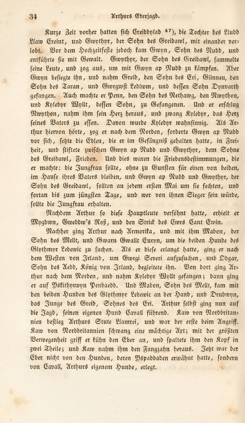 Äurjc 3«it Ratten ftd) dreibbpfnb bie 2!od)tec beö ?[ubb Sfaiü ßteint, unb ©ivpt^pr, bcc ©of)n beS ©rdbaiüf, mit cinnnbec »ei-5 lobt. 5ßoi- bem 5pod)5cttfefi« jebod; fam @mpn, ©of)n beö 9Zubb, unb cntfuf)vte fie mit ©emalt. ©mptbpt, bec @o{)n beö 6ceibaro(, fammette feine teilte, unb 50g ouö, um mit @mpn np 0f?ubb ju fdmpfen. 2fbec ©mpn beftegte ifjn, unb naf)m ©reib, ben ©o^n beö (Sei, ©[inneu, ben ©of)n be6 Saran, unb ©mrgmfi ^ebtmm, unb beffen ©o^n ^pnoartb gefangen. 3fud) mad)te ec ^enn, ben ©o[)n beä 9?etf)anjg, ben 9?n)ptbon, unb Äpfebpr 5öp(It, beffen ©o^n, ju ©efangenen. Unb et erfdjiug OJmptfjon, na[)m it)m fein .iperj »nb smang Äplebpr, baö .Sperj feines SSatevS ju effen. Daoon mürbe itplebpr mabnfümig. 2fIS 3fr; tbur bi^t^won bb'fte, jog er nad) bem 93orben, forberte ©mpn ap 53ubb por fid), fe^te bie (Sb[en, bie er im ©efdngni^ gebalten beit, unb ffiftete jmifd^en ©mpn ap S3ubb unb ©mptbpr, bem ©ebne beS ©reibaml, grieben. Unb bicS maren bie griebenSbeftimmungen, bie er machte: bie ;3nngfrau follte, ohne ju ©unffen für einen pon beiben, im .^aufe ibreS 25aterS bleiben, unb ©ippn ap 93ubb unb ©tpptbpr, ber ©obn beS ©reibaipl, fotlten an jebem erften 2J?ai um fte feebten, unb fortan bis jum jüngften Sage, unb »per pon ihnen ©ieger fein tpürbe, foKte bie Jungfrau erbalten. 03acbbem 3frtbur fo biefe .^auptleute Perfö'bnt b^^U^/ ccbtelt et 9)?pgbipn, ©mebbip’S 9fof, unb ben ©trief beS ßmrS (5ant ©min. 93acbbct‘ ging 3fttbur nach 3frmotifa, unb mit ibm 9J?abon, ber ©obn beS 9)?ellt, unb ©marn ©mailt ©urpn, um bie beiben Jpnnbe beS ©Iptbmpr ?ebemic ju fueben. 3flS er biefe erlangt ging fc nad) bem SBepen Pon SUanb, um ©mrgi ©eperi anfjufudien, unb Dbgar, ©obn beS 3febb, Äonig Pon Stlanb, begleitete ibn. 23on bort ging 3fr; tbur nach bem 53otben, unb nahm Änlebpr Söpllt gefangen; bann ging er auf ?)Sfitbvrmpn ^enbaebb. Unb ?0?abon, ©obn beS ?Ö?e[It, fam mit ben beiben ipunben beS ©Iptbmpr Sebemic an ber 5panb, unb S'rubmpn, baS Snnge beS ©reib, ©obneS beS ©ri. 3frtbut felbfl ging nun auf bie 3agb, feinen eigenen .ipitnb ©apall fiibt^nb. Äam Pon 93orbbritan: nien beflieg 3frtburS ©lute Ülamrei, unb mar ber erffe beim 3fngriff. Äam Pon 53orbbritannien fdjmang eine mdd)tige 3frt; mit ber grö'ften SSermegenbeit griff er fübn ben ©ber an, unb fpaltete ibm ben Äopf in jmei Sbeile; unb Äam nahm ibm ben g^angjabn mar bet ©bet nid)t Pon ben .Jpunben, beten 5)^P'ibbaben ermdbnt b'Ute, fonbern Pon ©apall, 3frtburS eigenem dpunbe, erlegt. 1