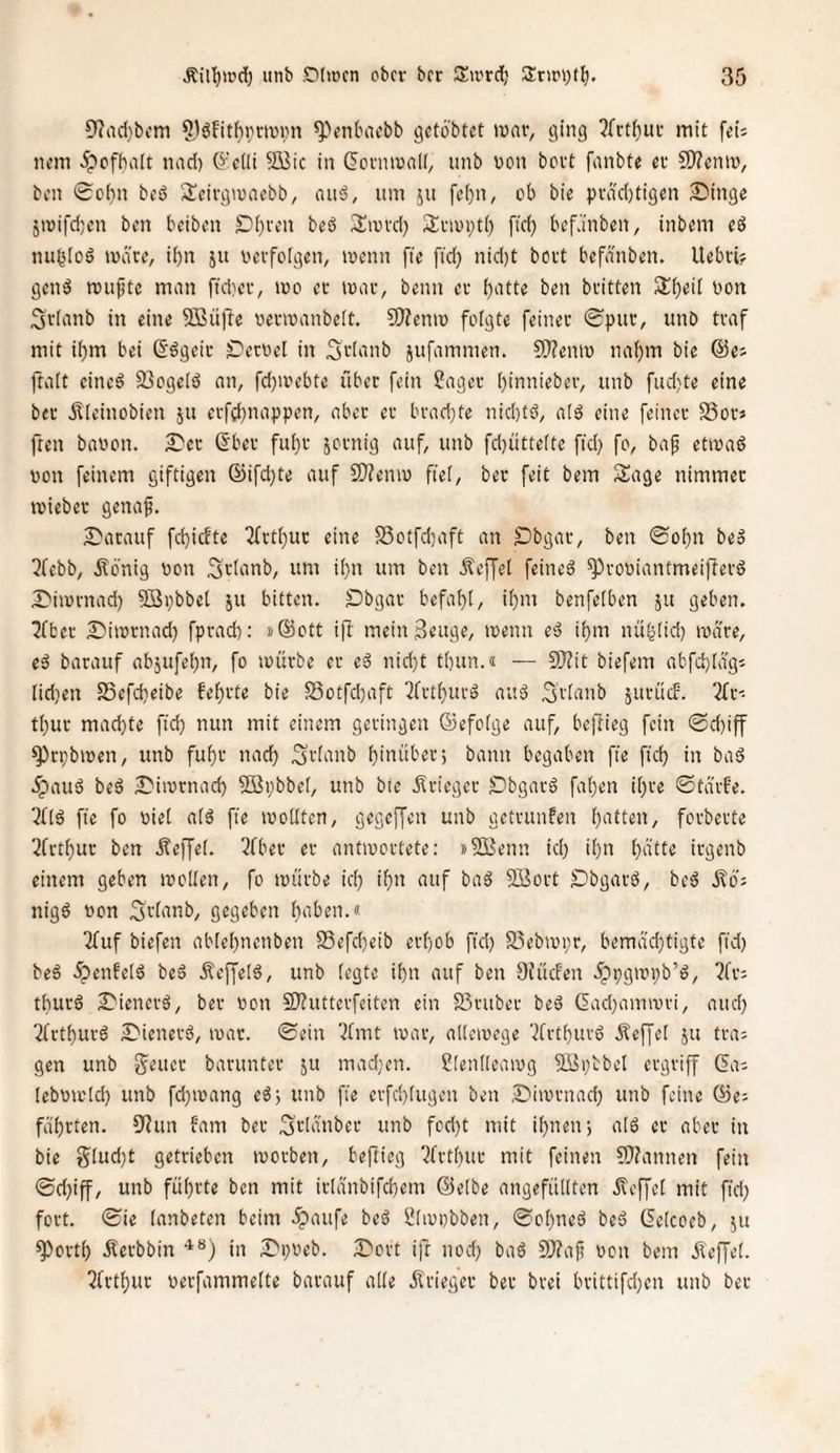 !)?rtd)bfm ^VntHU'bb gctobtct tvai-, ging 2fctl^ui- mit fei; nem ipcfhait nad) ö'cüi 9üic in ^cniinnii, unb von bovt fanbte et fO?cnn)^ ben 0c()n beö Seirgtunebb, auä, um ju fc()n, ob bie pvdd)tigcn 3Dinge jnjifdjen ben beiben £>()i'en beö San-d) Sinopti) fid) befJinben, inbem eö nubloö märe, it)n ju oevfoigen, mcnn fie fid) nid)t bort befänben. Uebci? genä muftc man ffdiev, mo ec mar, beim ec ben bcitten 3:f)eii oon 3r(anb in eine SBüfte oecioanbeit, S)?enn> folgte feiner 0puc, unb traf mit ibm bei ß’ögeic £)ecoe[ in Stianb jufammen. 9}?eniv na^m bie @e; ftait eincö 93oge[s5 an, fd)aH’bte über fein ?agec ()innieber, unb fud}te eine bec ilieinobien ju ecfrf)nappen, aber er brad)te nid)tö, alä eine feiner SSor; fren baoon. £'er Sber fui)r sornig auf, unb fd)ütte(te fid) fo, bap etmaö von feinem giftigen ©ifd)te auf 9)?emo fiel, beu feit bem Sage nimmer miebec genaf. S^acauf fd)icfte 2frtl)ur eine Sotfd)aft an Obgar, ben <Sol)n be» 5febb, Äonig oon Srianb, um i()n um ben Reffet feinet ^rooiantmeiflerö I^imrnad) 9Bi)bbe[ ju bitten. Obgar befahl, ihm benfelben ju geben. 3ibec 2)iir)rnad) fprad): »Sott ijl mein^mge, menn eö ihm nühlid) märe, eä barauf abjufehn, fo mürbe ec eä nid)t thun.« — 5J?it biefem abfd)(äg; nd)en SSefdieibe fehrte bie S3otfd)aft 2frthurä auö Srümb SurücF. 2fr; thur mad)te fid) nun mit einem geringen ©efolge auf, befiieg fein ©d)iff ^rpbmen, unb fuhr nad) Urlaub hinüber; bann begaben fie fich in bad 5paud beö 2>imrnach 2Bi)bbeI, unb bie .Srieger Obgarö fahen ihre ©tärfe. 2f(6 fie fo Diel alö fie mollten, gegeffen unb getrunfen hatten, forberte 2frthur ben Äeffel. 2fber er antmertete: nSßenn id) ihn hnlfr irgenb einem geben mollen, fo mürbe id) ihn auf baä fffiort Obgarb, beä nigö oon Srlanb, gegeben haben.« 2fuf biefen ablehnenben S5efd)eib erhob fid) 25ebmi)r, bemäd)tigte fid) beä ipenfelö beä Äeffelö, unb (egte ihn auf ben Di'üden ^ppgmpb’ö, 2fr: thurö ^ienerä, ber oon 2}?utterfeiten ein S3vuber beS (Iad)animri, and) 2frthurö Oienerö, mar. ©ein 2fmt mar, allemege 2frthurö ifeffel jtt tra; gen unb Seucr barunter ju mad;cn. ßlenlleamg 5üi)bbet ergriff (5a; (ebomlch unb fd)mang eö; unb fie erfd}(ugcn ben Oimrnad) unb feine (öe; führten. 92un fam ber ^rlänber unb fcd)t mit ihnen; alö er aber in bie g(ud)t getrieben morben, beflieg 2frthur mit feinen 5}?annen fein ©d)iff, unb führte ben mit irlänbifchem (Belbe angefüllten ifcffel mit fid) fort, ©ie lanbeten beim 5paufe beö IJlmobben, ©o()neö beö Gclcoeb, ju ^orth Äerbbin in iOpoeb. iDort ifr nod) baö 9}?a|i oen bem ifeffel. 2frthur oerfammelte barauf alle jfrieger ber brei brittifd)en unb ber