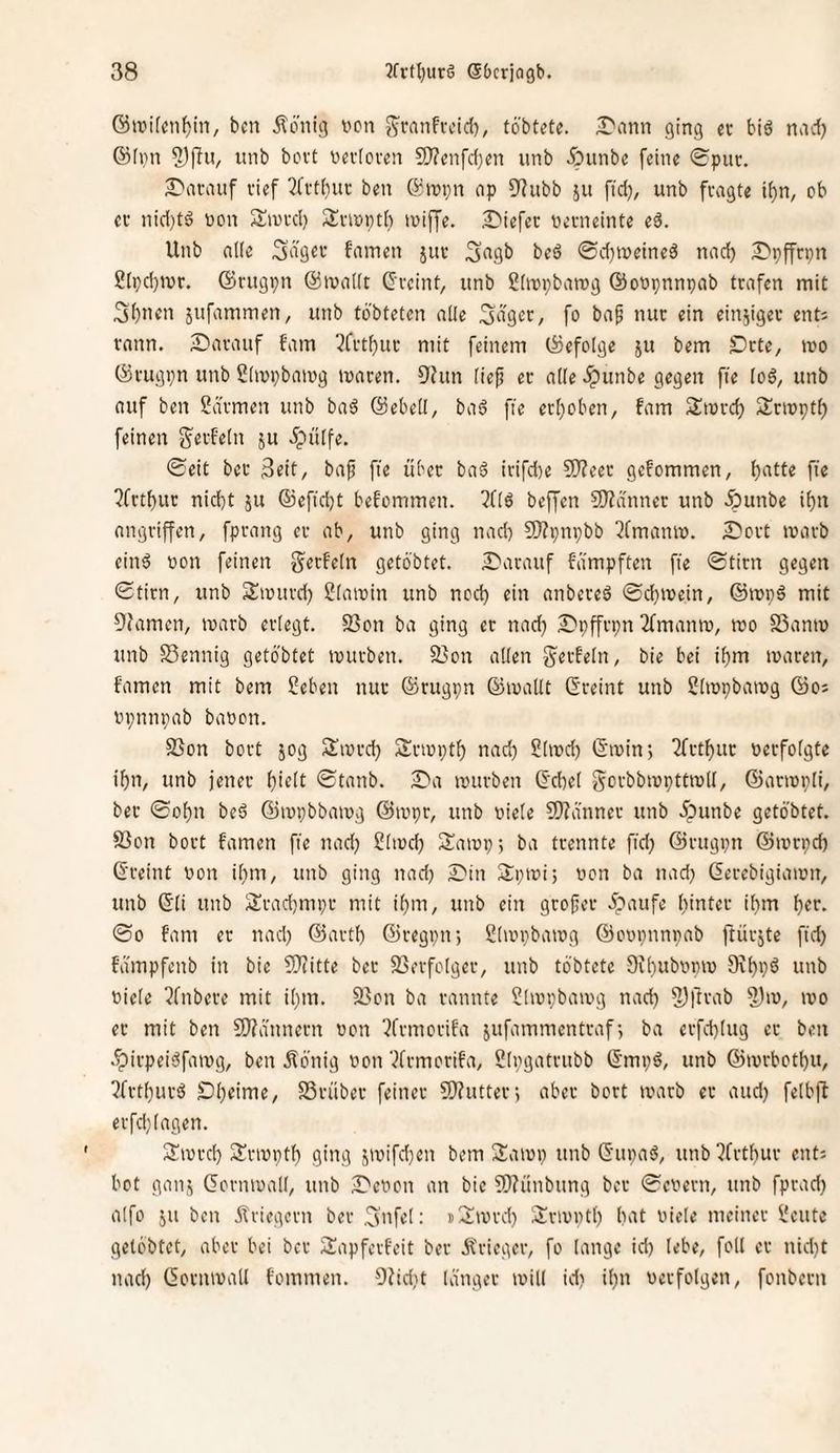 ben Äö'nig i'on g'vanfvcid), töbtetc. -Dann ging ec biö nncf) ©iiin unb bovt oevtoven 9}?enfd)en unb ^?unbe feine Spur. Si'ncauf lief 3fct()uc ben ©inpn op ^^ubb ju fid), unb fragte if)n, ob ec nid)tö non Siucd) Siciüptb loijye. 2)iefer Gemeinte e6. Unb n((c famen juc 3i''9b beö ©d)iüeineä nad) S'pffcpn 2[pd)iuc. ©rugpn @iua((t Geeint, unb ßiiupbacog ©onpnnpab trafen mit 3f)uen jufammen, unb tbbteten alle Seiger, fo ba^ nur ein einziger ent= rann. Süaeauf fam 3fct^uc mit feinem befolge ju bem Dcte, mo 0cugpn unb ßlmpbamg maren. fJhm fiep ec alle ^unbe gegen fte loö, unb auf ben 2dcmen unb ba^ ©ebell, baä fie erl}oben, fam Smed) Scirpt^ feinen g'ecfeln ju ipülfe. <£eit bec ßeit, bap fie über baä irifd)e 9)?eec gefommen, Ijatte fie ?frtbuc nid)t ju ©efidjt befommen. 3f(6 beffen 3)?annec unb ^unbe ifjn angeiffen, fpeang ec ab, unb ging nad) 9)?i)npbb ^fmanm. Scct macb einö üon feinen gerfeln getöbtet. Darauf fämpften fie <Sticn gegen (Stirn, unb Smurd) Slawin unb ned) ein anbereö ©d}ix)ein, ©wpä mit OJamen, warb erlegt. SSon ba ging er nad) Dpffrpn 3fmanw, wo 23anw unb S3ennig getbbtet würben. 3}on allen g^erfeln, bie bei ibm waren, famen mit bem Seben nur ®rugpn ©wallt Greint unb Slwpbawg ©os opnnpab baoon. SSon bort jog Swrdj Srwpt^ nad) Slwd) Gwin; 2frt^uc »erfolgte if)n, unb jener l)ielt ©tanb. Da würben Gd)el Sorbbwpttwll, ©arwpli, ber ©Df)n beö ©wpbbawg ©wpr, unb viele 9J?dnner unb i;)unbe getöbtet. S3on bort famen fie nad) Stwd) Sawp; ba trennte fid) ©rugpn ©wrpd) Greint von ilim, unb ging nad) Din Spwi; von ba nad) Gerebigiawn, unb Gli unb 2irad)mpr mit if)m, unb ein gropec 5;>aufe l)intec il)m f)er. ©0 fam er nad) ©artl) ©regpn; Slwpbawg ©oupnnpab ftürjte fid) fdmpfenb in bie SJiitte bec SSerfolger, unb tö'btete 9fl)ub»pw 9\^pö unb viele ?fnbere mit il)m. 5ßon ba rannte Slwpbawg nad) 9)ftrab 5)w, wo ec mit ben 9}?dnnern von 5frmorifa jufammentraf-, ba erfd)tug ec ben .^irpeiöfawg, ben ilö’nig von '^frmorifa, Slpgatrubb Gmpg, unb @wrbotl)u, ?frtl)urö Dl)eime, SSrüber feiner 9J?uttert aber bort warb ec aud) felbfl erfd)lagen. Swrd) Srwptf) ging 5Wifd)en bem Sawp unb GupaS, unb?frt()ur ent: bot gan,:; Gornwall, unb Devon an bie ?S)?ünbung ber ©evern, unb fprad) alfo JU ben Äriegern ber 3nfet: iSwrd) ÜJrwvtl) bat viele meiner Seute getöbtet, aber bei ber Siapfevfeit ber Ärieger, fo lange id) lebe, foll er nid)t nad) Gornwall fommen. 9hd)t länger will id) il)n verfolgen, fonbern