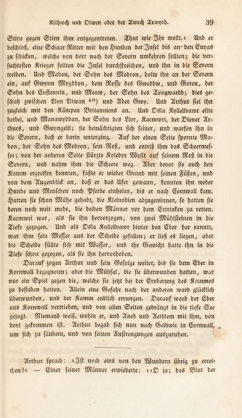 0tivn cici}<n ®tivn if)m entge^entreten. 3!()ut wie wollt.« Unb et bcfcl)(of?, eine @d)nai Oiittcc mit ben 5pnnbcn bei'3nfei i'iö ein ben (5upo6 ju fcliicf'en, ii'e[d)e non bovt nad) bet 0enetn umfei)ren foUten; bie nevs fud)teften Äviei^ci- feilten bie 3nfei bui'd)ftveid)en, unb ii)n in bie ©eoern treiben. Unb CQinbon, beu ©o^n beö 9)?obron, ftolte il)n an bec ©enern ein, auf ©wpnn SJZngbbon, bem 9?offe beS ©webbw, unb @oveu, ber ©o()n beö Guftennin, unb S9?enw, ber ©oi)n beö Setrgwaebb) bieö ges fd)a^ jwifdien 2li;n ßliwan unb ^Tbec ©wp. Unb 2fet()ut fiet i{)n jugleid) mit ben Ää'mpen ffiritannienö an. Unb S)öla Äptletlnawc eilte berbei, unb 9}?anawpbban, bet ©oljn beö 2lpr, j^aemwri, bec 2Menec ?fr; tburö, unb ©wpngelli) fie bemdd)tigten fid) feiner, unb warfen ibn in bie ©enern, bap er barin unterging. 2fuf bec einen ©eite fpornte 9J?a5 bon, ber ©ot)n beg 9)?obcon, fein 9^op, unb entriß il)m baö ©cbeermefs ferj non ber anberen ©eite jiürjte Äplebpr 5öpllt auf feinem 9Jop in bie ©enern, unb nal)m ibm bie ©djeere weg. 2fber benoc fie aud) ben Äamm ergreifen fonnten, fafjte er wiebec ©runb mit feinen ^üfen, unb non bem ^fugenblicf an, ba^ ec baö Ufer gewann, fonnten it)n Weber .^unbe unb 9}?enfd)en nod) ^feebe einl)olen, biö ec nad) ßocnwall fam. 5patten fie fd)on 3)?üt)e gehabt, bie .Sleinobien abjugewinnen, fo t)atten ffe bereit nod) weit mef)r, bie beiben 5)Zä'nner noc bem Grtrinfen ju retten. .Kacmwri war, alä fie il)n f)ernorjogen, non jwei 9)Zül)lfteinen in bie Siefe gejogen. Unb alä £)6la Äpllellnawc l)inter ben Gbec l)ec rannte, war if)m fein 9}?effec auä ber ©d)eibe gefallen; er lief eö liegen, aber bie ©d)eibe füllte ftd) mit ^Baffer, unb if)r @ewid)t ()atte i^n in bie Siefe fd)on gejogen, alö fie il)n l)ernor^obcn. £'arauf jogen 7lrtl)ur unb fein ©efolge weiter, biö fie bem ©ber in Äornwall begegneten; aber bie 9)?ül)fal, bie fie überwunben l)atten, wew mir ein ©piel gegen bie, weld)e fie jeljt bei ber ©roberung beö Äammed ju beP^el)en l)atten. 'Jfllein eine ©efabr nad) bec anberen warb glütflid) überwunben, unb ber Äamm enblid) errungen. £'arauf warb bec ©ber auö Äornwall nerteieben, unb oon allen ©eiten gebrangt in bie tiefe ©ee gejagt. CRiemanb weif, wol)in er, unb 2fneb unb 7fetl)lcm mit il)m, öon bort gefommen ift. 2frtl)ur begab fid) nun nad) ©elliwic in ©ornwall, , um fid) ju faiibern, unb von feinen Tfnftrengungen aiWjuriil)en. 7frtl)uc fprad): nod) einö oon ben SBitnbern übrig ju erreii d)en?« — ©incr feiner CD?anner erwieberte: »jD ja; baö 83lut ber