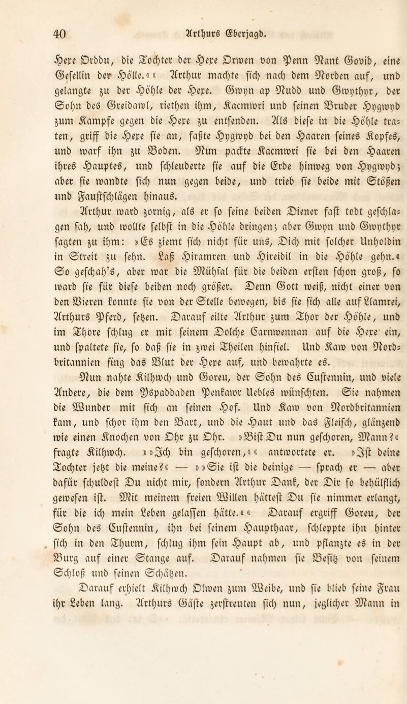 .^c)rc Di'bbu, bie 3!ocl)tcc bei- ^ejee Drwen von ^enn 9?ant Qoüib, eine ©efellin ber ipöde.«« 3rctf)iu’ mndjte fiel) nad) bem Sterben auf, unb gelangte su bee 5pbl)(e bec 5pe);e. ©ropn ap 9^ubb unb ©lupt^pc, bet ©c()n beö ©veibaiul, vietl)en il)m, Äacmiuti unb feinen SScubec ^pgujpb jum Kampfe gegen bie ipepe ju entfenben. 3f(ö biefe in bie ^6'ble tca; ten, griff bie 5pepe fte an, fafte ^Ppgiupb bei ben ipaaren feinet Äopfeö, unb tuarf i()n ju SSoben. 9^un padte Äacmtrci fte bei ben paaren it)reö ^aupteö, unb fcl)[eubevte fte auf bie ©cbe f)intreg uon .^pgiupb-, abet fie manbte fid) nun gegen beibe, unb trieb fte beibe mit ©töfen unb gfiupfti)iÄ9«n ^inauö. 3(vt()ur luarb jotnig, alö er fo feine beiben Diener fafi tobt 9efd)[a; gen faf), unb luodte felbjl in bie 5pöb[e bringen) aber ©tupn unb ®ivptl)pc fagten ju i()tn: jiemt fid) nid)t füc uitä, Did) mit foId}er Unf)oIbitt in ©treit ju fef)n. £af ^itamren unb ipiveibil in bie ipö'l)(e ge{)n.< ©0 gefebai)’^, aber mar bie 9?Jü()fat füc bie beiben eefben fd)on gcop, fo mach fte füc biefe beiben nod) gcö^ec. Denn ©ott meip, nid)t einec oon ben 93iecen fonnte fte von bec ©teile bewegen, bi6 fte ftd) alle aufSlamcei, 2fctl)uc6 ^feeb, fegen. Dacauf eilte 2fctf)uc jum Sgoc bec .Ipogle, unb im Ägoce fd}lug ec mit feinem Dold)e daenmennan auf bie .Jpepe' ein, unb fpattete fie, fo ba^ fie in jmei Steilen ginfiel. Unb Äaio oon O^oebs britannien fing baö Sölut bec ipepe auf, unb bema()cte eä. Olun nal)te ^fill)tvd) unb ©oceit, bec ©ot)n bed ßuftennin, unb »iele 2fnbece, bie bem §)gpabbaben ^enfamc Uebleö n)ünfd)ten. ©ie nal)tnen bie SBunbec mit fid) an feinen 5pof. Unb Äam oon 9'?ccbbcitannien fam, unb fd)oc il)m ben S3act, unb bie .ipaut uitb baä gleifd), gldnjettb wie einen jlnod)en von Dgc ju Dl)c. »SiflDu nun gefd)ocen, fWann?« feagte .^ill)md). »»Sd) bin gefd)ocen,«ä antmoctete ec. »Sft beine Sod)tec fegt bie meine?« — !)ii©ie ifi bie beinige — fpead) ec — abec bafüc fd)ulbefi Du nid)t mic, fonbeen ?fctl)uc Danf', bec Die fo bel)ülflid) getoefen ifl. 9}?it meinem feeien Spillen ()ä'ttefl Du fie nimmec eclangt, füc bie id) mein Seben gelaffen l)ätte.«« Dacauf eegeiff ©oceu, bec ©ol)n beö Gufiennin, il)n bei feinem 5pauptl)aac, fd)leppte ibn l)i>Uec . fid) in ben 2:i)ucm, fd)lug il)tTt fein .ipaupt ab, unb pflanjte eß in bec 23ucg auf einec ©fange auf. Darauf nagnien fie SSefig von feinem ©d)lof) unb feinen ©d)ä'gen. Darauf ecgielt ji'ilgmd) Dirnen jitm Söeibe, unb fie blieb feilte f^cau il)C Seben lang, ’^fetgueä ©d)le 5ec|lceuten fid) nun, jeglid)ec 3)?ann in