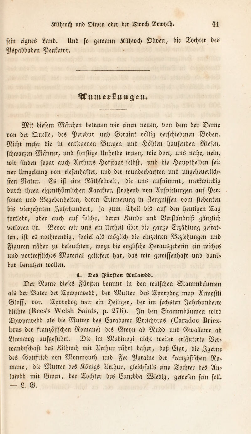 fein eignet 2anb. Unb fo geinann Äi[f)n)d} £)(tvcn, bie 3!od}tef bcS 5):?pabbabcn ^cnfnivv. 5(*« S!)?it biefem ?9?ävd}en betreten tviv einen neuen, bon bem ber ^lame bon ber Sluelle, be6 ^erebur unb ©evnint bö'ilig berfebiebenen 58oben. 9Ud)t mehr bie in entlegenen SSurgen unb ^b()[en b^^uf^bben Oiiefen, fd)tbar5en SO^anner, unb fonfiige Unboibe treten, tbie bort, unö nabe, nein, ivir ftnben [ogar aud) Qfrtburä ^of)laat felbft, unb bie .^auptbeiben feii ner Umgebung bon riefenbafter, unb ber tbunberbarflen unb ungebeueriieb^ fben Sflatur. ifi eine 9?dtbfelibe(t, bie unö aufnimmt, merfmürbig burd) ihren eigentbüm(id)en Äarafter, firobenb bon ^Tnfpielungen auf ^erj fonen unb SSegebenbeiten, beren Erinnerung in 3rugniffen bom ffebenten bi6 bierjebnten 3ub*-'butibert, ja jum Sbeit biö auf ben b^utigm Sag fortiebt, aber aud) auf fo[d)e, beren Äunbe unb SSerjlänbnif gdnj(id) berioren ifi. SSebor mir unö ein Urtbeil über bie ganje Erjdblung gejlat; ten, i|b eä notbmenbig, fobiei atö möglid) bie einzelnen Sejiebungen unb giguren na'ber ju be(eud)ten, iboju bie englifd)e iperauägeberin ein reid)eö unb bortreffticbeö ?S)?ateriat geliefert b‘it/ ba6 mir gemijjenbaft unb banfi bar benuben mollen. 1. iCcö Surften 5CnIawbb. S^et 5flame biefeä gürfien fommt in ben md(fd)en ©tammbdumen alö ber SSater bet Spmpnmebb, ber SJJutter beä Sbbrpbog map ^frmpftli ©(off, bor. Spbrpbog mar ein ^eiliger, ber im fed)öten ^abrbunberte blühte (Kees’s Welsh Saints, p. 276). 3u ben ©tammbdumen mirb Spmpnmebb n[6 bie 9}?utter beä Earabamc 2}reid)braö (Caradoc ßricz- hras ber fran56’fifd}en Oiomane) beö ©mpn ab 97ubb unb ©mallamc ab gleenamg aufgefübrt. Sie im 9}iabinogi nid)t meiter erläuterte 25er; manbtfd)aft be6 .^ilbmd) mit 2frtbur rührt baher, bafj Eigr, bie Sgerne beö ©ottfvicb bon 9)Zonmouth unb g^ee 2)graine ber fran56'fifd)cn 9?o; mane, bie 9)?utter be6 Äönigö Tfrthur, gteid)falls5 eine Sod)ter beö 7fn; lambb mit ©men, ber Sod)ter beö Eunebba SBlebig, gemefen fein füll. — i. @.