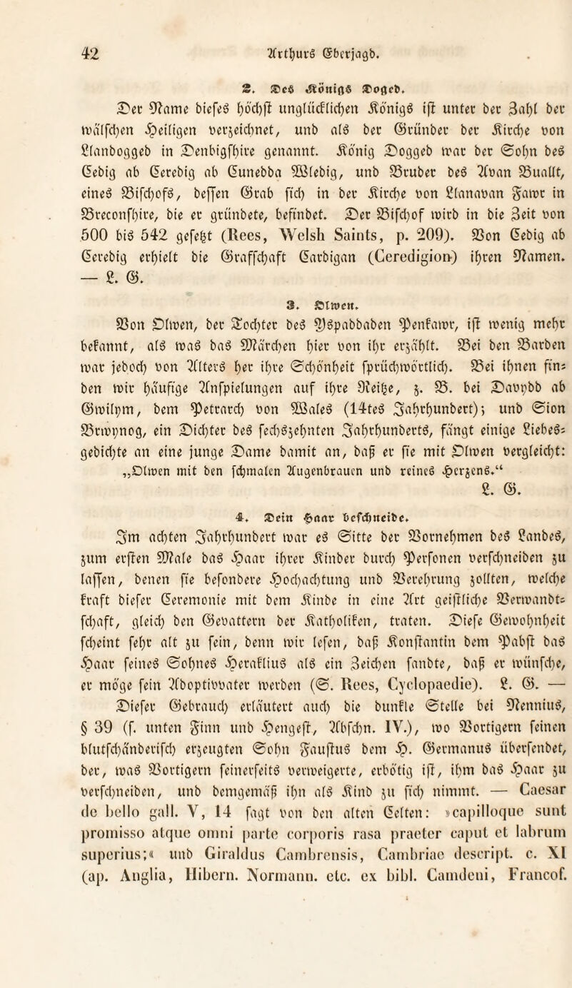 S. iftoniflS iCoflrb. 5'^ame tiefes? ^6'd)fi imgliicfltd^eit Äö'nigö ijl unter bec 3ul)t bec ivdlfcl^en ^peiiigen uerseidwet, unb ald bec ©ciinbec bet Äicd)e non Slanboggeb in 2)enbig[^ice genannt. Äbnig S^oggeb U'nc bec 0oi)n bed Gebig ab (Jerebig ab dunebba 5B(ebig, unb S3cubec beö 2(nan 5SuaKt, eined S5ifd)ofs?, beffen @rab fid) in bec Äird}e non 2(ananan gairc in SSreconfbice, bie ec gcünbete, beftnbet. S'ec S5ifd)of loirb in bie 3eit non 500 bid 542 gefegt (Rees, Welsh Saints, p. 209). 23on (^ebig ab Gecebig ecf)ie(t bie @raffd}aft ßaebigan (Cerc(iigiot>) i^cen 9?amen. — g. 3. atwe«. S3on S)hnen, bec 3!cd)tec beä ?)öpabbaben ^Vnfatnr, ijl inenig mcf)c begannt, atd tnaö baö 9)?ärd}en bhc non i()c eejabit. SSei ben SSarben tvac jebod) non 2([tecä ib^’^ <Sd)6'nbeit fprüd)>nbrtlid). S3ei ihnen fins ben »nie 2Cnfpietungen auf ibce Ofei^e, 5. S5. bei 2)anpbb ab ©inilpin, bem ^etcaed) non 5öa[ed (14teä 3ii^t()unbert)-, unb ®ion 25cini;nog, ein Siicbtec beö fed)s?jebnten 3‘i^ff)unbertd, fangt einige ?iebedi gebid}te an eine junge £'ame bamit an, baf ec fie mit ^)5nen neegteiebt: „Dliücn mit ben fibmatcn 2tugt’nbraucn unb reincö .f)crjenS.“ 2. 4. ®ctn 6nnc ncfiftitcibc. Sm ad}ten 3‘i'f)fbunbect inac ed Sitte bec 93ornebmen be5 2anbed, jum ecjlen 5)?ate ba6 Jpaac ibcec itinbec bued) ^erfenen necfd)neiben ju laffen, benen fie befonbece unb SSecebcung jodten, mefd^e feaft biefec Gecemonie mit bem ilinbe in eine ?frt geiftfid^e SJennanbts fd)aft, gleid) ben ©enattern bec Äatboiifen, traten. ?Diefe ©einobnbeit fdjeint febc alt ju fein, beim mir lefen, baf .Äonfiantin bem ^abft bad 5paac feineö ©obneö .^eratlius? aiö ein 3cid)en fanbte, bap ec inünfd)e, ec möge fein ^fboptinnatec inerten (S. Rccs, Cyclopaedie). 2. &. — 2)iefec ©ebcaud) eciautect and) bie bunfle Stelle bei 9?enniu^, § 39 (f. unten j^inn unb ipengeft, ?fbfd)n. IV.), ino 33octigecn feinen blutfd)anbecifd) eejeugten Sobn g^auffu^ bem ©ecmanuö übeefenbet, bec, inasS 5Boctigecn feineefeitö necioeigecte, eebötig ifi, ibm bad öpaac ju necfd)neiben, unb bemgema'li ibn al'5 Äinb ju fid) nimmt. — Caesar de hello gall. V, 14 fagt non ben alten Gelten: 5ca|)ilIoquc sunt promisso atque omni parte corporis rasa praeter eapul et lahriiin superius;« unb Giraldus Cambrensis, Canibriae descript. c. XI (ap. Anglia, llibcrn. Nornianu. etc. ex bibl. Camdeui, Francof.