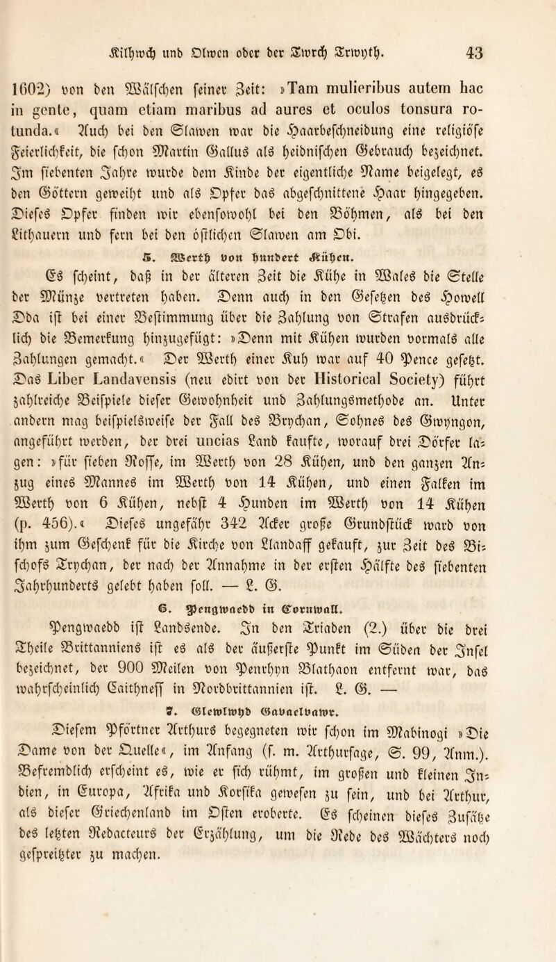 1002) von ben ?Q]ä[fd)cn [einer 3«it: »Tarn mulioribus autein hac in gonlc, quam ctiain maribus ad aurcs et oculos tonsura ro- tunda.i 3fucl) bei ben ©(innen mar bie 5paarbefd)neibun3 eine religiöfe geierlidifeit, bie febon SRartin @al(u6 al6 l)eibnifd)en ©ebraud) bejeid)net. 3'in fiebenten 3a()ve mürbe bem Äinbe ber ei3ent[id)e 9^aine bei^efegt, e6 ben ©Ottern gemeiljt unb afö SDpfer ba6 abgefd)nittene ipaar (^ingegeben. ^iefcö ^)pfer ftnben mir ebenfomo()l bei ben SSö'bmen, a(s( bei ben ^itliauern unb fern bei ben 6ft(id)cn ©(amen am £)bi. 5. JSSertb Uon bmmert «Rübe«. ©6 fd)eint, ba§ in ber äiteren 3eit bie Äübe in 503a(eö bie ©te((e ber £5?ün5e vertreten haben. S^enn aud) in ben ©efegen beö 5pome(l S)ba ijt bei einer SSeftimmung über bie 3ah(ung von ©trafen auöbrücfs (id) bie SSemerfung ()in5ugefügt: j2)enn mit Äühen mürben vorma(ö a((e 3a()(ungen gemadit.« 2)er 5Sert() einer .^uh mar auf 40 ^ence gefegt. 5)aö Liber Landavensis (neu ebirt von ber llistorical Society) führt jahireiche S5eifpie(e biefer ©emohnheit unb 3ahütti9^>^«d)obe an. Unter anbern mag beifpie(6meife ber ga(l beö SSrpehan, ©ohneö beö ©mpngon, angeführt merben, ber brei uiicias Sanb faufte, morauf brei S'örfer (ai gen: jfür ffeben Sioffe, im ®erth von 28 Äühen, unb ben ganjen 2fn; jug eineö 9}?anne6 im ffiJerth von 14 .Sühen, unb einen g^a(fen im ?D3erth von 6 Äühen, nebft 4 ipunben im 5Berth von 14 Äühen (p. 456).« Diefeä ungefähr 342 ?fcfer gro§e ©runbftüif marb von ihm jum ©efdjenf für bie .Kirche von 2(anbaff gehäuft, jur 3rit beö S5i; fd)ofd Srpehan, ber nadj ber ?tnnahme in ber erften .^pä'ifte be^ fiebenten Sahrhunbertö ge(cbt h‘tben fo((. — 2. ©. 6. ^enöwoebfc in (itontwaft. ^engmaebb ift Sanbäenbe. ben 2!riaben (2.) über bie brei Sheiie SSrittannienö ijl eä a(6 ber aufieefte ^unft im ©üben ber ^nfet bejeichnet, ber 900 9)?ei(en von ^enrhpn S3(athaon entfernt mar, baö mahrfd;e{n(id) ©aithnef[ in 9^orbbrittannien ift. 2. ©. — ?. (3Ictt)ln>pb Ciauacloann:. 2^iefem Pförtner ?trthurö begegneten mir fd)on im a)?abinogi »I^ie 2)ame von ber nue((e«, im 2tnfang (f. m. 3(rthurfage, ©. 99, ^fnm.). S5efremb(ich erfcheint eä, mie er fid) rühmt, im grofen unb f(einen Sn; bien, in ©uropa, ‘^ffrifa unb Äorfifa gemefen ju fein, unb bei ?frthur, a(ö biefer ©riechenianb im Dften eroberte, ©ö fd)einen biefeö 3ufä'(;(e beö (egten Diebneteur^ bet ©rja'htung, um bie Siebe beö Sßdehterd nod; gefpreigter 511 madien.
