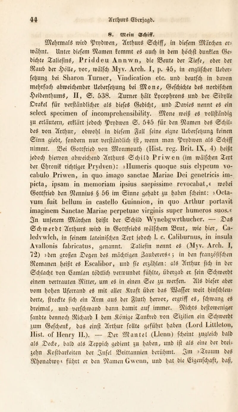 8. ©{(in 5D?el^i-ma(ö tvicb ^vpbiven, 7(rt^ui-6 ©cfjiff, in biefem 50?ä'cd)cn ev^ Untcc biefem 9?amen fommt eä aucl^ in bem ^6'd}jl bunfien ©e« bid^te Saliefind, Priddeu Annwn, bie SSeute bec Siefe, obec bec 0\aub ber ^blle, boi\ maifd) Myv. Arch. I, p. 45, in englifc^ec Uebecj febung bei Sharon Turner, Vindication etc. unb beutfeb in bnwon me^efad) abroeidjenbec Uebeefebung bei 50?one, @efcbid)te beö nocbifd)en ^eibentf)um6, II, ©. 538. Sucnec Speopbeon» unb bec ©ibplle Drafel für tiecflänblid)ec aiä biefeö ©ebiebt, unb £*aüieö nennt eß ein select specimen of incomprclicnsihility. ?9Zone mei^ eö «oUftänbig ju erlnutern, ecfidvt jebod) ^cpbiuen ©. 545 füc ben S^iamen be6 <Sd)i(; beö »on 2(ctf)ur, obmobl in biefem §a[I feine eigne Uebeefebung beinen ©inn giebt, fonbecn nuc »ecfta'nblid) ifi, menn man ^vpbmen a(ö ©djiff nimmt. 25ei ©ottfeieb t»on 9)?onmoutb (Hist. reg. Brit. IX, 4) jeboeb bifwon abmeicbenb ^frtbueö ©d)ilb Priwen (im md'tfcben S^ept bec dbronif ciebtigee Prydven): »Ilumeris quoque suis clypeum vo- cabulo Priwen, in quo imago sanctae Mariae Dei genetricis im- picta, ipsani in meinoriain ipsius saepissime revocabat,« teebei ©ottfeieb ben 5?enniuö § 56 im ©inne gehabt ju b‘tben febeint: »Octa- vum fuit bellum in castello Guinnion, in quo Arthur portavit imaginem Sanctae Mariae perpetuae virginis super bumeros suos.« Sn unfecem S)?drd}en b^i^t bec ©d)ilb Wynebgwrtbucher. — Sa3 ©d)iüecbt 3(ctburö mich in ©ottfeiebd codifdiem 58vut, toie bi«t, Ca- ledvwlcb, in feinem lateinifdjen ^Jept jebod) 1. c. Caliburnus, in insula Avallonis fabricatus, genannt. Äalieftn nennt eö (Myv. Arcb. I, 72) »ben geofen S'egen be6 ma'd)tigen 3‘iubecec^«; in ben fcanjöfifd)en Oiomanen l)ei^t eß Escalibor, unb fie ecjä'blen: al^ 7fctbuc fid) in bec ©d)iacbt oon ßamian tbbt(id) oecanmbet füblte, übeegab ec fein ©d)a'ecbt einem oeetvauten Oiittec, um tß in einen ©ee ju ivevfen. 7l'(6 biefec abec oom bob^tt Ufeccanb eö mit allec Äcaft übec ba6 SBaffec meit biiifd)teu5 bette, ficeefte fid) ein 7fcm au6 bec Siuti) ftgviff eß, fd)tvang tß bceimal, unb i)ecfd)ioanb bann bamit auf immec. 5iid)tö beftoioenigec fanbte bennod) 9iid}acb I bem Äönige SSanfveb von ©ijiüen ein 'i^d)ivecbt 5um @efd)enb, baß ein|l 7tctbuc feilte gefübet b^'^ben (Lord Litlleton, Hist, of Henry H.). — JDec SO^antel (Llenn) fd)eint jugleid) halb alö 2}erfe, balb ald 3.'eppid) gebient ju b'^ben, unb ip alö eine bec bcei; jebn Äoftbact'eiten bec Snfd 35vittannien bcvübmt. S'ii »Äcaum bed Sibonabivi)» fübet ec ben ÜJamen Gwenn, unb b^^t bie t5'igenfd)aft, ba)j.