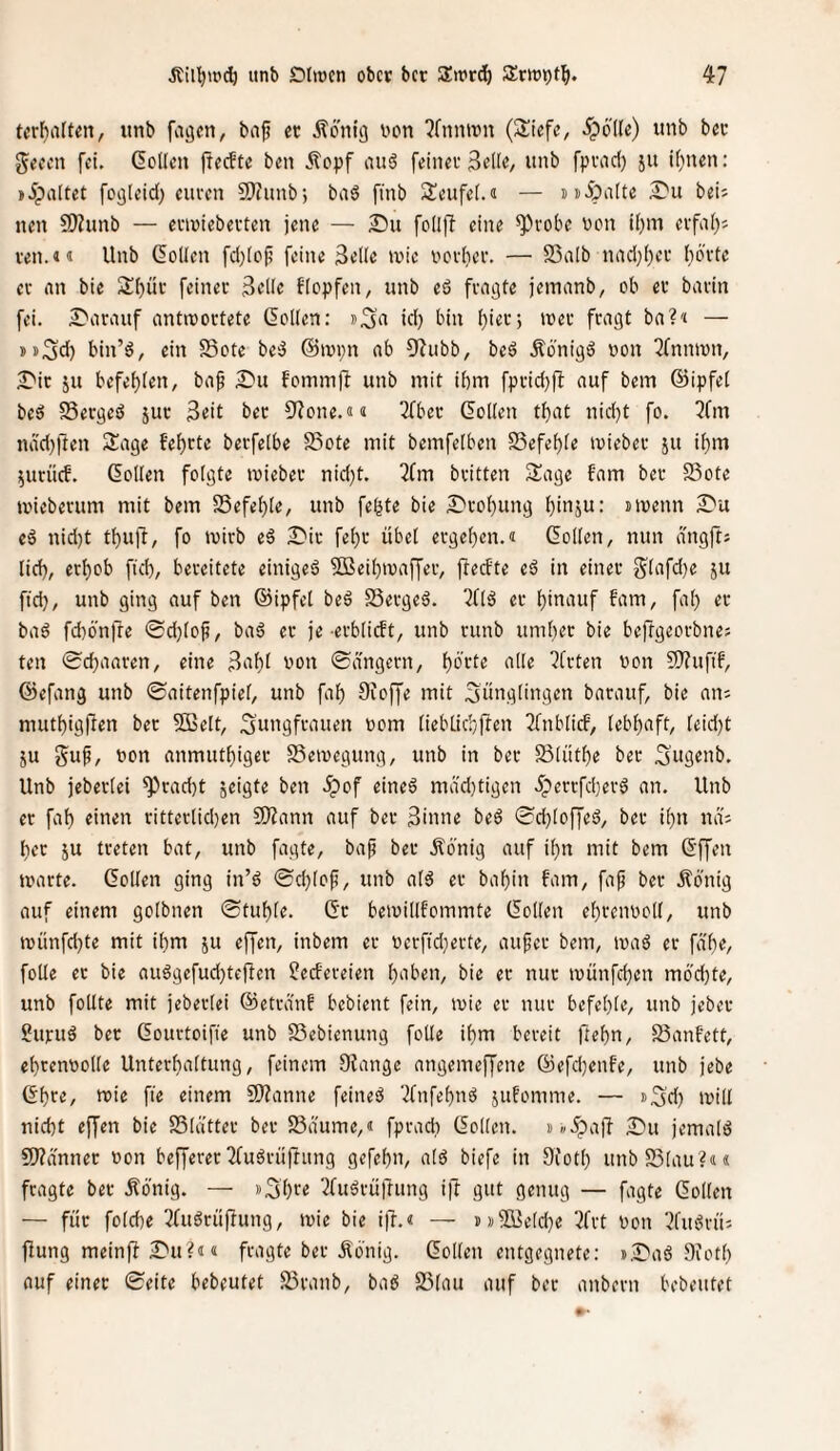 tcrf)arten, «nb fagen, bap ec Äonig von ?(nnivn (Sücfe, ^pö'de) unb bec gecen fei. ßoKcn jterfte ben Äopf au6 feiner 3e([e, unb fpvad) ju i()nen: »ipaltet fogleid) eucen 2J?unb; baö finb 2!eufe(.<i — ssipalte £'u beis nen 5Wunb — enviebecten jene — S)u follfl eine ^vobe von i()m eifal)j ven.«« Unb ßollen fd)[oi? feine Seile tvie voi'ber. — SSalb ni'id)l)ec l)6'vte ev an bie Sl)üv feiner Seile flopfen, unb eö fragte jeinanb, ob er bavin fei. £)arauf antwortete Collen: id) bin l)ier; wer fragt ba?'‘ — jsSd) bin’d, ein §Sote be'3 @wi;n ab 0^ubb, bed Äonigö von ^fnnwn, ^Dic ju befehlen, ba^ Sni fomm)l unb mit ihm fprid}ft auf bem ©ipfel beö Sergeö jur Seit bec 3'?one.«« 2fbec Collen that nid)t fo. 7fin ndd)ften S^age fehrte berfelbe S5ote mit bemfelben SSefeble wiebec ju ihm ^urücf. Collen folgte wiebec nid)t. 3fm britten Sage fam ber S3ote wieberum mit bem SSefeble, unb fe^te bie ^'cohung huiju: »wenn £'u eö nid)t thufi, fo wirb eä ^ic fel}r übel ergeben.« Collen, nun dngfts lid), erhob ftcb, bereitete einigeä 5Beibwaffer, freefte eö in einer 5lafd)e ju ftd), unb ging auf ben ©ipfel bed SSerged. 7flä er hinauf fam, fal) ec bad fd)önrre ©djlof, bad ec je erblicft, unb runb umher bie beftgeorbne; teil 0d)aaren, eine S‘ihi von ©dngern, hb’vte alle 7frten von SJ?ufif, ©efang unb ©aitenfpiel, unb fah 9ioffe mit Jünglingen barauf, bie an; muthigften bec SBelt, Jungfrauen vom (iebl.id9ften Tfnblicf, lebhaft, leid)t ju Juf, von anmuthiger SSewegung, unb in bec Slüthe bec Jugenb. Unb jeberlei 9^cad)t jeigte ben .^of eined mäd}tigcn .üperrfdjerd an. Unb er fah einen citterlid}en 9)^ann auf bec Sinne beö 0d)loffed, bec ihn nä; hec ju treten bat, unb fagte, ba^ bec Äönig auf ihn mit bem Cffen warte. Collen ging in’d 0d}lof, unb ald ec bahin fam, faf bec Äönig auf einem golbnen 0tuhle. Cc bewillfommte Collen ehrenvoll, unb wünfd)te mit ihm ju effen, inbem er verftdjerte, aufee bem, waö er fähe, foUe ec bie auögcfud)tejlen Redereien h'iben, bie ec nur wünfehen möd)te, unb feilte mit jeberlei ©etrdnf bebient fein, wie ec nur befehle, unb jebec ?urud bec Courtoifie unb SSebienung fotle ihm bereit ftehn, SSanfett, ehrenvolle Unterhaltung, feinem 9iangc angemeffene ©efd}enfe, unb jebe Chre, wie fie einem 9)?anne feineö 7fnfehnö jufomme. — »Jd) will nicht effen bie SSlattev bec SSdume,« fprad) Collen, »»ipafl £»u jemald £0?dnnec von beffererTfu^rüjtung gefehn, ald biefe in 9foth unbSSlau?«« fragte bec Äönig. — »Jhre 2fuörü|lung ift gut genug — fagte Collen — für folche ^fuöcüftung, wie bie iji.« — i)»2Seld}e 3frt von 3fmJrü; flung meinff £'u?i« fragte bec Äö'nig. Collen entgegnete: i.lDaö 9ioth auf einer 0eite bebeutet SSranb, baö SSlau auf ber anbern bebeutet