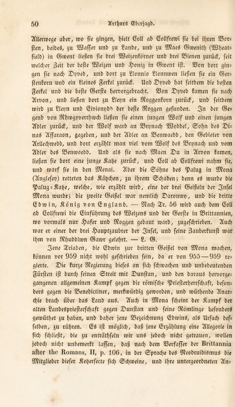 ?n(eviDege nbcc, m fie gingen, ^ielt (foli nb GoKfreini [le bei if)cen S3orj ffen, beibeö, ju ®n[fei- unb ju ?nnbe, iinb ju 9)?neä ©njenitb (5BberttJ fielb) in @>vent liefien fte bvei Sßeijenfovnev unb bvei SSienen jurücf, feit jveld^cv 3^it bec bejTe Söeijen unb ^enig in @irent ifi. S3cn bort gin; gen fie nad) S'pneb, unb boit ju ßlcnnio ?(cmnven liefen fie ein @ers fienborn unb ein fteineö S^tfei junlcb. Unb 3^pi)eb bnt feitbem bie beften gei-fei unb bie befte ©erfte bfivnorgebi-ad)t. 33on 2)pneb famen fie nad) 3(vüon, unb liefen bovt ju 2(epn ein Otoggenfoen jurücb, unb feitbem mivb JU ?(ei;n unb (5iuionvbb bet beffe Dfcggen gefunben. Sn bec ©e« genb non OJbiugpnectbind) (iefen fie einen jungen Söoif unb einen jungen 2fb(ec jucücf, unb bec SBoIf tnavb an S5cpnad) 5öi;bbet, ®obn beö S'ii naä 7(ffacaon, gegeben, unb bec Tfblec an SSemnaebb, ben ©ebietec non TfeUedbtnebb, unb boct ecjä'blt nian nie( nom ^olf beö Sßcpnad) unb nom 3fb[ec beö SSeninaebb. Unb aI6 fie nad) 9)?aen 2)u in 3fcnon famen, liefen fie boct eine junge Äa|e juciief, unb QoU ab ßollfcetni nahm fie, unb tnaef fie in ben SRenai. 5(bec bie 06'bne beä ^alug in SO?ona (^fnglefep) cetteten baö Äd^djen, ju ibcem 0d}aben; benn eä inucbe bie ^alugsÄa^e, ine[d)e, tnie ecjd'^lt tnicb, eine bec bcei ©eifein bec Snfel 50?ona inucbe; bie jineite ©eifei inac nemlid) £'acomni), unb bie beitte 6bin in, Äönig non ßnglanb. — 9^ad) Sic. 56 inicb aud) bem (5oll ab Gollfceini bie (Sinfül)cung beä Söeijenö unb bec ©eeffe in SScittannien, ino nocmalö nuc .ipafec unb 9?oggen gebaut inacb, jugefdicieben. 3fud} inac ec einec bec bcei .5>nupt5aubcec bec Snfel, unb feine 3nubecfun)l inac ibm non 9^bubbllnn ©ainc gelel)ct. — 2. ©. S'ene Sciaben, bie ßbinin juc beitten ©eifei non SWona mad)en, fönnen noc 959 nidjt inol^l gefd)cieben fein, ba ec non 955 — 959 cc; giecte. S)ie fueje 9?egiecung biefeö an fid) fd)inad)en unb unbebeutenben Sücjlen ifi bued) feinen 0tceit mit 2)unjfan, unb ben bacauö beenoege; gangenen allgemeinen Äampf gegen bie c6'mifd)e ^ciej^ecbeccfd)aft, befoiu becö gegen bie Senebictinec, mecfinücbig geinocben, unb iinitl)enbe ?fnac5 ebie bcacb übec baö 2anb auö. 3fud) in S!}?ona febeint bec .^ampf bec alten 2anbeöpciefjecfd)aft gegen 2'unj^an unb feine Oiömlinge befonbecö geinütbet ju bnben, unb babec jene S3ejeid)nung (5’bininä, alö Uefad) befs felben, ju cübcen. Sö ifi mo'glicb, baf jene (Scjd'blung eine ^fllegocie in fid) fd)lieft, bie ju entcdtbfeln inic unö jebod) nid)t getcauen, inollen jebod) nid)t unbemeeft laffen, baf nad) bem 93ecfaffec bec Brittannia aller the Romans, II, p. 106, in bec 0pcad)e beö 9Ieobcuibiömu5 bie CWitgliebec biefec Äebecfecte fid) 0d)ineine, unb ibce unteegeoebneten 2fn: