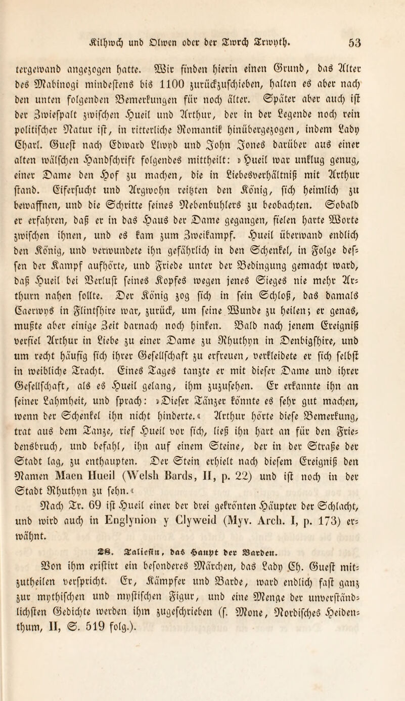 tercjeiviinb ongejegen fjattc. SiJir ftnbm bterin einen ©ninb, bnö ^Hter beö S!}?abinogi niinbeftenö bi'3 1100 iurücfjufd)ieben, l^alten ed aber nad) ben unten fo[i3enben SSemerfungen für nod) diter. ©pater aber and) ifl ber Siuiefpaft jiuifd}en ^pueii unb ?frt()ur, ber in ber Segenbe nod) rein pclitifcber 3^atur i|l, in ritterlidje OfomantiE I)inübergejogen, inbem Üabp ßbarl. @uefl nad) Sbiuarb Slivpb unb Sol)n 3one6 barüber au6 einer alten ivd'(fd)en ^anbfd)rift fclgenbe6 mittbeilt: n ipueil ivar unflug genug, einer 2^ame ben 5pof ju machen, bie in Siebeägerbdltnif mit 21rtf)ur ftanb. diferfudjt unb 2frgtucbn reifsten ben Äcnig, ficb b^imlid) ju bewaffnen, unb bie ©d}ritte feineä Olebenbublerä ju beobachten, ©obatb er erfahren, ba^ er in baö dpauö ber S^ame gegangen, fielen hnrte Sßorte jroifd)en ihnen, unb eä fam jum Smeifampf. ^ueil übermanb enblid) ben Äbnig, unb üermunbete ihn gefd'hrlid) in ben ©chenfel, in S'olge bef; fen ber Äampf aufhörte, unb Stiebe unter ber SSebingung gemacht marb, ba{? .ipueil bei SSerlujl feineä Äopfeö wegen jeneä ©iegeä nie mehr 2fr: thurn nahen follte. I?er Äönig jog ftd) in fein ©d}lop, baä bamalö ßaerwp^ in ^üntfhire war, juruef, um feine 503unbe ju h^üm; er genaö, mu^te aber einige Seit barnad) nod) hinfen. SSalb nach jenem (Sreignip oerfiet 2frthur in ?iebe ju einer Same ju Dvhuthpn in Senbigfhire, unb um recht hnnfig fid) ihrer ©efellfdjaft ju erfreuen, üerfleibete er ftd) felbfl in weibliche Srad)t. (Sineä Sageö tanjte er mit biefer Same unb ihrer ©efeUfd)aft, al^ e^ 5pueil gelang, ihm ju5ufehen. ßr erfannte ihn an feiner Sahmheit, unb fprad): sSiefer Sanjer fbnnte eß fehr gut mad)en, wenn ber ©d)enfel ihn nid)t hinberte.« 2frthur horte biefe S3emerf'ung, trat auö bem Sianje, rief .Spueil oor fid), lief ihn h^itt an für ben grie: benäbrud), unb befahl, ihn auf einem ©teine, ber in ber ©träfe ber ©tabt lag, ju enthaupten. Ser ©tein erhielt nad) biefem ©reignif ben 9lfamen Macn Hueil (Welsh Bartls, II, p. 22) unb ifl nod) in ber ©tabt Sihuthpn JU fehn.« 9fad) 3:r. 69 i(l ipueil einer ber brei gefrönten dpdupter ber ©d)lad)t, unb wirb aud) in Englynion y Clyweid (Myv. Arch. I, p. 173) er: wd'hnt. 28, ^o^ $aitpt ^cc SSacben. 93on ihm erijlirt ein befonbereö 2}?drd)en, baö ?abp .Ch- ©uefi mit: jutheilen toerfpricht. Gr, Kämpfer unb 53arbe, warb enblid) fa]! ganj jur mpthifd)en unb mpffifchen gigur, unb eine 5)?enge ber utwerfidnb: lid)f!en @ebid)te werben ihm jugefchrieben (f. SJJone, OIorbifd)e5 ipeiben: thum, II, ©. 519 folg.).