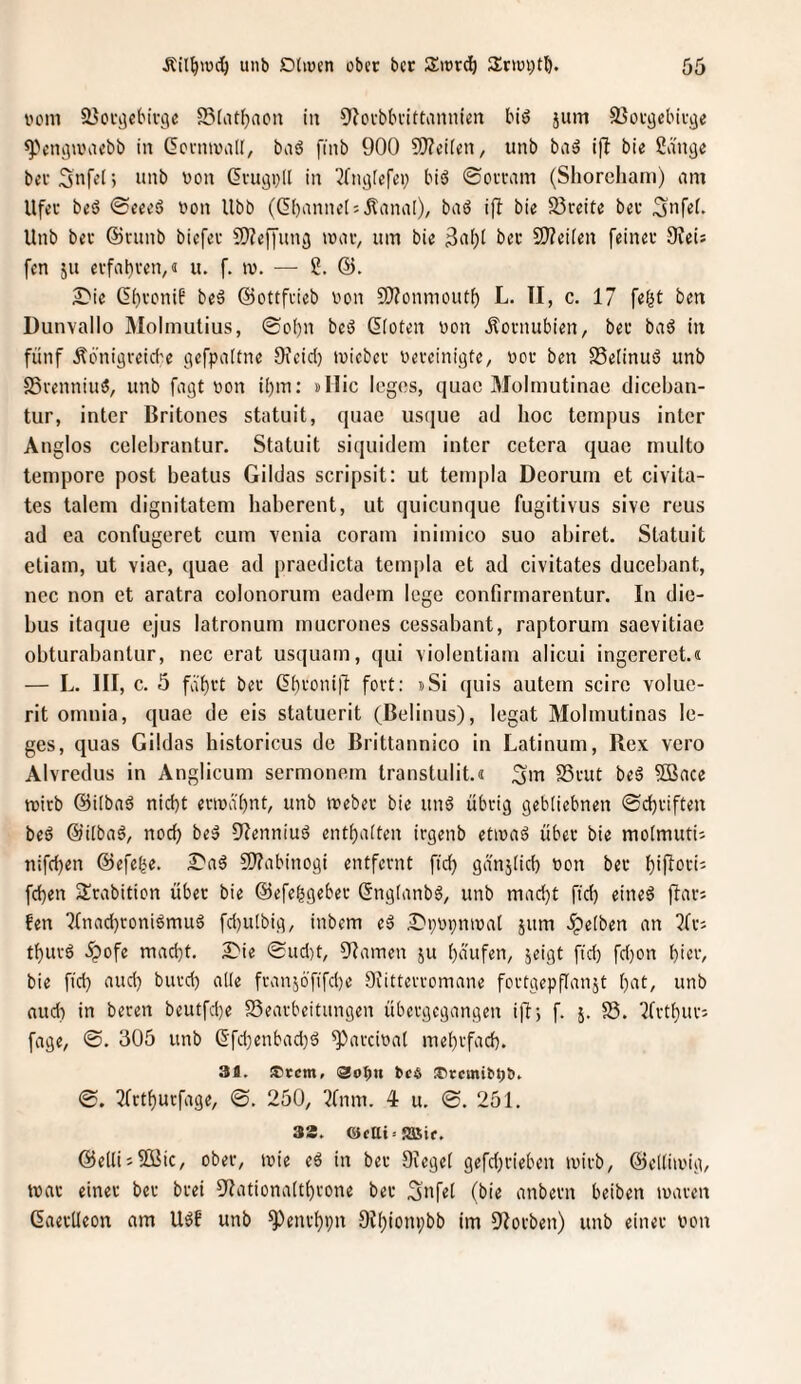 bom SJocijcfc'ii'jie S3(iU^acn in 9?ovbbi'ittannien biö jum SJotaebivije ^Vm^iviicbb in ßcnnvalt, baö finb 900 9)?ei[en, unb baä ifl bie Snnije beeSnfei) unb bon dmgpll in ^fiiijlerei; biä ©oi'wm (Shoreham) am Ufet beS @eeeS von Ubb (ßbannels Jlanal)/ baö ifb bie S5reite bet Snfef. Unb bet @vunb biefet 9)?e[fun^ itav, um bie 3a()i bet 9)?ei(en feinet OJeis fen ju evfabten,« u. f. tv. — 2. d). Die (5i)toni6 beä ©ottfeieb von SD^onmoutf) L. TI, c. 17 fe^t ben Dunvallo Molmutius, 0o()n beö (Koten von Äovnubien, bet baö in fünf Äönigreicf'e gefpattne 9\cid) tvicbet veteinigte, vot ben 58e[inu6 unb SSrenniuö, unb fagt von i()m: »Mic Icgos, quac Molmutinao diceban- tur, inter Britones statuit, quac ustjue ad hoc tempus inter Anglos celebrantur. Statuit siquidem inter cetera quac niulto tempore post beatus Gildas scripsit: ut tetnpla Deoruin et civita- tes talem dignitatem haberent, ut quicunque fugitivus sive reus ad ea confugeret cum venia coram inimico suo abiret. Statuit etiam, ut viae, quae ad pracdicta tcmpla et ad civitates ducebant, nec non et aratra colonorum eadem lege contirmarentur. In die- bus itaque ejus latronum mucrones cessabant, raptorum saevitiac obturabantur, nec erat usquam, qui violentiam alicui ingereret.« — L. III, c. 5 fat)tt bet (?f)toni|l fort: »Si quis autem scire voluc- rit omnia, quae de eis statuerit (Belinus), legat Molmutinas le- ges, quas Gildas historicus de Brittannico in Latinum, Rex vero Alvredus in Anglicum sermonem transtulit.« SSvut beg 5Bace tvitb ©ilbad nid)t etiva'ijnt, unb ivebet bie un6 übrig gebiiebnen ©djtiften bed ©iibaö, noch bed fRenniuä entt)a[ten irgenb etivad übet bie molmuti; nifeben ©efe^e. S'ad C!}?abinogi entfernt ftd) gdnjiid) von bet bipot-ij feben 2!tabition über bie ©efebgebet (Sngianbb/ unb mad)t ftd) eineb ftatJ fen 7tnad)roniömuä fd)utbig, inbem eb Dpvpmvat jum Reiben an ?ttJ tbutö ^ofe macht. £'ie @ud)t, Flamen ju baufen, jeigt fid) fd)on bin', bie fid} aud} butd) alte franjö'fifcbe Stittevvomane fortgepflanjt bat, unb aud} in beten bcutfd}e S3earbeitungen übetgegangen i)!; f. 5. S5. l^fvtbut: fage, 0. 305 unb (5fd}enbad)d ^aveivat mebtfacb. 31. ®rcm, Oobn beö ®rcmibpt». 0. Tfrtbucfage, ©. 250, 7fnm. 4 u. 0. 251. 33. ©etti =5Bif. ©elli;2Bic, ober, tvie eä in bet Ofegel gefdjrieben ivivb, ©elliivig, tvat einet bet btei 9Iationa(tbtone bet Safti (bie anbetn beiben ivaten ßaetUeon am Ubf unb ^enrbpn Otbionpbb im 9Iotben) unb einet von