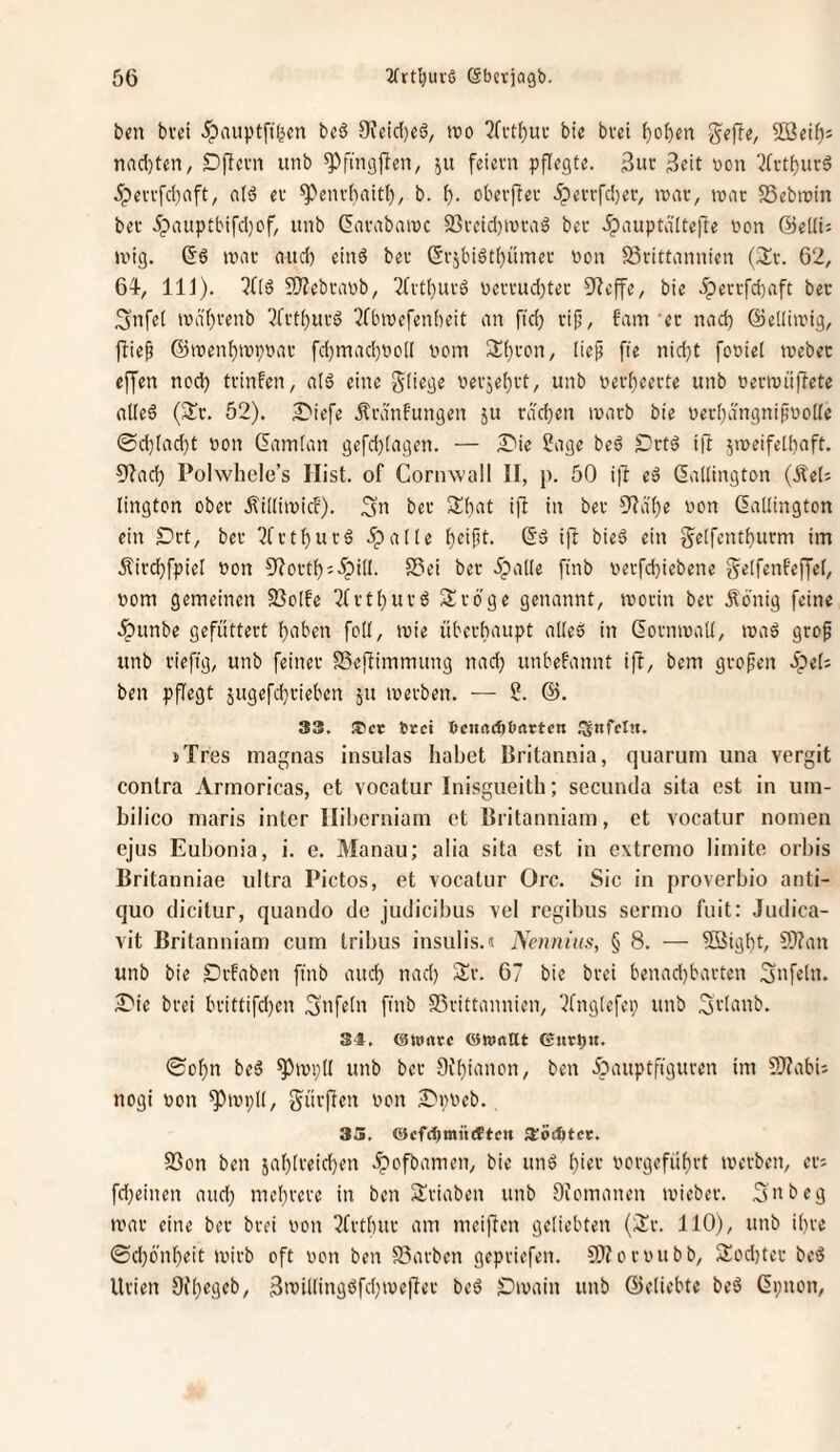 bcn bvci 5pintptft(^cn beö 9?eid)ei5, tro ?(ctt)ui- bie bvei f)of)en nnc{)ten, Dficm unb 511 feiern pflegte. 3ur Seit von 2(rtt)urg 5pervfd)aft, a(ä er ^envhaitl), b. oberjTer ipevrfdjer, irar, imic Sebroin ber 5pauptbifd}of, unb Giirabainc SSvcid^iura^ ber .Spauptdltejfe üon ©eili; U'ig. 6ö n?iu- and) einä ber ßrjbiöt^ümer non S5rittannien {Hx. 62, 64, 111). 5!)?ebranb, 3(rt()urö ncrrudjter S'fcffe, bie .iperrfdiaft ber 3nfel n)a'()renb ?frtt)urd ^ftnnefenbeit an fid) rif, fam et nad) ©elliivig, jfief @n)enf)ini;r>ar fd)mad)t>oI( nom 3d)ron, (ief fie nid}t foniet tnebec effen ned) trinfen, alö eine nerjei)rt, unb ner()eerte unb oertnii|lete alted {Hx. 52). ;0iefe .^rdnfungen ju rddjcn inarb bie üer[)dngnifno[Ic @d)(ad)t non &nn(an gefd)[agen. — £iie Sage beä £'rtä ift jineifetbaft. 5fad) Polwhele’s Hist, of Cornwall II, p. 50 1)4 e6 ßailington (Äel; lington ober .^iüiinicf). ;3u ber Shat ifi in ber 3'Zd()e non datlington ein S)rt, ber 2frt^ur6 .^alte ()eif!t. (5'd iji bieö ein g^e[fentt)urm im Äirc^fpiel non Sf?ortt):5;)i[I. S3ei ber JpaKe finb nerfd)iebene g^elfenfeffef, nom gemeinen SSoIfe ^trtl^urö Sröge genannt, tnorin ber .König feine .Ipunbe gefüttert ()aben foü, tnie überhaupt alleö in (5ornina'd, tnaä grof unb riefig, unb feiner SSejfimmung nad) unbefannt iff, bem grofen ipeO ben pflegt 5ugefd)rieben ju tnerben. — S. @. 33, tPer Stet Dcurtcfttiactcn t^nfetn. iTres magiias insulas habet ßritannia, quariim una vergit contra Armoricas, et vocatur Inisgueith; secunda sita est in um- bilico maris inter Iliberniani et ßritanniam, et vocatnr nomen ejus Eubonia, i. e. Manau; alia sita est in extremo limite orbis Britanniae ultra Pictos, et vocatur Orc. Sic in proverbio anti- quo dicitur, quando de judicibus vel regibiis serino fuit: Judica- vit Britanniam cum tribus insulis.n Nennius, § 8. — ^Bigbb unb bie ^rfaben finb and) nad) Sr. 67 bie brei benad)barten Sufeln. 2)ie brei brittifd)cn Sufetn finb SSrittannien, l^fngicfei) unb Sriunb. 34. (SJuntc ©wnllt Gnrt)U. 0ot)n be6 ^tnpll unb ber Difiianon, ben 5pauptfiguren im 5}?abij nogi non ^inpli, dürften non S'nneb., 35, ©cfc^mittttcH aiotötcc. S3on ben jaf)[reid)en 5pofbamen, bie unö ()ier nergeführt inerben, en fd)einen and) mef)rcre in ben Sriaben unb Ofomanen inieber. 3nbeg mar eine ber brei non ^frthur am meifien geliebten (Sr. 110), unb üire ©d)6'ni)eit mirb oft non ben S5arben gepriefen. 5}fornubb, Sod)tec beS Urien 9i'()egeb, SnJilIiugöfd)me|ler bed SDmain unb ©eliebte beö ßpnon,