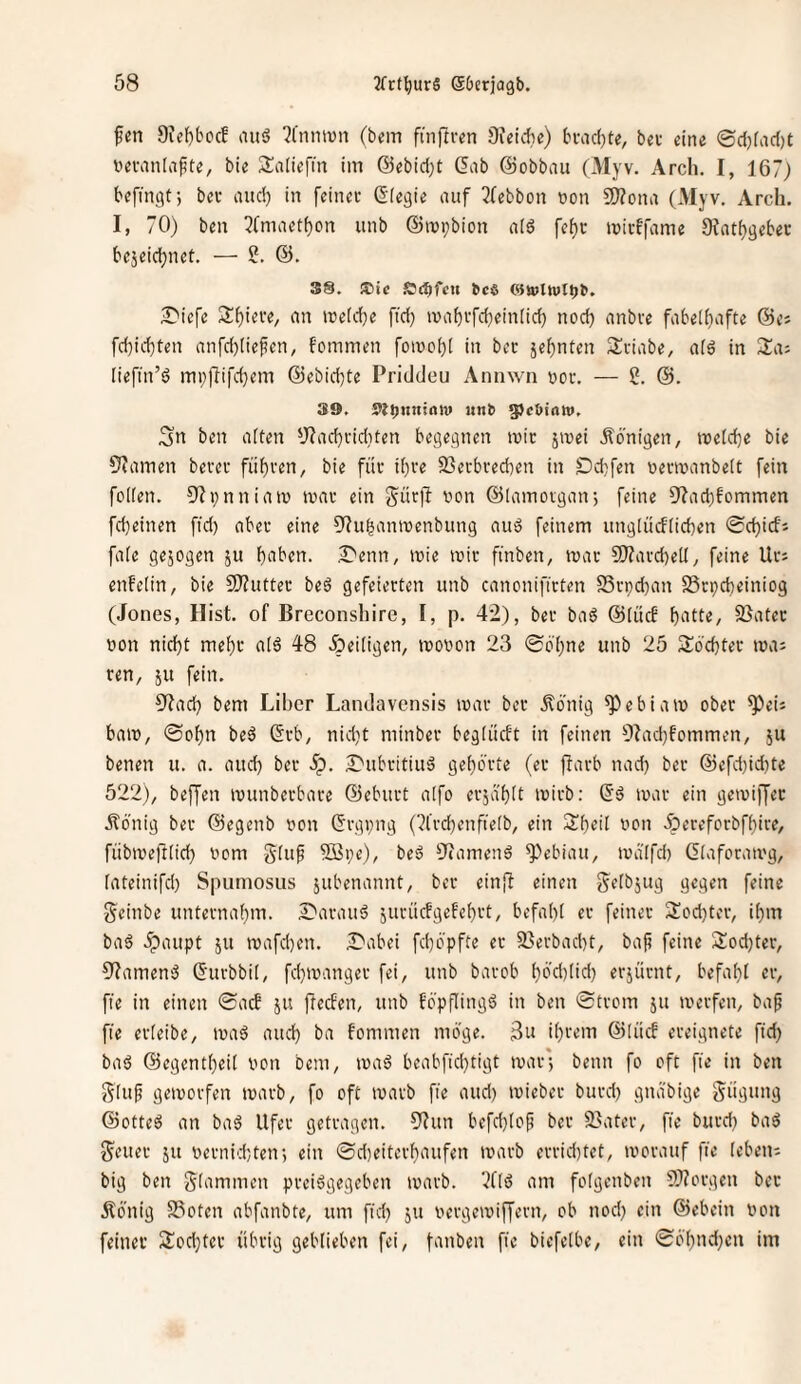fen 9icf)bccf auö 51'nnivn (bem finflren SJeidhe) bi'ad)te, ba- eine ®d}fac()t vevaidafite, bie SEaliefm im @ebid}t Gab ©obbau (xMyv. Arch. I, 167) bcfingt; bei- and) in feiner Gfegie auf 3febbon t>on 2>?ona (Myv, Arch. I, 70) ben 3(maetf}on unb ©mpbion a[6 fef)c iviiffame OJat^gebec bejeidjnet. — 2. 38. ®ic SJcbfcu bcö ©wlwtbb. J^'icfe 3:f)iere, an meld}e fid) luabrfd^einlid) nod) anbve fabelhafte 6e; fd)id)ten anfdjliefen, fommen foiüc()[ in bet jehnten Sviabe, al6 in Sia; (iefin’s? mi;fiifd}em ©ebid)te Priddeu Annwii ooc. — 2. ©. 39, 5lb«ni<w ««*> gjcbtaw. ;3n ben alten yf^achriditen begegnen ivic jmei ilö'nigen, njetd}e bie S^arnen bevet führen, bie für ihre 25erbred)en in £)d)fen oenvanbelt fein feilen. 3?pnniato mar ein S^ürjf von ©lamovgan; feine 9'?ad)fommen fcheinen fid) aber eine ?Ruhanivenbung auö feinem unglücflichen ©chicfi fale gejogen ju halben. .X>enn, ivie mir finben, mar S)?ard)ell, feine Ur; enfelin, bie Sffutter beö gefeierten unb canonifirten S5rpd)an S3rpd)einiog (Jones, Hist, of Breconshire, I, p. 42), ber ba6 ©liicE hiitl«/ Später von nicht mehr at6 48 heiligen, movon 23 ©b'hne unb 25 2:6'chtev ma; ren, ju fein. 9tach bem Liber Landavensis mar ber .^6'nig ^ebiam ober ^eii bam, ©ohn bed Grb, nid}t minber beglückt in feinen 9?ad)fommen, 5U benen u. a. aud) ber Sp. J'ubritiuä gehörte (er ffarb nad) ber @efd)id)te 522), beffen munberbare ©eburt alfo erjä'hlt mirb: Gö mar ein gemiffer Äö'nig ber ©egenb von Grgpng (7l’rd)enfielb, ein Sheil von 5pereforbfhire, fübmefflid) vom 5Bi;e), beä O^amenö ^ebiau, mdlfch Glaforamg, lateinifd) Spumosus jubenannt, ber ein{f einen S^elbjug gegen feine geinbe unternahm. £'arauä juriicfgefehrt, befahl er feiner 2!od}tcr, ihm baö .^aupt JU mafd)en. Dabei fchö'pfte er 23erbad)t, baf? feine 2:od)ter, 9?amen3 Gurbbil, fd}manger fei, unb barob hö'd)lid) erjürnt, befahl er, fie in einen ©acf ju ftecEen, unb föpflingö in ben ©trom ju merfen, baf fie erleibe, maö aud) ba fommen möge. ihrem ©lücf ereignete ftd) baö ©egentheil von bem, maö beabfid)tigt mar; beim fo oft fte in ben Sluf gemorfen marb, fo oft marb fie aud) mieber burd) gnabige Sügung ©otte^ an baö Ufer getragen. 5'^un befchlof ber 23ater, fie burd) baö J^euer ju vernid)ten; ein ©d)eitcrhaufen marb errid)tet, morauf fie lebeui big ben glammen preiögegeben marb. ‘)(ld am folgenben 9)?orgen ber Äönig 23oten abfanbte, um fid) ju vergemiffern, ob nod) ein ©ebein von feiner 3!od)tcr übrig geblieben fei, fanben fie biefelbe, ein ©öhnd)cn im