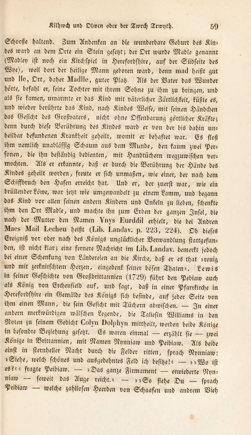 0'c()ccfe l^altenb. 3itni ?fnbtmfen an bie lunnberbaiv ©ebuvt beö itin: bcö ivarb an bem Drtc ein ©tein gefelgt; ber Ort würbe ?!}?abre genannt (S)?ab!ei) ift ned) ein Äivdjfptel in 5pereforbfi)ire, auf ber ©übfeite bed 9öi)e), weit bort ber Zeitige 5)?ann getwren warb, beim inad t)ei§t gut unb llc, Drt, bat)er Aladlle, guter ^taf^ 3ft^ ber 33ater baö Söunber börte, befa()[ er, [eine Siod^ter mit it)rem ©o(}ne ju it)m 511 bringen, unb atö ffe famen, umarmte er baä Äinb mit udtertid^er 3drt[id}feit, füfte ed, unb wicber berüt)rte baö jlinb, nad) ilinbed Sffieife, mit feinen >^dnbd}en bad ®efid)t beS ©refnaterä, nid)t of)ne £)ffenbarung g6'tt[id)er Kräfte-, benn burd} biefc 2?erüf)rung beö jtinbeö warb er non ber biö bat}in un; heilbar befunbenen Äranfheit ge()ei[t, womit er bet)aftet war. ©ö flof it)m nemlid) umibtöfftg ©diaum aud bem 5)?unbe, ben faum jwet ^er: fonen, bie if)n befidnbig bebienten, mit .^anbtüchern weg5uwifd)en ber: mod}ten. iJCtö er erfannte, bap er burd} bie 23erü^rung ber .ipanbe beä Äinbeä gereift worben, freute er fid) unmafen, wie einer, ber nad} bem ©d}iffbrud} ben 5pofen erreid}t hat. Unb er, ber juerf^ war, wie ein brültenber 5?owe, war iei^t wie umgewanbelt ju einem ?amm, unb begann ba6 Ätnb bor allen feinen anbern Äinbern unb Unfein ju lieben, fd)enfte ihm ben £:rt 5S)?abte, unb machte il}n jum Grben ber ganzen 3'nfel, bie nad} ber 9)?utter ben S^amen Vnys Eurddil erf)ielt, bie bei 3fnbren Maes Mail Lecheu l)eift (Lib. Landav. p. 223, 224). Db biefeö ereignif bor ober nad} beö Äbnigä ungtürflid)er 2}erwanblung flattgefun: ben, ift nid}t ftar; eine fernere 9^ad}rid}t im Lib. Landav. bemerft jebod) bei einer ©c^enfung bon Sdnbereien an bie jtird)e, baf er eä tl)at »reuig unb mit äerfnirfd}tem .fperjen, eingeben! feiner bbfen ilhaten«. Sewiö in feiner @efd}ichte bon ©rofbrittannien (1729) fül)rt ben ^ebiaw aud} alö lö'nig bon erd)enfietb auf, unb fagt, baf in einer ^farrfird}e in Äereforbfhire ein ©emdtbe beö Ä6nig6 ftd) beftnbe, auf jeber ©eite bon ihm einen 50?ann, bie fein ©eftd)t mit 3iüd}ern abwifd)en. — 3n einer anbern merfwürbigen wdlfchen Segenbe, bie Saliefin Söilliamö in ben gioten ju feinem ©ebid}t Colyn Dolpliyn mittl)cilt, werben beibe Könige in befonbre S3eäiel)ung gefefjt. (Sö waren einmal — erja'hlt fie — jwei .Könige in SSrittannien, mit Dramen DZtjnniaw unb ^eibiaw. 2flö beibe einft in jlernbeller 9?ad)t burd} bie [gelber ritten, fprad} 9?i}nniaw: j©ief)e, welch fchöneö unb auggebehnteä gelb id} befihe!« — »»21ßo ifl eö?t« fragte ^eibiaw. — »©aö ganje girmament — erwieberte ))?i}n: niaw foweit baö 2fuge reid}t.« — »»©0 ftel}e )Du — fprad) ^eibiaw weld}e jahllofen .^eerben bon ©chaafen unb anbrem 23ieh