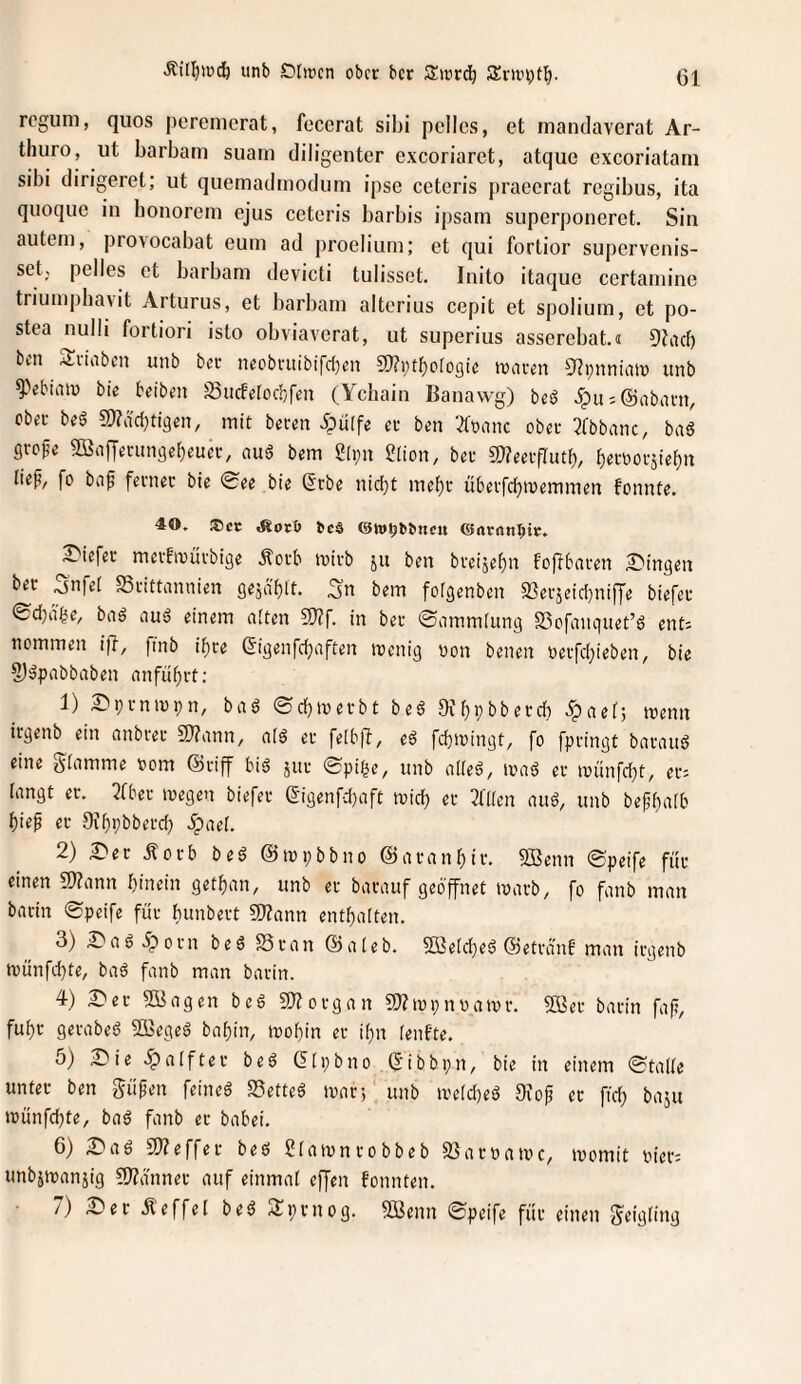 Äi(!^ipdö iinb Dlircn ober ber Zwtäj 5Env\)t^. roguni, quos peremerat, feccrat sibi pcllcs, et mandaverat Ar- tliuro, iit barbam siiam diligenter exeoriaret, atque exeoriatam sibi dirigerel; ut quemadmodum ipso ceteris j)raecrat regibus, ita quoque in bonorem ejus ceteris barbis ipsam superponeret. Sin aiitein, provocabat euin ad proeliuin; et qui fortior supervenis- set; pelles et barbam devicti tulissot. Inito itaque certaniine triumpbavit Arturus, et barbam alterius cepit et spolium, et po- stea nulli fortiori isto obviaverat, ut superius asserebat.« Dbul) bm Sviaben unb bec neobntibifd)cn 2)?i;tf)orogte Jüarm Sf^pnniaiü unb ^Vbiaiü bie beibm SiicFeroch/feu (Ychain Banawg) he§ 5pu;@nbani, ober bfg a)?dd}ti9en, mit bmn ipüffe et ben 3tt)aiic ober 3fbbanc, ba6 gvofe Sönffetunge^euev, nud bem g[i;n 2(ion, bet 5S;?eetfIutf), ^ettootsie^n liep, fo biip fetnet bie 0ee bie Stbe nid)t me{)t übetfebroemmen fonnte. 40, ®cr: tes ©w^bbnctt liefet metftvutbige ^otb ivitb ju ben bteijebn foffbaten Swingen bet Snfei SStittannien gesd'blt. :3n bem fotgenben 2Setäeid)nifye biefet ©ebnbe, biiä aus? einem aften in bet ©ammiung SSofanquet’ö ent; nemmen ifi, fmb i^te (5igenfcbaften irenig von benen vetfd}ieben, bie 2)äpabbaben anfübtt; 1) 2>ptnivi;n, bad ©cbtvetbt bed OJbbbbetch ^ipaet; tvenn irgenb ein anbtet 9)?ann, a(d et feibfl, ed fcbivingt, fo fptingt bataitd eine glamme vom ©tiff bid jut ©pi^e, unb alied, ivad et ivünfd}t, et; iangt er. 3(bet tvegen biefet eigenfd}aft ivid) et 3t(fen and, unb bepbidb bi«p er 0if)pbbetd) ^aei. 2) ^er Äorb bed ©tvpbbno ©aranf)it. 5Benn ©peife für einen 2)?ann hinein get^an, unb er batauf geöffnet tvarb, fo fanb man batin ®peife für bunbert SJZann enthalten. 3) ^adöpotn bed SStan ©aleb. 9i3eld)ed ©etrant man irgenb münfdjte, bad fanb man barin. 4) 2)et Söagen bed 3}?otgan 9J?tvpnvaivt. SBer barin fap, fuhr getabed SBeged bahin, mohin er ihn ienfte. ö) 2)ie .^alftet bed Gipbno ©ibbpn, bie in einem 0taUe unter ben güpen feined SSetted ivar-, unb n'e[d)ed 9xop er fid) baju tvünfchte, bad fanb er babei. 6) 2)ad 5JZeffer bed ?iaivnrobbeb 93arvan'c, ivomit vier; unbjmanjig ?Wanner auf einmal effen fonnten. 7) S'er Äeffel bed Sprnog. Sßenn 0peife für einen S^'^üng