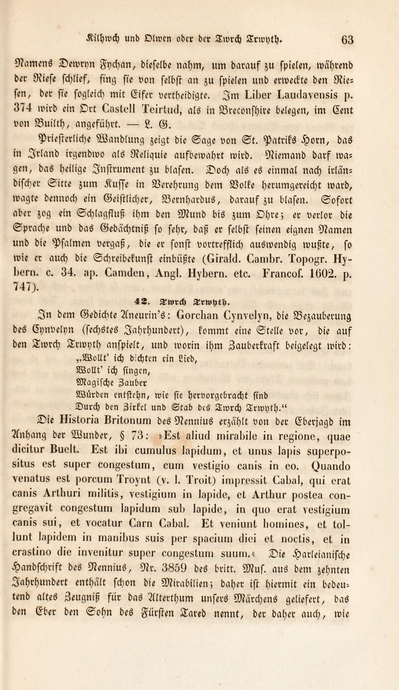 3'?amcnö 2)m'n}n S^veban, bicfelbc itm bavauf ju fpieten, tva^tenb bn- 9\tefe fd)Iief, fing ftc von felbjT nn ju fpielen unb evineefte ben 9Uet fen, bei- fte fogleid) mit (Jifec neetbeibigte. 3m Liber Laudavensis p. 3/4 mirb ein Drt Castell Teirtud, nlsJ in S3reconf()ive belegen, im Gent i'on SSuiltb, nngefübrt. — 2. ^i'ieffertid)e SBanblung jeigt bie @age non <St. ^atrifä iporn, bnö in 3tlnnb ivgenbmo nlö 9?eliquie aufbcmnbrt mirb. 9?iemanb barf mns gen, ba6 heilige Snfti'ument ju blnfen. 2^od) alö eö einmal nach ii’ldn; bifeber 0itte jum Äuffe in SSerebvung bem 93olfe b«tumgeceid)t marb, »nagte bennod) ein ®eiftlid)er, 93enil}ai‘buö, bavauf ju blafen. 0ofoct aber jog ein ®d)lagflu^ ibm ben SIfunb biä jum Dbfej er netloc bie 0prad)e unb ba^ @ebdd)tnip fo febv, baf ev felbft feinen eignen Ü^amen unb bie 9^falmen nevgaf, bie ev fonjl novtvefflid) auö»nenbig »nupte, fo »nie ev aud) bie 0d)veibefunft einbüpte (Girald. Cambr. Topogr. Hy- bern. c. 34. ap. Camden, Angl. Hybern. etc. Francof. 1602. p. 747). 42, Sitttrc^ 3n bem ©ebidite 2fneuvin’6: Gordian Cynvelyn, bie SSejaubevung bed Gi)nv»etpn (fed)öted Sabi’flittibevt), fommt eine ©teile not, bie auf ben 3l»nvd) Ävini)tl) anfpielt, unb »novin i^m ßaubevfvaft beigelegt »nivb: „SBollt’ idj biebten ein Cieb, SBoUt’ icb fingen, SJlagifcbe 3auber SBürben enfftebn, irie fte bevnorgebraebt ftnb 3burd) ben 3irfet unb ©tab beä Sinrcb Srtnptl).“ 2)ie Historia Britonum beö 97enniu6 evjdblt non bev Gbevjagb im Tfnbang bev Süunbev, § 73; »Est aliud mirabile in regione, quae dicitur Buelt. Est ibi cumulus lapidum, et unus lajiis superpo- situs est super congestum, cum vestigio canis in eo. Quando venatus est porcum Troynt (v. I. Troit) iinprcssit Cabal, qui erat canis Arthuri inilitis, vestigiurn in lapide, et Arthur postea con- gregavit congestum lapidum sub lapide, in quo erat vestigiurn canis sui, et vocatur Garn Cabal. Et veniunt bomines, et tol- lunt lapidem in manibus suis per spacium dici et noctis, et in crastino die invenitur super congestum suum.« 2Me -ipavleianifdje .?)anbfct)vift beö 57enniuö, 9?v. 3859 beö bvitt. SJ?uf. auö bem jebnten 3abvt)unbert enthalt fd)on bie SOJivabilien j bal)ev ifr l)ievmit ein bebeu:> tenb alted 3eugnip für baö 2(ltevtl)um unfevö S)?a'vd)enö geliefert, bad ben Gbev ben ©obn bed g^üvffen STaveb nennt, bev babev aud), »nie