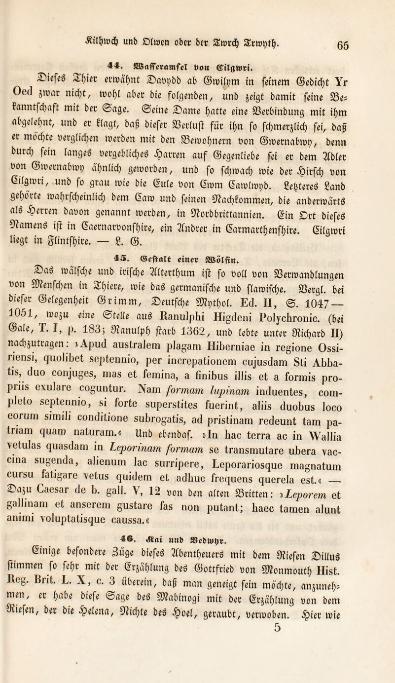 Äil^wdö unb Dirnen ober bcc Zmä} 44. SHSafTcmmfcI öon ^iefeö S^iec enna^nt £'aypbb nb @i»ili;m in feinem ©ebic^t Yr Oed jtviic nidjt, mof)[ nbeu bie folgenben, unb jeigt bamit feine ^8^i fiinntfcbnft mit bec ©nge. ©eine 2!^nme (;atfe eine ^Bevbinbung mit i^m nbgele^nt, unb ec fingt, bnf biefec SSecIuft füc il[)n fo fdjmecjlid) fei, bnp ec mbd^te becgiidjen tvecben mit ben Semoi)necn non ©tuecnnbivi), benn bucd) fein langet vecgeblid^ed ipnccen nuf ©egenliebe fei ec bem 2fblec uon ©mecnnbiup nl)nrid) geivocben, unb fo fdjiond) inie bec ^icfd; oon dilgtuci, unb fo gcnu luie bie ©ule non ©ivm ©aioliopb. ße^teceö Snnb ge[)öcte mabcfd^einlid) bem ©nm unb feinen S'Zncbfommen, bie nnbecmnctd nlö ipeccen bnoon genannt mecben, in 9?ocbbcittannien. ©in £)ct biefed 9?amend i|I in ©necnncoonf^ice, ein 2fnbcec in ©acmact()enff)ice. ©ilgmci liegt in glintf^ice. — S. 45, ®cftalt cincc SSSölfin. mdlfdje unb icifd}e 3([tect^um ijl fo oolt oon SSecmnnblungen uon «Wenfdjen in Sbi««/ mie bnd gecmnnifcbe unb flnmifdje. SSecgt. bei biefec ©elegen^eit ©cimm, Seutfdje 5Wi;t()or. Ed. II, ©. 1047 — IOjI, iroju eine ©teile nuö Ranulphi Higdeni Polychronic. (bei ©nie, T. I, p. 1835 Oinnulpb l^m-b 1362, unb lebte untec Olidjncb II) nacbjutcngen; lApud australem plagam Hiberniae in regione Ossi- riensi, quolibet septennio, per increpationem cujusdam Sti Abba- tis, duo conjuges, mas et femina, a finibus illis et a forinis pro- priis exulare coguntur. Nam formam lupinam induentes, com- pleto septennio, si forte superstites fuerint, aliis duobus loco eorum simili conditione subrogatis, ad pristinam redeunt tarn pa- triam quam naturam.« Unb ebenbnf. sin hac terra ac in Wallia vetulas quasdam in Leporinam formam se transmutare ubera vac- cina sugenda, alienum lac surripere, Leporariosque magnatuin cursu fatigare vetus quidem et adhuc frequens querela cst.« __ 3^a5U Caesar de b. gall. V, 12 oon ben alten Scitten: ^Leporem et gallinam et anserem gustare fas non putant; haec tarnen alunt aniini voluptatisque caussa.« 46, aiai «nb 58cbh»t)t. ©inige befonbece 3uge biefeö 3(bent^euecd mit bem Dviefen aDüIuö fiimmen fo fef)c mit bec ©cjablung beö ©ottfcieb oon SIZonmoutf) Hist. Reg. Rrit. L. X, c. 3 ubecein, baf man geneigt fein mödjte, anjuneb^ men, ec Ijabe biefe ©age bed 5??abinogi mit bcc ©cjablung oon bem ^liefen, bec bie Helena, 3'?id)te beö .^oel, gecaubt, oeciooben. .ipiec mie