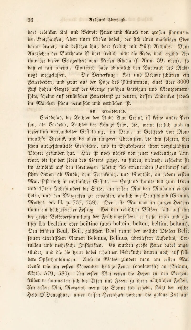 bott evbiicfcu Äai unb 58cbtrir j^eucc itnb 9?aucf) üon großen flammen; ben 5po(jf)aiifen, fet)en einen SJiefen habet, bei- ftd) einen mächtigen (5bec bavan bvatet, itnb befiegen if)n, botC fveifid) mit -Öiilfe ?fi-tf)urö. SSom ^fuäjiehen bei- 23ai-t()aare ift boit freilich nidtt bie 9?ebe, bod) er5äf)it ^fr; thui- bei biefei- ©eiegenheit vom Siiefen 9?hitta (f. 3fnm. 39, oben), fo bap eö fafb fcheint, ©ottfrieb abfid}t(ich ben SSartraub beä 9}?abi; nogi meggeiaffen. — Die SSemerfung: Äai unb Sebmic fchitrten ein i^euerbecfen, unb jmac auf bei- ^poi)e beö ^liniimmon, eineä über 3000 ^uf hohen SSergeö auf ber ©renje 5ivifd)en ©arbigan unb 5[!?ontgomero; fhire, fd)eint auf bruibifdten g^euerbienff ju beuten, beffen 2fnbenfen jebod) im 5[)?ärd}ett fchon oerwifd)t unb uerb(id)en ifl. ©reibbi)(ab, bie 3:od}ter beä Slubb Siam ©reint, ijl feine anbre ^er; fon, aiö ©orbelia, Sod^ter beö Äonigö Seat, bie, menn freilid) aud) in toefentiid) oerroanbeiter ©ef^altung, im SSrut, in ©ottfrieb oon 5}?on: mouth’ö ©hfonif, unb bei allen jüngeren ©h>-'oniftcn, bie ihm folgten, ihre fd)on auögefd)mücfte ©efchid)te, unb in ©hafeöpeare ihren uorjüglichfren .Did}ter gefunben h^'t. 5pier i)l noch nid)t<5 non jener 5n)eibeutigen 3fnt; mort, bie ihr ben beä SSaterä jujog, ju finben, vielmehr erfd)eint fie im ^inblicf auf ben ihretiuegen jährlid) ftd) erneuernben ßmeifampf jtvi; fd)en ©lopn ab 5?ubb, bem g^eeenfonig, unb ©lopthir, an jebem erften 5)?ai, fafi nod) in mnthifcher ©eftalt. — ©nglanb fannte biö jitm 16ten unb 17ten ;3‘thi'htinbert bie ©itte, am erften 9)?ai ben S)?aibaum einjtt; holen, unb ben S}?aigrafen ju enuählen, ähnlid) wie Deuffd)lanb (©rimm, £0?i;thol. cd. II, p. 737, 738). Der erftc C!)?ai war im ganzen 5peiben; thum ein hcchgcfeierter S^efttag. S3ei ben celtifd)en 256'lfern fällt auf ihn bie grojje 9Solf6tterfamm(ung beä $5rühlingäfefte6-, er heifit irifd) unb gä; lifd) La bcaltine ober bciltinc (aud) beltcin, bciton, bcltim, beltani). Den irifdien Beul, Beil, galifchen Bcal nennt bei- wälfdie Diatect Beli; feinen altceltifd)en 9?amen Beletuis, Bclinus, überliefern ^fttfoniutj, 2ler; tullian unb mehrfache f5>ifd)viften. ©ö würben grofte geeiter babei ange; jünbet, unb bie biö h^iüe babei erhaltnen ©ebräud)e beuten nod) auf frü; here SDpferhanblungen. ‘2tud) in 3Bateä jünbete man am erften ???ai ebenfo wie am erften Otooember heilige Steuer (coelcerth) an (©rimm, 9)tpth. 579, 580). l)fm erften SDtai reiten bie Ätepen jtt ben 23ergen; früher nerfammelten fid) bie ©Ifen unb g^eeen 5tt ihreit näd)t(id)en freiten. 3tm erften 9)tai, SJtorgenö, wenn bje ©onne fid) erhebt, fteigt ber irifdw ^pelb D’Donoghue, unter beffeti iperrfd)aft uorbeni bie golbtie 3i’it auf