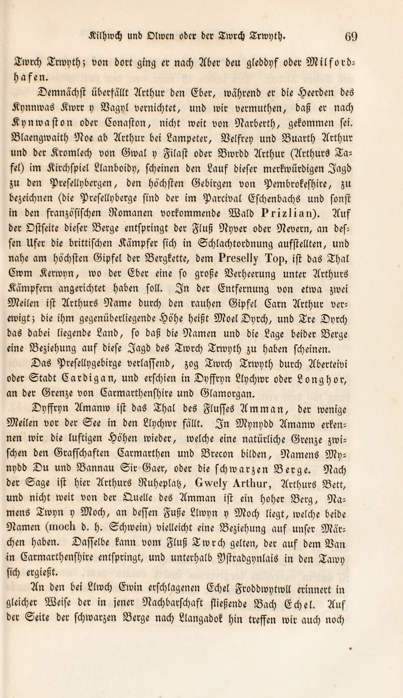 unb CiUücn obcc bcc Swrdö GO jIiDtd) Svivptf)) üon boct ging cv nad) 2(6et beu gtebbpf obet SWitfotb; f)rtfen, £'emnäd)fl übscfdUt 3(ftl^itt; bcn (56ec, tüdf)cenb eu bie ^cei’ben beö ÄpnntüasJ Äivcc i; SSagpi »emidjtct, unb tüte üeemut^en, baf ev nad) Äl;nlürtf^on oba- Gonaflon, nid)t lücit üon 9?acbectl^, gefommen fei. S3iiiengiüaitl^ 5J?oe ab 2(i-tl)ui- bet ?ampeteiv SSelfeep unb SSuacti) 3(ctf)ui' unb bec Äeomied) üon ©tüal p giiajl obec SSiütbb 2frtf)uc (3(ctf)ur^ Sa; fei) im Äied)fpiel Slanboibp, fc^einen ben Sauf biefec mevftüurbigen Sagb ju ben ^cefedpbeegen, ben ^bd)fTen ©ebiegen üon ^embcofef^ive, 511 bejeidjnen (bie ^cefedpberge ftnb bec im ^acciüal 6fd)enbad)6 unb fonfi in ben fcanjofifc^en Ocomanen üoefommenbe SBalb Prizlian). 2fuf bec Dflfeite biefec SSeege entfpeingt bec gluf Oipüec obec O^eüecn, an befj fen Ufec bie beittifdten Ädmpfec ftd} in ©dbl^d^tocbnung auffiellten, unb naf)e am f)6'd)jlen ©ipfel bec SSeegfette, bem Preselly Top, i|I baö 2:t)at (5ttjm Äeriüpn, lüo bec ©bec eine fo geofe 93ecf)eecung untec 2fctf)ucö Ädmpfecn angecidttet ftaben fod. 3« bec ©ntfeenung üon etwa jtüei 9)?ei[en ifi 2fctf)uc6 5^ame bued) ben caul^en ©ipfel ©acn 2fctl}uc üec^ etüigtj bie if)m gegenübecliegenbe ^bf)e 9)ioet 2)pcd), unb See S^ped) baö babei liegenbe 2anb, fo baf bie 9?amen unb bie Sage beibec SSeege eine SSejie^ung auf biefe S^gb be6 Siücd) Setüptf) ju l)aben fdjeinen. ^a6 ^cefedpgebiege üeclaffenb, jog Siücd) Sentptf) bued) Tfbecfeiüi obec ©tabt ©aebigan, unb ecfd)ien in Spffcpn Slpdjtüc obec gongfjoc, an bec ©cenje üon ©acmactl)enfi)ice unb ©lamocgan. I^pffcpn 5fmamü ip baS S^at be6 gtuffeö 3fmman, bec tüenige 5Weilen üoe bec ©ee in ben ?lpd)tüc fddt. ^n S!)Zpnpbb 2(mamü eefem nen wie bie luftigen Jpbl)en tüiebec, lüeldje eine natüdidje ©cenje jcüis fd)en ben ©caffdjaften ©acmactt)en unb SScecon bilben, S^amenö 9)?p; npbb ^u unb SSannau ©ic ©aec, obec bie fd)wacjen S3ecge. 5J?ad^ bec ©age ifl {)iec 2fctf)ucö 0?ul)epla^, Gwely Arthur, 3fctbuc6 SSett, unb nicht weit üon bec £luede be6 ^fmman ijl ein f)üh«c SSeeg, 5'ia: menä Swpn p Tlodj, an beffen $5ufe ßlwpn p 9Äocf) liegt, weld)e beibe O^amen (moch b. i). ©djwein) üiedeidjt eine S5ejief)ung auf unfec SJZdc: dhen Saffelbe fann üom glufi Sw cd) gelten, bec auf bem 95an in ©acmacthenfhice entfpeingt, unb untecf)alb fPffcabgpnIaiö in ben Sawp fid) ecgieft. 2fn ben bei ßlwcf) ©win ecfchlagenen ©d)el gcobbwptwd ecinnect in gleichet Sßeife bec in jenec 9lachbacfd)aft fliefenbe SSach ©chel. 3fuf bec ©eite bec fehwaesen S3ecge nad) glangabof ()'« deffen wie aud) nod)