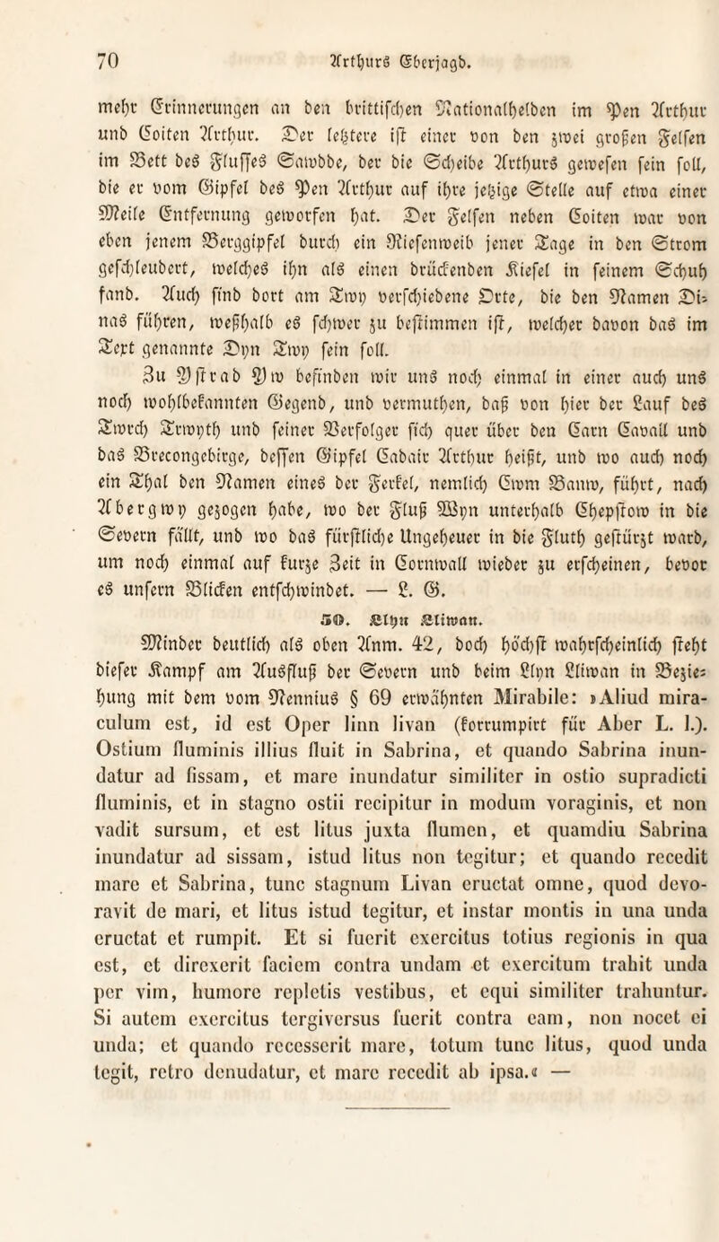 mcl)c Gn'nncningcn an ben ln’ittifc()cn S\ationa(f)eCbcn im 3fi-tf)uu unb (5oiten 2^el■ feistere ifl cincc ton bsn jroct großen Steifen im 23ett beö SOtffeä ©atnbbc, bgr bie ©d)eibe 5(ctl)urg gemcfen fein feil, bie ev bom ©ipfet beö ^en ?fi't()uc auf i^re jei^ige ©teile auf etma cinec S[)?eiie G'ntfevnung gemoifcn f)at. 2)ev greifen neben Coiten mac »on eben jenem SSecggipfei burdi ein Dfiefenroeib jener Sage in bcn ©trom gefd}[eubcrt, meidjed if)n aid einen brüdenben ^liefet in feinem ©d)u() fanb. 3fud) fi'nb bort am Siup uerfd^iebene Srte, bie ben 9Zamen S?i-- naö füf)ren, me(5f;a(b eö fd)iüev jii beftimmen ift, me(d)ec banon bad im Scpt genannte Dpn Smi; fein foIK 3u S)ffcab 5)m beftnben mir und nod; einmal in einer aud) und nod) mof;(beFannten ©egenb, unb uermuti^en, baf non Ijier bet 2auf bed Sinrd) Srinptf) unb feiner 93erfo[ger ftd) quer über ben Garn Ganail unb bad SSrecongcbirge, beffen ©ipfel Gabair 3fttbur unb mo aud) nod) ein Si)al ben S^amen eined bcr gerf'et, nemiid) Ginm Samn, fü^rt, nac^ 2fbergiüp gejogen f)abe, tno ber glu^ fffipn unterf)aib Gf)epffoiD in bie ©enetn fallt, unb tno bad fürjf[id)e Ungef)euer in bie glutf) geftürjt inarb, um nod) einmal auf furje in Gorntnall inieber ju erfd)einen, benot ed unfern SSiicFen entfd)ininbet. — 50. JCIpH iattwan. S!}?inber beutlid) ald oben 3fnm. 42, bod) f)od))^ inaf)rfd)einlid) ftef)t biefer .Kampf am 2fudflu^ ber ©enern unb beim ?[pn ?liinan in SSejiei l^ung mit bem nom 9^enniud § 69 ermähnten Mirabile: »Aliud mira- culum est, id cst Oper linn livan (forrumpirt für Aber L, I.). Ostium fluminis illius fluit in Sabrina, et quando Sabrina inun- datur ad fissam, et mare inundatur siniiliter in ostio supradicti fluminis, et in stagno ostii rccipitur in modum voraginis, et non vadit sursum, et est litus juxta flumcn, et quamdiu Sabrina inundatur ad sissam, istud litus non tegitur; et quando recedit inarc et Sabrina, tune stagnuin Livan cructat omne, quod devo- ravit de mari, et litus istud tegitur, et instar inontis in una unda cructat et rumpit. Et si fucrit cxcrcitus totius regionis in qua cst, et direxerit faciem contra undam et exercitum trabit unda ])cr virn, humorc rcpletis vestibus, et cqui siniiliter trabuntur. Si autcin cxcrcitus tergiversus fucrit contra eam, non nocet ei unda: et quando rcccsscrit inarc, totuin tune litus, quod unda tegit, rctro denudatur, et mare recedit ab ipsa.« —