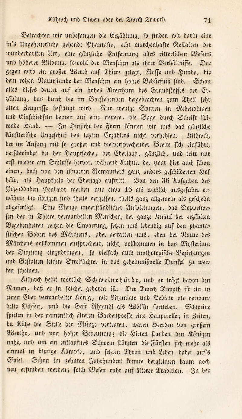 25ctrad)teu ivir unbefangen bie (Srjafjlung, fo ftnben irir barin eine in’ö llngef)euerlid)e gefjenbe ^bantafie, ed}t märd)enl)afte @e)laiten ber »runberbar|len 3(rt, eine gd'n5[id)e Entfernung alted ritterlidjen 2Befeni5 unb bö’brrer Silbung, fotvo()l ber 9}?enfd)en a(ö ihrer SJerbditniffe. ^'as gegen wirb ein grofer 2öert() auf 3d)iere gefegt, Ovoffe unb 5punbe, bie bem rohen CRaturffanbe ber 9)?enfd)en ein ()o[)e6 SSebürfni^ finb. ®d)on alled biefeö beutet auf ein ^((terthum beö ©runbffoffes? ber Er; jd'blung, ba6 burd) bie im 95orfte()enben beigebradjten jum alten Seugniffe befidtigt wirb. 9htr wenige ©puren in 9?ebenbingen unb Einfd}iebfeln beuten auf eine neuere, bie ©age burd) ©d)rift ftri; renbe Jpanb. — 3n '?'infid)t ber gorm fonnen wir unö bad gd'nj(id)e fünrtferifd}e Ungefd)icb bed lebten Eräd()lerö nid)t Per()e()len. .^ilhwd), ber im 3fnfang mit fo grofer unb Pieloerfprecbenber S3reite fid) einfübrt, perfd)winbet bei ber .ipauptfadie, ber Eberjagb, gd'njlid), unb tritt nur er)! wieber am ©d)[u)fe hervor, wä'hrenb 2frthur, ber jwar hi^c nud) fd)on einen, bod) von ben jüngeren Diomancierd ganj anberö gefd}ilberten ipof halt, ald ^paupthelb ber Eberjagb auftritt. SSon ben 36 2fufgaben bed 2)dpabbaben *^enfawr werben nur etwa 16 ald wirflid) audgeführt er; wdhnt; bie übrigen ftnb theild vergeffen, theild ganj allgemein ald gefdhehn abgefertigt. Eine Slfenge unverjldnbtid)er 2fnfpietungen, bad £)oppelwe; fen ber in Shiere verwanbelten SD?enfd)en, ber ganje Ändul ber erjd'hil^« SSegebenheiten reiben bie Erwartung, feben und lebenbig auf ben phanta; ftifchen SSoben bed 5}?drd)end, aber gefbatten und, eben ber 9?atur bed 9)?ä'rd:end vollfommen entfpred)enb, nid)t, »ollt'ommen in bad S)?p|lerium ber 25ichtung einjubringen, fo üielfad) auch mpthologifche SSejiehungen unb ©ejlaften leid)te ©treiflid)ter in bad geheimnisvolle Sunfel ju wer; fen fcheinen. Äilhwd) h^ift wörtlich ©d) weinehürbe, unb er tragt bavon ben Flamen, baS er in fold)er geboren ijl. £ier Swrd) Srwpth i|l ein in einen Eber verwanbelter ilönig, wie ülpnniaw unb ^ebiaw ald verwan; beite Dchfen, unb bie @afl 9?hPtnhi ald 5!Bölfm fortleben. ©d)weine fpielen in ber namentlich alteren S3arbenpoefie eine .ipauptrolle •, in feiten, ba .Kühe bie ©teile ber SJJünje vertraten, waren ^peerben von grofem 5öesthe, unb von hohec SSebeutungj bie .ipirten {tauben ben Königen nahe, unb um ein entlaufned ©d)wein ftürsten bie gürften fid) mehr ald einmal in blutige .Kampfe, unb felgten Shron unb Seben babei auf’d ©piel. ©chon im sehnten Sciht'hti'i^^tt f'onnte bergleid)en faum nod) neu erfunben werben 5 fold) 2Befen ruht auf dlterer Srabition. 3n ber
