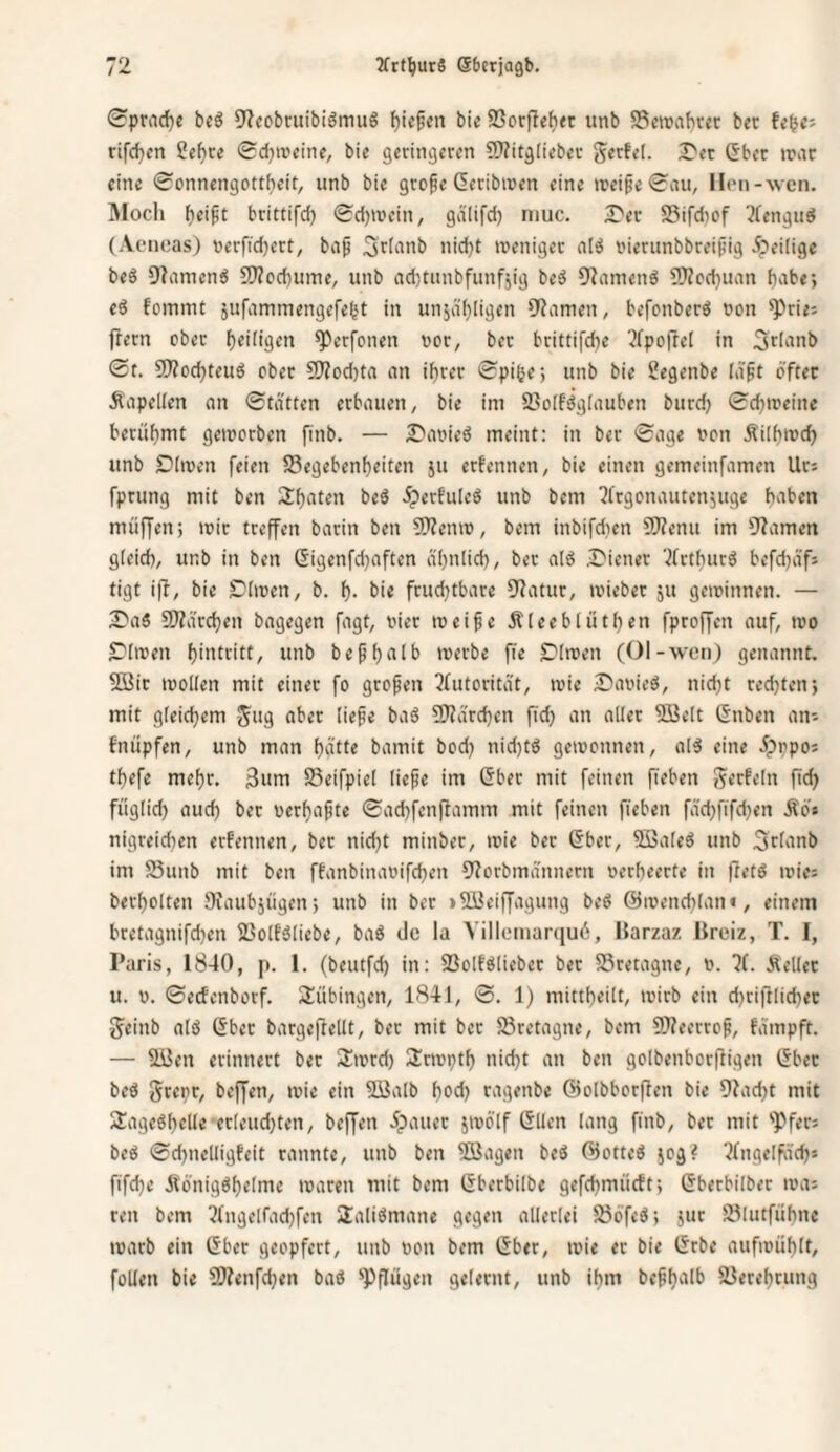 0prad)e bcö 9^eobtiubi8mu8 Riefen bie 23orfteh<c unb SBeirabccr bec U^C' rifcfjcn ?e^re 0d)ircine, bie geringeren ?9?itg(ieber gerfel. T'n (Jber n?ar eine 0onnengottf)eit, unb bie grope deribiuen eine n?eipe 0nu, llon-wcn. Äloch ^eipt brittifd) <Sd)n>ein, gälifd) niuc. J'er SSifdicf ^fengud (Aeneas) terfid)ert, ba^ 3riinib nid}t weniger al8 nierunbbreipig Jpeiiigc be6 9?amen8 9)Zcd)ume, unb ad)tunbfunf5ig be8 92amenö 9)Zcd)uan habe; eö fommt jufammengefe^t in unjcifjligen 9?amen, befcnberö uon ^rie; frern ober f)ei(igen ^erfonen uor, ber brittifcbe '•^rpoftet in Srianb 0t. 9)Zod)teud ober 9}?od)ta an i^rer 0pi6e; unb bie ?egenbe Idft öfter Äapelien an 0tdtten erbauen, bie im 2?oIfdgfauben burd) 0d)ireine berüf)mt geworben finb. — ^'aoieö meint: in ber 0age non Äiibwc^ unb £)(wen feien S5egebenf)eiten ju erfennen, bie einen gemeinfamen Urs fprung mit ben 2:^aten be8 .^erfulcö unb bem ^frgonautenjuge haben muffen; wir treffen barin ben ?0?enw, bem inbifdien 9)?enu im 9?amen gleich, unb in ben Gigenfdjaften ähnlich, ber aI8 ÄDiener ^(rthurö befdjdfs tigt iff, bie Clwen, b. h- hie frudjtbare 9fatur, wieber 511 gewinnen. — ^a8 SÄä'rchen bagegen fagt, oier weife Äleeblüthen fproffcn auf, wo S^lwen hiiUritt, unb befh‘'*lh werbe fie Slwen (01-wen) genannt. ffiJir wollen mit einer fo grofen ^(utoritdt, wie 2)avied, nid)t rechten; mit gleichem 5i>i) ^>her liefe baS 9)?ärchcn fid) an aller Söelt Gnben ans fnüpfen, unb man ha»« bamit bod) nid)t8 gewonnen, al^ eine 5prpos thefe mehr. 3iim SSeifpiel liefe im Gber mit feinen fieben Werfeln fid) füglid) auch ber verhafte 0achfen(lamm mit feinen fieben fäd)fifd)en Äös nigreidien erfennen, bec nid)t minber, wie bec Sber, 5ßaleö unb ^rhinb im 58unb mit ben ffanbinavifd}en 9?orbmännern verheerte in fietö wies berholten SJaubjiigen; unb in ber »5i3eiffagung beö ©wenchlan«, einem bretagnifd}en 2?olf£5liebe, baö de la \illeiiiarqu6, Harzaz Breiz, T. I, Paris, 1840, p. 1. (beutfd) in: SSolföliebcc bec Bretagne, v. ?(. Äellec u. V. 0ecfcnborf. Tübingen, 1841, 0. 1) mittheilt, wirb ein djriftlichec 5einb alö (Sbec bargeflellt, bec mit bec Bretagne, bem 9}?eerrof, fdmpft. — SBen erinnert bec Swrd) Sirwpth nicht an ben golbenborffigen öbec beö gcepr, beffen, wie ein 9Balb hod) ragenbe (Bolbborffen bie 9?acht mit 2!age6helle ecleud)ten, beffen 5pauec jwo'lf (^llen lang finb, bet mit 'Pfers beö 0d)nelligfeit rannte, unb ben SBagen beö (^otte^ jog? ?(ngelfä'ch* fifd)« Äönigöhelme waren mit bem I5berbilbe gefchmüeft; (Sbetbilbec was reu bem 2(ngelfachfen Saliömane gegen allerlei 5ööfe8; juc 23lutfühne warb ein (Sber geopfert, unb von bem (Sber, wie ec bie (5rbe aufwühlt, foUen bie SWenfehen bad 'Pflügen gelernt, unb ihm befhalb SJereheung