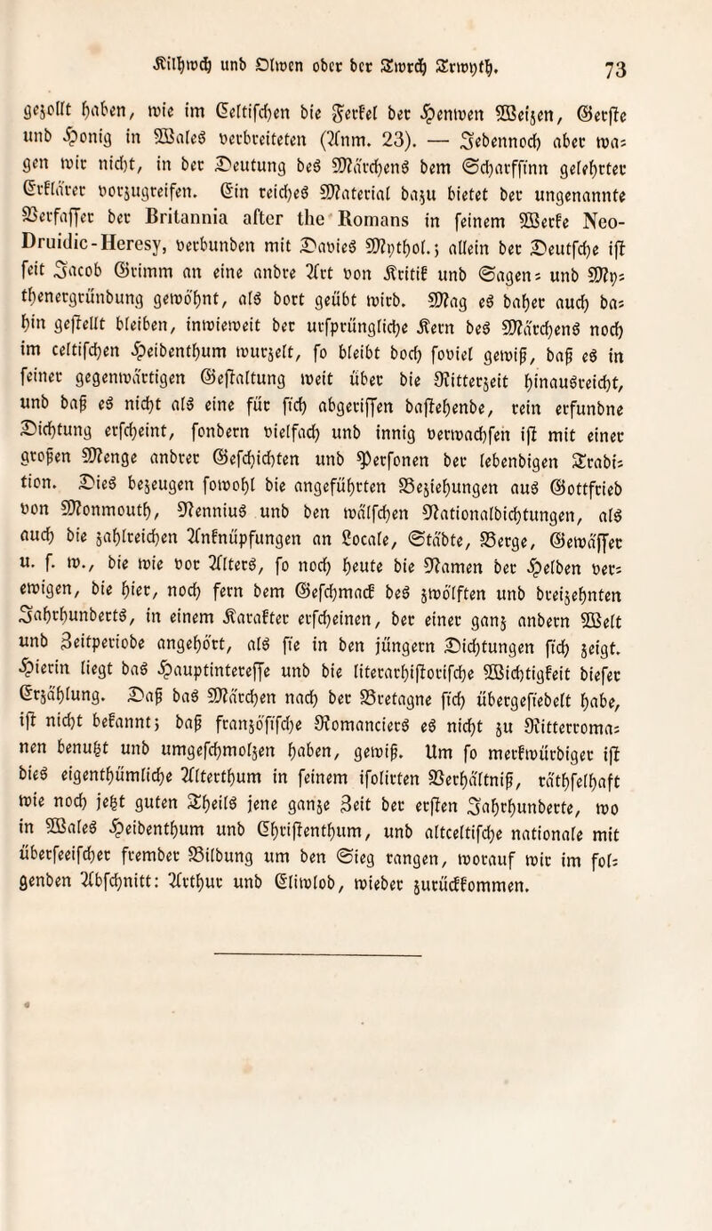 gcjolft gilben, luie im (Ie(tifd}en bie g^erfel bet ^entven SBeijen, ©erflc unb ^onig in Söaleö nccbcciteten (3(nm. 23). — S^bennod) aber tuiiJ gen mir nid)t, in ber J^eutung beö 2)?ä'vd)en6 bem ©d)tnffinn geie^cter ßrfinrer norjugreifen. Sin teidjeö 2)?ateriat ba.^u bietet ber ungenannte SSeifaffec ber Britannia after the Romans in feinem 2Becfe Neo- Druidic-Heresy, oeebunben mit S'nnieS 9)?i;tboi.5 allein ber I?eutfd)e ifl feit S'acob ©vimrn an eine anbre 2(rt non Äritif unb ©agen; unb ^Slr)i tl)enecgtünbung gemö^nt, aI6 bort geübt mich. SOZag baf)er aud) bas bin gepellt bleiben, inmiemeit ber urfprünglicbe Äern beö S!)?drd)en6 nod) im celtifd^en dpeibentbum murjelt, fo bleibt boeb fooiet gemif, ba^ eö in feiner gegenmärtigen ©epaltung meit über bie 9?itterjeit binauöreiebt, unb bap eä nicht alä eine für ficb abgeriffen bapebenbe, rein erfunbne S)icbtung erfebeint, fonbern nielfad) unb innig nermaebfen ip mit einer großen 5Wenge anbrer ©efebiebten unb ^erfonen ber lebenbigen Slrabi; tien. SPieö bezeugen fomobl bie angeführten SSejiebungen au6 ©ottfrieb non C9?onmoutb, 5'?enniug unb ben inalfcben OZationalbicbtungen, alg auch bie jablreicben 3fnfnüpfungen an ßocale, ©täbte, SSerge, ©etndffer u. f. in., bie tnie nor 3(ltetö, fo noch l)tnU bie 9?amen ber ipelben ner; einigen, bie hier, noch fern bem ©efcbmacE beä jmölften unb breijebnten Sabrbunbertä, in einem Äarafter erfebeinen, ber einer ganj anbern 5Belt unb Scitperiobe angebört, al6 pe in ben jüngern 2Pid)tungen ficb jeigt. •hierin liegt baö .^auptintere^e unb bie literarbiporifebe 2Bicbtigfeit biefer Srjä'blung. 3Paf baä 9)?drcben nach ber Bretagne ficb übergepebelt b^be, ip nicht befannt; bap fran5Öfifd}e 0?omancierö eö nicht ju Oiitterroma; nen benugt unb umgepbrnoläen h^ben, geinip. Um fo merfinürbiger ip bieö eigentbümlicbe Tfltertbum in feinem ifolirten «Berbdttnip, rdtbfelbaft mie noch je^t guten 3lbeil6 jene ganje 3eit ber erPen ^obrbunberte, ino in SBaleö ^eibentbum unb Shtif^entbum, unb altceltifcbe nationale mit übetfeeifd)er frember SSitbung um ben ©ieg rangen, inorauf mir im fol; genben 2(bfcbnitt: ^Trtbur unb Slimlob, mieber äurücffommen.