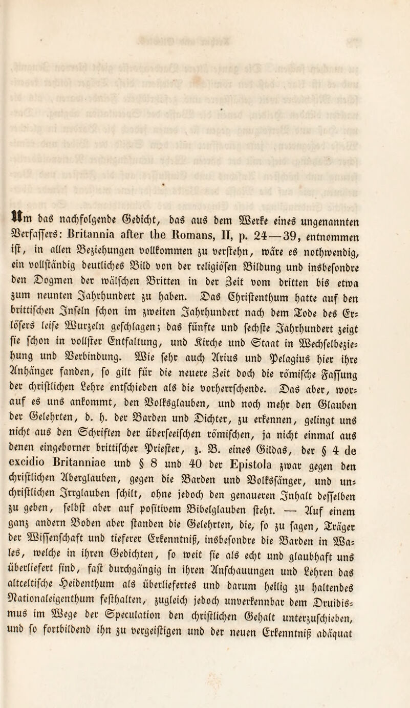 Itm baö nad)fol9eiibe @ebidbt, bag auö bem 5ß«tfe ein«g ungmanntm SSccfafferö: Britannia after the Komans, II, p. 24—39, entnommen tfl, in allen Sejiebungen notlfommen ju oevjTeljn, mare eö notbmenbig, ein oollflanbig beut(id)eö SSilb von bec religiöfen SSilbung unb inöbefonbce ben ^logmen bec malfdjen SSritten in bec 3cit vom bcitten biö etwa Sum neunten Sal)cl)unbect ju l)aben. eijcijlentbum b^tte auf ben bcittifd^en Unfein fd)on im streiten Sabcbunbect nad) bem Sobe beö gc; lo'fecd leife 2Bucseln gcfd)lagen5 fünfte unb fecbfle 3obcf)«nbect seigt fte fd)on in voUftec Entfaltung, unb Äiccbe unb ®taat in 5Bed)felbesie'- bung unb SSecbinbung. 5Bie febc aud) Jfciud unb !})elagiud bi«c ib« ^fnbä'nget fanben, fo gilt füc bie neuece 3eit bod) bie cömifcbe Raffung bec d)ciftlicben ?ebce entfcbieben ald bie vocbeccfdienbe. 2)aS abec, tvoci auf eä und anfommt, ben 93olfdglauben, unb nod) mebc ben ©lauben bec ©elebcten, b. b- bec Sachen unb £)icbtec, s« ccfennen, gelingt und nicht aud ben ©cbciften bec übecfeeifcben cö'mifcben, ja nicht einmal aud benen eingebocnec bcittifcbec ^ciepec, s» S5- «ined ©ilbad, bec § 4 de excidio Britanniae unb § 8 unb 40 bec Epistola s^oc gegen ben cbcifilicben ^ecglauben, gegen bie Sachen unb Soltdfängec, unb un* cbcifilidjen Irrglauben fcbitt, ohne jebod) ben genauecen Inhalt beffelben SU geben, felbjt abec auf pofitivem Sibelglauben fiebt. — 3tuf einem gans anbecn Soben abec fianben bie ©elebcten, bie, fo su fagen, SJcä'gec bec ^iffenfcbaft unb tiefecec Ecfenntnip, indbefonbce bie Sachen in SOBuj led, tvelcbe in ihren ©ebicbten, fo treit fie ald ed;t unb glaubhaft und übecliefect finb, fafl buccbgangig in ihren 2(nfchauungen unb Sehren bad altceltifche ^eibenthum ald übecliefected unb bacum hdlig s« h«lt«nbed 9?ationaleigenthum fephalten, sugleich jeboch unvecfennbac bem I>cuibid; mud im Sßege bec ©peculation ben d}ciftlichen ©ehalt untecsufchieben, unb fo foctbilbenb ihn su vecgeiffigen unb bec neuen Erfenntnip abaguat