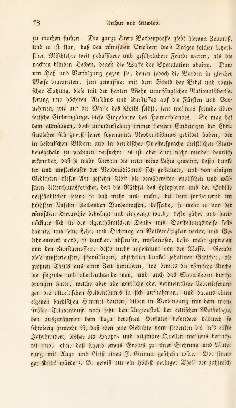 ju machen fiteren, ^ie gan^e ntterc SSatbenpoofie giebt ^iecüon unb ift ftar, baf ben rbmifd^en ^inefiem biefe SSrdgec fotebec fe^evh fdjen 9)?tfd)[obve weit gebnfng^te unb gefdbclicberc S^einbe waren, atö bie naeften blinben ipeiben, beneh bie ©affe ber (Bpecutation abging. ■Dar; um 5pa^ unb 93evfo[gung gegen fie, benen jebod) bie fBavben in g[eid}ec ©eife begegneten, jene gewaffnet mit bem 0d)ilb ber SSibet unb cö'mi; fd)er ©a^ung, biefe mit ber butten ©ebt uranfdngtid^er O^ationatübevtie; fenmg unb bötitften 2fnfebn6 unb ßinfluffeä auf bie g^ürflen unb SSor; nehmen, wie auf bie ©affe beä fBoIfä felbfl; jene meif!enä frembe übers feeifd)e (Sinbringtinge, biefe (Singeborne beö 5peimatbianbe3. @o mag bet bem attmdtigen, boeb unwiberftebücb immer tieferen (Sinbringen ber (Sbris Üuötebre ftd) juerfl jener fogenannte Oieobruibiömuä gebilbet buben, ber in b«ibnifcben SSitbern unb in bruibifeber ^riefterfpradte cbriftticben (^taus benögebutt ju prebigen oerfuebt; eä i]l aber aud) nidjt minber beut(id) erfennbar, bafi je mehr Serrain bie neue reine 2ebre gewann, befio bunfs [er unb mp|!erieufer ber 5?eobruibiömuö ficb gefbattete, unb »on einigen ©ebiditen biefer 3{rt gefiebn fetbfi bie bewdbi'teften engtifdjen unb wdt; fd)en ?ritertbumöforfd)er, bap bie Ofdtbfet beö 2i;fcpbron unb ber ©pbilte oerfbdnblidjer feien; ja baf mehr unb mehr, bei bem fortbauernb im böd)|len 3fnfebn bleibenben SSarbenwefen, baffetbe, je mehr eö »on ber vbmifd)en .^ierard)ie bebrangt unb eingeengt warb, belTo ja'ber imb buvts naefiger ftd) in ber eigentbüm[id}en S'enf-- unb S)arfteltungätx)eifc fefl: bannte, unb feine Sebve unb 2)icbtung an 93o[fömafigfeit nertcr, unb ©es (ebrtenwerf warb, je bunfter, abflrufer, mpfteriöfer, beüo mehr gepriefen t»on ben 3unftgenoffen, befio mehr angefiuunt oon ber ©affe, ©erabe biefe mp|i«fi^tif«u, fd}WÜI|iigen, abfid)tlid) bunfet gebultnen ©ebiebte, bie grbjiten Sib^Üä au'3 einer 3eit bcffüb'-'^U/ wo bereite bie römifd^e Äird}e bie fiegenbe unb allerleudwenbe war, unb aud) ba6 ©laatäleben burd)s brungen butte, weldte über alle wirt'(id?e ober ttermeint(id)e Uebertieferuns gen beä altceltifdten 5peibentbum6 in fid) aufnabmen, unb barauö einen eigenen burbifdjen ipimmel bauten, bilben in 93erbinbung mit bem moiu ftrbfen Sriabenwull nod) jebt ben 2fugiaöfiall bet celtifd}cn ©ntboiogie, ben auöjuräumen bem baju berufnen 5pcrhi(eä befonbersJ baburd) fo fd)Wierig gemad)t ijT, ba|5 eben )ene ©ebid)te oom fiebenten biö in’ö eilfte 3ubvbunbert, biöber atä 5paupts unb originäre Quellen mei^enä betrad)s tet finb, ohne baj? irgenb etwuä ©roficö ju ihrer ©idjtung unb ^d'utcs rung mit '^fuge unb ©ei|l cineö 3- ©rimm gefd)ebn wäre, fl'or ftrens gec jlritif würbe 5. 23. gewif nur ein büd^'t geringer Sb^'f jublreid)