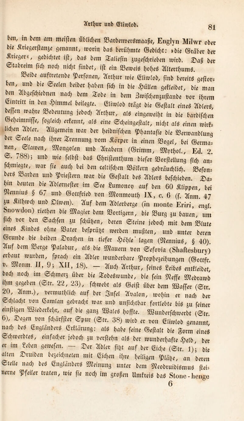 81 l'cii, in bcm am m«i|}en übfidjen S^avbemjei'ömaa^e, Englyn Milwr obec bie m-icga-ilanje ßenannt, movht baö bm'ir)mte @cbid)t: »bie ©vdba- bet Äficgei-«, gebid[)tet iß, baö bem Sariefm jugcfd)vieb«n micb. I^ag bet ©tabi-eim fid) nod) nid^t finbet, ifl ein Scinctd l)or)cö mteidf)umö. SSeibe aufttvteiibc ^crfonen, 3rvtf)Uf tuie ßdiivfob, fmb beveitö gepovs bcn, unb bie Seelen beibei- r^aben ftd) in bie Julien gebieibef, bie man ben 3fbgefd)iebnen nad; bem Sobe in bem 3mird)eniu|lanbe »oi* ii^tem Lintcitt in ben ^pimmet bedegte. Clhulob tragt bie ©efJait eineä 2bb(etd, beiJen mabre Sebeutung jeboeb ?ft:tbui-, atö eingemeibt in bie barbifc()en &ebeimmfye, fogieub eifennt, afd eine Sd)ctnge)?art, nid}t aiö einen mirfs lid)e:^2bb[ev. 2((Igemein mar bet b»:ibnird)en ^b‘iiit«fie bie SJenuanbrung bei- Seele nadj ibrei Trennung »cm itci-pei- in einen »ogef, bei @ei-ma= nen,^ Siamen, 5J?ongoren unb 2(i-abem (@i-imm, SJZptbof., Ed. 2. ®. / 88); unb mie felbll bciä GbnRentbum biefec SSoi-fteltung ftcb an; febmiegte, mac fte aud) bei ben celtifdjen SJöIfem gebi-dudbüd). Sefon= bei-ä «Barben unb ^riejlern mar bie ©eRalt beß ZbUte befdjieben. ^a= bin beuten bie 3fb^erne|^er im See Sumonop auf ben 60 Ätippen, bei 9?enniud § 67 unb (Sottfrieb pon SJZonmoutb IX, c. 6 (f. 2fnm. 47 ju .Ritbmd) unb Dirnen). 2fuf bem 2fbferberge (in monte Eriri, engf. Snowdon) rietben bie S[)?agier bem «Bortigern, bie S3urg ju bauen, um fid) por ben Sad)fen ju fdiiiben, bereit Steine jebod) mit bem S5iute eineä .^inbeö ohne 23ater befprugt merben mußten, unb unter beren ©runbe bie^ beiben £irad)en in tiefer .^o'bie' tagen (Olenniu^, § 40). 3ruf bem «Berge ^atabur, ats? bie 5Wauern Pon SefoPia (Shaftesbury) erbaut tpurben, fprad) ein 2fbter ipunbcrbare ^icpbejeibungen (©ottfr. p. ationm. II, 9; XII, 18). — 2fud) 2frtbur, feinet ?eibeä entfteibet, bod) nod) im Sdimerj über bie Stobeöipunbe, bie fein 0?effe «WebratPb ibm gegeben (Str. 22, 23), fcbipebt atö ©eifl über bem SBaffer (Str. 20, 2tnm.), Permutt)Iid) auf ber ^nfel ^fpaton, mof)in er nadt ber Sd)lnd)t Pon ßamtan gebrad)t tpar unb unfid)tbar forttebte biö ju feinet einftigen 5öieberbet)r, auf bie ganj Bateä t)offte. «Ißunberfd)iperbt (Sfr 6), Degen pon fd)ärf|Ter Spur (Str. 38) tpirb er pon ©iiiptob genannt, nad) bee (Snglänbetä Grfldrung: atö habe feine ©e|la[t bie gorm eined Sdiiperbteö, etnfad}er jebod) 511 per|fet)n atö ber ipunberbafte 5pe(b ber er im £eben gemefen. — Der 2fbter fißt auf ber &d)e (Str. 1); bie atten Druiben beäeid)neten mit eid)en it)re Zeitigen ^(ä'Pe, an beren etelte nad) beö (Sngtanberö 2«einung unter bem OJeobruibiömuö ffei= nerne Pfeifer traten, tpie fie nod; im grofen Umfreiö baö Stonc-beuge