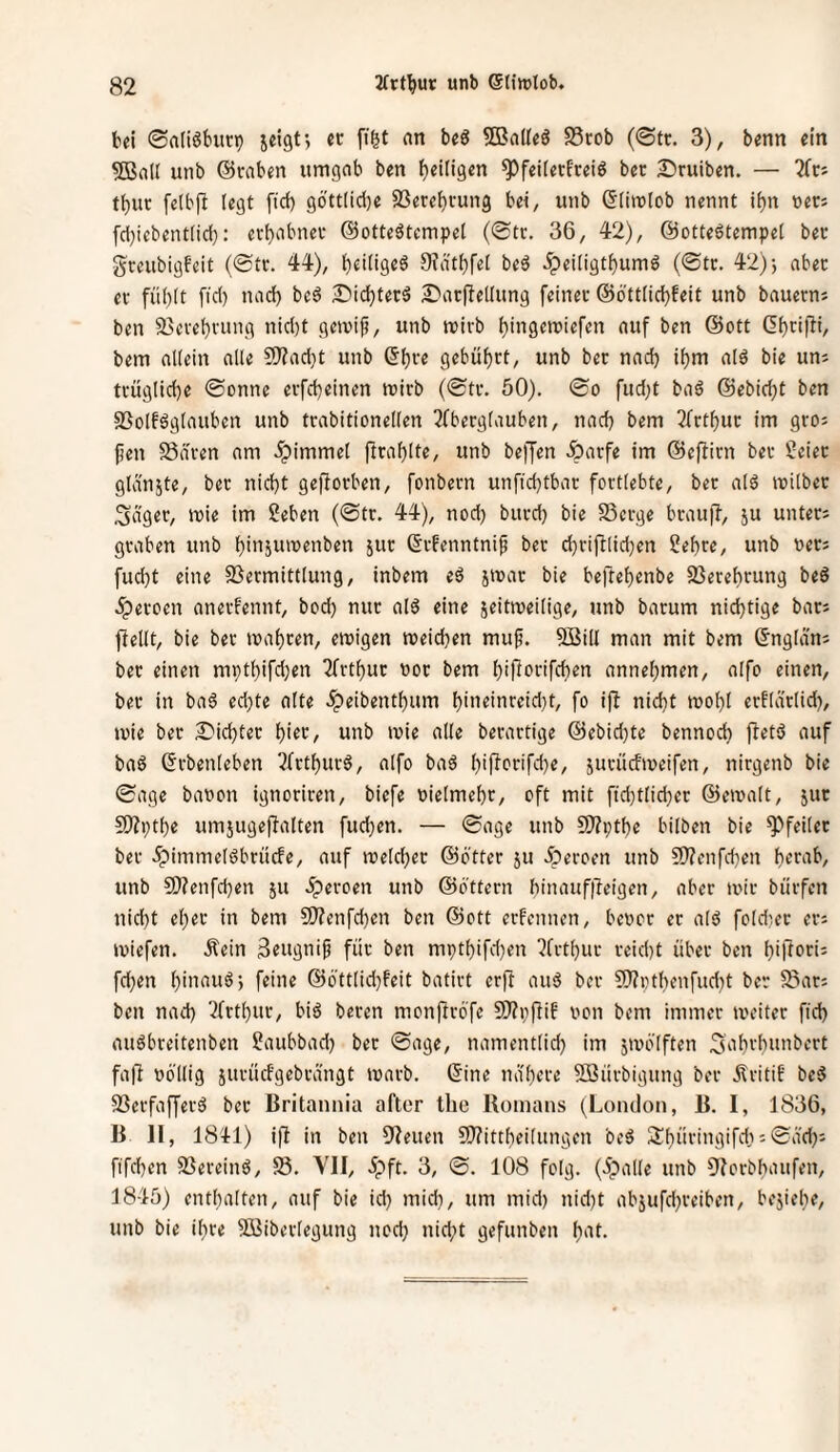 bei 0n(i6burp jeigt; cc ff&t nn beä SBadeS S3rob (0tc. 3), benn ein ©ad unb ©raben umgab ben ^eiligen ^feiierfreiö ber S^ruiben. — 2frs ti)uc felbfb legt fiel) gbttlid)e S3erel)rung bei, unb ©limlob nennt it)n ners fcl)iebent(id}: erbobnet ©otteätempel (®tr. 36, 42), ©otteötempet bec gceubigfeit (@tt. 44), btdigeö 9?ä'tt)fe[ beö ^ei(igtf)um6 (©tc. 42)-, abec et fü()lt fiel) uad} be6 2>icbterä 2?arPedung feinet ©öttlicbfeit unb bauetnj ben 93ctebtung nicl)t geivif, unb tritb auf ben ©ott (Ibtifli, bem allein alle 9)?acl)t unb (5bte gebübtt, unb bet nad) ibm alö bie uni ttüglicbe ©onne etfebeinen mitb (©tt. 50). ©o fud;t baö ©ebidjt ben SSolföglauben unb ttabitionellen 3fbetglauben, nad) bem 3{ttbut im gtoi Jjen Säten am .^immel flrablte, unb beffen Äatfe im ©eftitn bet Seiet glänste, bet nicht gefiotben, fonbetn unfid)tbat fottlebte, ber alö milbec ;3äger, mie im Seben (©tr. 44), nod) burd) bie Serge btaujl, ju unteti graben unb binäumenben jut ©tfenntnif ber cbrijllid)en Sebte, unb neti fuebt eine Setmittlung, inbem eä jmat bie beftebenbe Serebrung beS äperoen anerfennt, bod) nut alö eine ieitmeilige, unb barum nichtige bati fiedt, bie ber mähten, emigen meicben muf. ©id man mit bem ©nglam ber einen mptbifdjen Arthur not bem biporifeben annebmen, alfo einen, bet in ba6 ed)te alte .^eibentbum bin«inteid)t, fo i|l nicht mobl erflätlid), mie bet Siebter bift, unb mie ade berartige ©ebid)te bennod) fletö auf ba6 ©tbenleben ^IttbutS, alfo baö jutücfmeifen, nirgenb bie ©age bauen ignoriten, biefe uielmebt, oft mit ftd)tlicber ©emalt, jut ©ptbe umjugeflalten fud)en. — ©age unb ©ptbe hüben bie ^feilet bet .fpimmeldhrücfe, auf melcber ©Otter ju iperoen unb ©enfd)en b^^ah, unb 9}?enfcben ju äpetoen unb ©öttern binauf|leigen, aber mir bütfen nid)t eher in bem ©enfd)en ben ©ott etfennen, bevor er ald foldiet eti miefen. Äein 3eugnip für ben mptbifd)en ?frtbur teid)t übet ben biftorii fd)en binnuö) feine ©6'ttlid)feit batirt erft auä bet ©i)tbenfud)t ber San ben nad) '2(rtbut, biä beten monftröfe ©pflif von bem immer meiter fid) auöbreitenben Saubbad) bet ©age, namentlid) im jmb'lften ^ab^'b^t^bert fafl völlig jutücfgebrängt marb. ©ine nähere ©ütbigung bet Ölritif be5 Serfafferö ber Britannia after the Romans (London, B. I, 1836, B II, 181:1) ifi in ben 9?euen 9}?ittbeilungen beö Sbütingifd);©äd)j fifd)en Sereinö, S. VII, 5pft. 3, ©. 108 folg. (Öpalle unb ^lorbbaufen, 1845) enthalten, auf bie id) mid), um mid) nid)t abjufd)teiben, bejiebe, unb bie ihre ©ibetlegung nod) nid;t gefunben b'if-