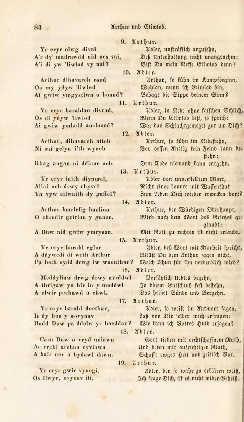 9. Yr cryr oIw{^ divai A’r «ly’ inadr.'iM'cld nid oos vai, A’i di yw ’liwlod vy nai? 10. Artliiir dilinvarcli osod Os my ydyw ’IImI««! Ai ffwiw vm'jvstlM'n o honod? 11. Yr eryr liariil)laii divrad, Os di ydyw ’liwioil Ai gwiw yinladd aindanod? 12. Arthur, dihavarch attch Ni sai gelyn i’th wyneb Kliag angaii iii ddianc ncb. 13. Yr cryr iaith diyiiigel, Allai ncb drwy rhyvrl Yn vyw eilwaith dy galTcl? 14. Arthur bcndellg haclion 0 chredir geiriaii y ganon, A Duw nid gwiw yinryson. 15. Yr cryr harahl egliir A ddywedi di wrtli Arthur Pa belh sydd drwg iw wnentlinr? 16. Meddylinw drwg drwy avrddwl A thrigaw yn hir in y ineddwl A elwir pechawd a chwi. 17. Yr cryr barabl docthav, It dy hnn y gnvynav Bodd Diiw pa ddelw yr hacddav? 18. Carii Duw o vryd nniawn Ac crchi arcdtaii «^yviawii A bair ncv a bydawl daM’ti. 19. Yr cryr gwir vyncgi, Os llwyr, uvyiiav iti, 3f r 1u r. 21blcr, unftrdfll^ anjul’e^n, Unterhaltung nii^t unangenehm: 23ift 35u mein S'tcffe Gliirtob benn? 2t b l c r. 2frthut, fo fühn im Äampfbeginn, Söohlan, wenn id) Slitulob bin, ffichagt bie Sippe beinern Sinn? 2t r t h u r. 2tbter, in SRebc ohne falfchen Schlich/ Sßenn 2)u Glimlob bijl, fo fprid): 2Bac baS Schlachtgemegel gut um Sich? 2t b l e r. 2trthur, fo fühn im SHebeftehn, S3or beffen 2tntli§ fein geinb fann bc= jlehn: Sem Sobe niemanb fann entgehn. 2t r t h u r. 2tblcr öon unoerltelltein SBort, Sticht einer fonnte mit SBaffenthat 3um Ceben Sii^ mieber ermeefen bort? 2t b l e r. 2trthur, ber SBürbigen Oberhaupt, SBirb na(h bem SBort beg @efe|cg ge* glaubt: SKit @ott ju regten i|l nicht erlaubt. 2t r t h u r. 2tblcr, bep SBort mitÄlarheit fpricht, SBillfl Su bem 2trthur tagen nicht, SBelch Shnn für ihn oerberblich mirb? 2t b l e r. SSorfd^lid) Ueblcg begehn, Sn bbfem ©ntfchluß feft befiehn. Sag haftet <Sünbe unb SSergehn. 2t r t h u r. 2tbter, fo weife im 2tntwort fagen, Cag «on Sir felbcr mid) erfragen: SBic fann i^ ®ottcg .^ulb erjagen? 2t b l e r. @ott lieben mit red)tf(haffnem SJluth, Unb beten mit aufridjtiger @Uith, Schafft ewgcg .^eil unb geitlich ®ut. 2t r t h u r. 2tblcr, ber fo wahr ^u erfldren wei0, Sd} frage Sich, ift eg nicht wiber®eheip: