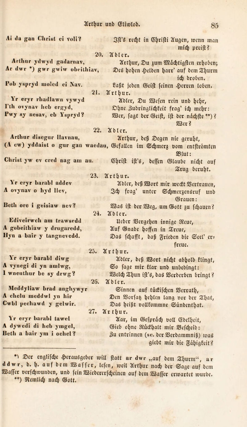 Ai Ja gan Christ ci Voll? 20. Arthur yJwjd gaJarnav, Ar Jwr *) gwr gwiw obrithiav, Pt>b yspryd iiiolcJ ei Nav. 21. Yr eryr rhaJIawn vywyd I’th ovynav heb ergyj, Pwy sy nesav, eb Yspryd? Arthur disegtir Ilavnau, (A cw) yddaist o gur Christ yw ev cred nag am au. 23. Ar eryr barabl addev A ovynav o hyd llcv, Betli ore i geisiaw ncv? 24. Ediveirwch am trawscdd A gobeithiavv y drugaredd, Hyn a bair y tangnevedd. 25. Yr eryr barabl diwg A Yynegi di yn amiwg, 1 wneiithur be sy drwg? 26. Meddyliaw brad anghywyr A chclu meddwl yn hir Cwbl pechawd y gelwir. 27. Yr eryr barabl tawel A dywedi di heb yingel, Bcth a bair ym i ochel? Sfl’ß rcd^t in S^rifti 2(u9cn, »nenn man mid^ pccift? 2f b l c r. 2frt^ur, ^um SKädbtigflcn erhoben; ^o^cn .^etben ^att’ auf bem S^urm ic^ broben. Co|jt jeben @eijt feinen .^cmn loben. 2f r u r. JTbler, SBcfcn rein unb f)cf)r, Dl;nc 3ubrin9lict)feit frag’ ic^ mehr: 5ßcr, fagt bcc ®ei(l, ijl ber nddjfte *’*') ? SBcr? 2fb l er. 21rt:^ur, bc^ Segen nie gcruf)t, im ©c^merj oom entfiromten ffilut: Sijrifl i|t’g, beffen ©taube nic^t auf Srug berul^t. 2(rtl)ur. Tlblcr, beg SBort mir meeft S3crfrauen, frag’ unter ©(^mergenSruf unb ©rauen: SBaö ift bet SBeg, um®ott ju fcf)auen? 2fbler. lieber Sßergeben innige 9teuc, 2fuf ©nabe iboffen in Sreue, Saö fdjafft, ba|j grieben bie ©eel’ ers freue. 2f r 11) u r. 2Cbter, bep SDSort ni^t abfiolb flingt, ©0 fage mit £(ar unb unbedingt: SBetc^ SS^un ift’g, bag SSerberben bringt? 2fblcr. ©innen auf tücEifdien Jßerratf), Sen S3orfa^ bellen It^ng oor ber Sbat, Sag beißt ootlfommne ©ünbentbat. 2tr tbur. 3tar, im ©efprdcb Polt ©belbcit, ©ieb ohne 3tücfbalt mir SSefebeib: 3u entrinnen (sc. bet SSerbammniß) maß giebt mir bie gdbigfeit? 22. gan waedau, ©efatlcn Set cnglif^e |>erauggebet milt jtatt ar dwr „auf bem Sburm“, ar ddwr, b. b’ auf bem Söaffer, lefen, tueil 3trtbur nach bet ©agc auf bem SBaffet perfcb'punben, unb fein 33Jiebererfcbeinen auf bem SiSaffer cripartet mürbe. **) 3lcmli(b nach ©ott.
