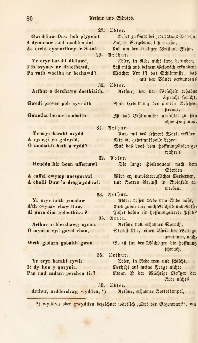 2S. Gwcddiaw Duw bob plygoint A dymunaw cael maddcuaint Ac ercbi cynnorthwy ’r Saint. 29. \’r eryr barabl didlawd, l’th oyynav ar draethawd, Pa Tath waetha ar bechawd? 30. Arthur o derchawg doetliiaith, Gwedi prover pob cyvrailli Gwaetha bernir anobaith. 31. Yr eryr barabl ovydd A vynegi yn gelvydd, 0 anobaith beth a vydd? 32. Heuddu hir boen ufTernawl A caffel cwymp anesgorawl A cholli Duw ’n dragwyddawl. 33. Yr eryr iaith ymadaw A’th ovynav rhag Ilaw, Ai göre dini gobeithiaw? 34. Arthur ardderchawg cynan, 0 myni o vyd gavei rhan, VVrth gadarn gobaith gwan. 35. Y'r eryr barabl cywir It dy hun y govynir, Pan nad cadarn perchcn tir‘? 36. Arthur, arddcrchwg wyddva, *) 2(btet. ®ebet ju ®ott bei jebeg Sogg ®r|lc^n, J)ag et SSergebung la^ ergehn, Unb um ber >|)ciltgcn SSciftanb glc^n. 2ftt^ur. 2fbler, in Siebe nic^t Earg befunben, mi(^ aug beinern ®cfprdc^ crEunben: SBctc^cr 3(rt i|t bog ©cblimmllc, bag mit bet @ünbe oerbunben? 2fblcr. 3frt^ur, ber bet SBeig^eit erhabne Sprache fpric^t, Siac^ Srbutbung ber ganjen ®cfe^cgs ftrenge, S|l bQg Sd^timmfle: gcri(^tet ju fein ol)ne .^Öffnung. Jfrt^ur. 2far, mit beg Ce^rerg SSJort, crfldre SUic bie ge^eimni§ooUe Ce^tc: 2Bag bag Coog bem e^offnungglofen ge^ rodete ? 2fbler. 2)ie lange .^bllenquaal nad^ bem Sterben SBirb er, unmiebctruflicbcg SSerbetben, Unb ®otteg SSerluft in Smigfeit cts metben. 2( r t ^ u r. 3(bter, beffen Siebe bem ®nbe na^t, ®ieb guoor mir no(^ SBefeticib unbSiat^: gül)rt ba^in ein ^offnunggleetct ^^fab? 21 b l e r. 2ftt^ur PoU erhabner Sprad^’, Strcblt ®u, einen Sl^eil bet 2BeU ju geroinnen, na^, So i(l für ben aRdd^tigen bie .^Öffnung fe^mad^. 2ltt^ur. 2fblcr, in Siebe treu unb [(^li^t, SJerl^c^l auf meine ni(^t: SBann ift ber SOidd^tige aScfiget bet @rbc niefjt? 2lbler. 2fttl)ur, crfiabner ®ottcgtcmpct, *) wyddva ober gwyddva bcjcii^nct mbrtlici) „Drt bet ©egenwart“, wa