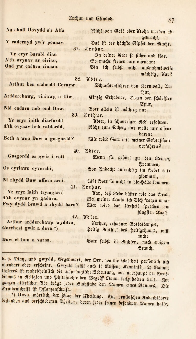 A’a clioll DovytItI o’r Alia Y ctulerii^'d jw’r pcnimv. '61. Yr cryr barultl diau A’tli ovjnav ar ciriaii, Oiid j’w cadarn Tiiinau. 38. Arthur ben cadoedd Cernyw Ardderchawg, viniawg o iliw, Nid cadarn neb ond Duw. 39. Y> eryr iaitli diarfordd A’lh ovynav heb valdordd, Bcth a tvna Duw a gosgordd? 40, Gosgordd os gwir i voll Os cyviawn cyvercln, Ni rhydd Diiw ufTern arni. 41. Y'^r eryr iaith trymgarn' A’tli ovynav yn gadarn, Pwy dydd brawd a rhydd barii? 42. Arthur arddercliawg wyddva, Gorchest gwir a deva * *) Duw ei hiin a variia. üon ©Ott ober 2flp^a lücrbcn ah- gebrat^f, Saß ift ber ©ipfol bcc SWac^t. 2t c t ^ u r. Sn beinet Siebe fo ficber unb flar, ©0 madje fernec mit ofenbar: S3in icö feibfl ni(^t außnal^mßioeife mdditig, 2tat? 2t b t e r. ©cbladjtenfü^rcc oon Äocnmall, 2tt5 t^ur, einzig ©rliabner, Segen oon fd^arffet Spur, ®ott allein if mächtig nur. 2t r t ^ u r. 2tbler, in fdbmietiger Sieb’ erfahren, Sliebt gum Sc^erg nur moUe mit offen; baren: SBie mitb ®ott mit meiner ©efolgfdjaft oerfal^rcn ? 2tbler. SBcnn fie gehört gu ben Sleinen, frommen, SSon 2tnba^t aufrichtig im ©ebet ent; glommen, Saßt Sott fie nicht in bie .^öUe Eommen. 2t r t h u r. 2tat, beß Siebe büffer mie baß ©rab, S3ci meiner SJlacht idl Sidh fragen mag: aßet mitb baß Urtheit fprechen am iiingffen Sag? 2tb ler. 2ttfhur, erhabner ©otteßtempel, ^)eilig Sldthfel beß •&ciligthumß, miß’ audh: ©Ott felbft ift Slidjter, nach emigem S3rauch. b.h. ^la§, unb gwydd, ©egenmart, ber Drt, mo bie ©ottheit perfönlidj fid) offenbart ober erfcheint. Gwydd heißt aud) 1) SBiffen, Äenntniß, 2) Saum- le^tereß ift mahrfcheinlich bie urfprünglichc SSebeutung, mie überhaupt ber Srui- bißmuß in Sleligion unb ^hilofophie ben SSegtiff SSaum feffguhalten liebt Sm gangen altiri)chen 2tbc trdgt jebet SSuchffabe ben Slamen eineß Saumeß’ Sie Sruibenfehrift ift ?)flangenfchrift. *) Deva, mörtlich, ber ?)la| ber Sheilung, Sie bruibifchen 2fnbachtßorte beffanben auß oerfchiebenen Sheilen, beten jeber feinen befonbren Slamen hatte.