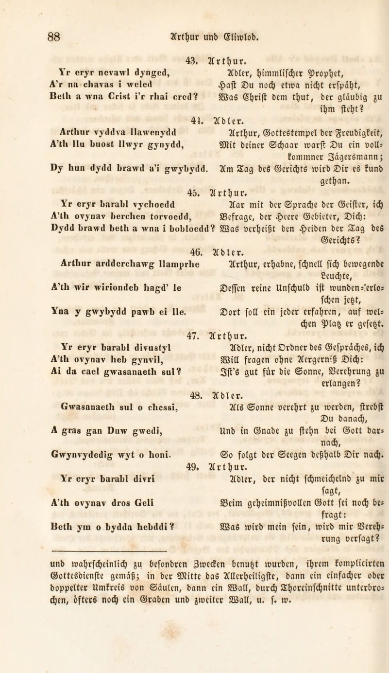 43. 3(rtbur. Yr eryr nevawl dyngccl, A’r na chavas i weleil Beth a wna Crist i’r rliai crcd? 4}. Arthur vy-ddra llawenydd A’th llu buost Ilwyr gynydd, Dy hun dydd brawd a’i gwybydd. 2tbter, ^iinintirc^ct ^ropI)ct, iDu no(^ ctira ni(^t erj’pä^t, 2BaS 6^ri|l 6em t^ut, bec gläubig ju 2f b l e r. 2(tt^ur, ®otfc6tempcl bcr ^rcubigfeif, 9Jlit beinct ©cbaar roarjl: J)u ein ooll: fonimncr 3ägergmann; 3fm Sag beS ©criebts »irb 2)ir eö funb get^ian. 45. 3lrtbur. Yr eryr barabl vycboedd 2(Qr mit bcr (Sprad)e bcr ©ciftcr, ic^ A’th oTynav berchen torvoedd, SScfragc, bcr .^ccre ©ebicter, 25id}: Dydd brawd beth a wna i bobloedd? SBaS öcrbeißt ben .^^ciben bcr Sag bcS 4Ö. Arthur ardderchawg Ilamprhe A’th Avir wiriondeb hagd’ le Yna y gwybydd pawb ei He. 47. Yr eryr barabl divustyl A’th ovynav heb gynvil, Ai da cael gwasanaeth sul? 48. Gwasanaeth sul o chessi, A gras gan Duw gwedi, Gwynvydedig Avyt o honi. 49. Yr eryr barabl divri A’th ovynav dros Geli Beth ym o bydda hebddi? ©cri(bt6? b l c r. 2(rtl^ur, erhabne, fcbncll ft(^ bemegenbe Ccucbte, ScfTcn reine Unfc^ulb i|t munbcnsicrloj [eben jc|t, J)ort foll ein jeber erfahren, auf msU d)en ^la^ er gcfc|t. r t b u r. 2fblcr, nicht Drbncr beg ©cfprdchcg, i(^ aSill fragen ohne 5fcrgcrni^ Sich: Sft’S gut für bie Sonne, Verehrung ju erlangen? 3fbtct. 3ftg Sonne ocrchrt ju merben, ftrebft Su banach, Unb in ©nabe ju fiebn bei ©ott bar* nach, So folgt bet Seegen bebhutb Sir nach. 2t r t h u r. 2tblcr, bcr nid^t f^mcid)clnb ju mir fugt, S3cim gcheimnipoollcn ©ott fei noch bcs fragt: SBag mirb mein fein, mirb mir 23ereh= rung oerfagt? unb mahrfchcinlid) ju befonbren 3wcdcn benu^t mürben, ihrem fomplicirten ©ottesbienfte gemäh; in ber SOlittc bag JtUcrhciligftc, bann ein cinfa^ct ober boppeltcr Umfreig oon Säulen, bann ein SBall, burch Shorcinfehnitte unterbros dhen, bfterg noch ein ©raben unb jmeiter SOßall, u. f. m.